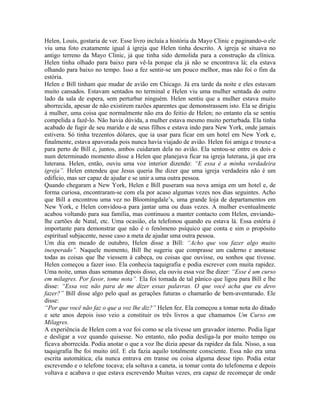 Helen, Louis, gostaria de ver. Esse livro incluía a história da Mayo Clinic e paginando-o ele
viu uma foto exatamente igual à igreja que Helen tinha descrito. A igreja se situava no
antigo terreno da Mayo Clinic, já que tinha sido demolida para a construção da clínica.
Helen tinha olhado para baixo para vê-la porque ela já não se encontrava lá; ela estava
olhando para baixo no tempo. Isso a fez sentir-se um pouco melhor, mas não foi o fim da
estória.
Helen e Bill tinham que mudar de avião em Chicago. Já era tarde da noite e eles estavam
muito cansados. Estavam sentados no terminal e Helen viu uma mulher sentada do outro
lado da sala de espera, sem perturbar ninguém. Helen sentiu que a mulher estava muito
aborrecida, apesar de não existirem razões aparentes que demonstrassem isto. Ela se dirigiu
à mulher, uma coisa que normalmente não era do feitio de Helen; no entanto ela se sentiu
compelida a fazê-lo. Não havia dúvida, a mulher estava mesmo muito perturbada. Ela tinha
acabado de fugir de seu marido e de seus filhos e estava indo para New York, onde jamais
estivera. Só tinha trezentos dólares, que ia usar para ficar em um hotel em New York e,
finalmente, estava apavorada pois nunca havia viajado de avião. Helen foi amiga e trouxe-a
para perto de Bill e, juntos, ambos cuidaram dela no avião. Ela sentou-se entre os dois e
num determinado momento disse a Helen que planejava ficar na igreja luterana, já que era
luterana. Helen, então, ouviu uma voz interior dizendo: “E essa é a minha verdadeira
igreja”. Helen entendeu que Jesus queria lhe dizer que uma igreja verdadeira não é um
edifício, mas ser capaz de ajudar e se unir a uma outra pessoa.
Quando chegaram a New York, Helen e Bill puseram sua nova amiga em um hotel e, de
forma curiosa, encontraram-se com ela por acaso algumas vezes nos dias seguintes. Acho
que Bill a encontrou uma vez no Bloomingdale’s, uma grande loja de departamentos em
New York, e Helen convidou-a para jantar uma ou duas vezes. A mulher eventualmente
acabou voltando para sua família, mas continuou a manter contacto com Helen, enviando-
lhe cartões de Natal, etc. Uma ocasião, ela telefonou quando eu estava lá. Essa estória é
importante para demonstrar que não é o fenômeno psíquico que conta e sim o propósito
espiritual subjacente, nesse caso a meta de ajudar uma outra pessoa.
Um dia em meado de outubro, Helen disse a Bill: “Acho que vou fazer algo muito
inesperado”. Naquele momento, Bill lhe sugeriu que comprasse um caderno e anotasse
todas as coisas que lhe viessem à cabeça, ou coisas que ouvisse, ou sonhos que tivesse.
Helen começou a fazer isso. Ela conhecia taquigrafia e podia escrever com muita rapidez.
Uma noite, umas duas semanas depois disso, ela ouviu essa voz lhe dizer: “Esse é um curso
em milagres. Por favor, tome nota”. Ela foi tomada de tal pânico que ligou para Bill e lhe
disse: “Essa voz não para de me dizer essas palavras. O que você acha que eu devo
fazer?” Bill disse algo pelo qual as gerações futuras o chamarão de bem-aventurado. Ele
disse:
“Por que você não faz o que a voz lhe diz?” Helen fez. Ela começou a tomar nota do ditado
e sete anos depois isso veio a constituir os três livros a que chamamos Um Curso em
Milagres.
A experiência de Helen com a voz foi como se ela tivesse um gravador interno. Podia ligar
e desligar a voz quando quisesse. No entanto, não podia desliga-la por muito tempo ou
ficava aborrecida. Podia anotar o que a voz lhe dizia apesar da rapidez da fala. Nisso, a sua
taquigrafia lhe foi muito útil. E ela fazia aquilo totalmente consciente. Essa não era uma
escrita automática; ela nunca entrava em transe ou coisa alguma desse tipo. Podia estar
escrevendo e o telefone tocava; ela soltava a caneta, ia tomar conta do telefonema e depois
voltava e acabava o que estava escrevendo Muitas vezes, era capaz de recomeçar de onde
 