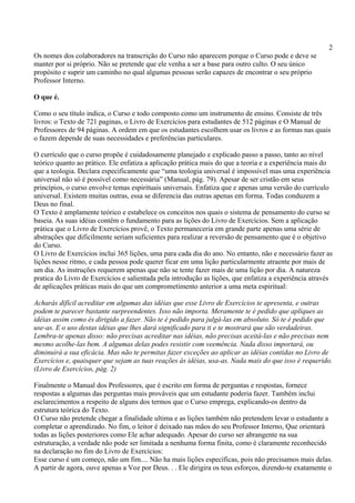 2
Os nomes dos colaboradores na transcrição do Curso não aparecem porque o Curso pode e deve se
manter por si próprio. Não se pretende que ele venha a ser a base para outro culto. O seu único
propósito e suprir um caminho no qual algumas pessoas serão capazes de encontrar o seu próprio
Professor Interno.
O que é.
Como o seu título indica, o Curso e todo composto como um instrumento de ensino. Consiste de três
livros: o Texto de 721 paginas, o Livro de Exercícios para estudantes de 512 páginas e O Manual de
Professores de 94 páginas. A ordem em que os estudantes escolhem usar os livros e as formas nas quais
o fazem depende de suas necessidades e preferências particulares.
O currículo que o curso propõe é cuidadosamente planejado e explicado passo a passo, tanto ao nível
teórico quanto ao prático. Ele enfatiza a aplicação prática mais do que a teoria e a experiência mais do
que a teologia. Declara especificamente que “uma teologia universal é impossível mas uma experiência
universal não só é possível como necessária” (Manual, pág. 79). Apesar de ser cristão em seus
princípios, o curso envolve temas espirituais universais. Enfatiza que e apenas uma versão do currículo
universal. Existem muitas outras, essa se diferencia das outras apenas em forma. Todas conduzem a
Deus no final.
O Texto é amplamente teórico e estabelece os conceitos nos quais o sistema de pensamento do curso se
baseia. As suas idéias contêm o fundamento para as lições do Livro de Exercícios. Sem a aplicação
prática que o Livro de Exercícios provê, o Texto permaneceria em grande parte apenas uma série de
abstrações que dificilmente seriam suficientes para realizar a reversão de pensamento que é o objetivo
do Curso.
O Livro de Exercícios inclui 365 lições, uma para cada dia do ano. No entanto, não e necessário fazer as
lições nesse ritmo, e cada pessoa pode querer ficar em uma lição particularmente atraente por mais de
um dia. As instruções requerem apenas que não se tente fazer mais de uma lição por dia. A natureza
pratica do Livro de Exercícios e salientada pela introdução as lições, que enfatiza a experiência através
de aplicações práticas mais do que um comprometimento anterior a uma meta espiritual:
Acharás difícil acreditar em algumas das idéias que esse Livro de Exercícios te apresenta, e outras
podem te parecer bastante surpreendentes. Isso não importa. Meramente te é pedido que apliques as
idéias assim como és dirigido a fazer. Não te é pedido para julgá-las em absoluto. Só te é pedido que
use-as. E o uso destas idéias que lhes dará significado para ti e te mostrará que são verdadeiras.
Lembra-te apenas disso: não precisas acreditar nas idéias, não precisas aceitá-las e não precisas nem
mesmo acolhe-las bem. A algumas delas podes resistir com veemência. Nada disso importará, ou
diminuirá a sua eficácia. Mas não te permitas fazer exceções ao aplicar as idéias contidas no Livro de
Exercícios e, quaisquer que sejam as tuas reações às idéias, usa-as. Nada mais do que isso é requerido.
(Livro de Exercícios, pág. 2)
Finalmente o Manual dos Professores, que é escrito em forma de perguntas e respostas, fornece
respostas a algumas das perguntas mais prováveis que um estudante poderia fazer. Também inclui
esclarecimentos a respeito de alguns dos termos que o Curso emprega, explicando-os dentro da
estrutura teórica do Texto.
O Curso não pretende chegar a finalidade ultima e as lições também não pretendem levar o estudante a
completar o aprendizado. No fim, o leitor é deixado nas mãos do seu Professor Interno, Que orientará
todas as lições posteriores como Ele achar adequado. Apesar do curso ser abrangente na sua
estruturação, a verdade não pode ser limitada a nenhuma forma finita, como é claramente reconhecido
na declaração no fim do Livro de Exercícios:
Esse curso é um começo, não um fim.... Não ha mais lições específicas, pois não precisamos mais delas.
A partir de agora, ouve apenas a Voz por Deus. . . Ele dirigira os teus esforços, dizendo-te exatamente o
 
