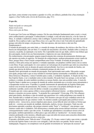 3
que fazer, como orientar a tua mente e quando vir a Ele, em silêncio, pedindo-Lhe a Sua orientação
segura e o Seu Verbo certo. (Livro de Exercícios, pág. 511)
O que diz.
Nada real pode ser ameaçado.
Nada irreal existe.
Nisso está a paz de Deus.
É assim que Um Curso em Milagres começa. Ele faz uma distinção fundamental entre o real e o irreal,
entre conhecimento e percepção. Conhecimento é verdade, e está sob uma única lei, a lei do Amor de
Deus. A verdade e inalterável, eterna e não é ambígua. É possível não reconhecê-la, mas não é possível
mudá-la. Ela se aplica a tudo o que Deus criou e só o que Ele criou é real. Está além do aprendizado
porque está além do tempo e do processo. Não tem opostos, não tem início e não tem fim.
Simplesmente é.
O mundo da percepção, por outro lado, e o mundo do tempo, da mudança, dos inícios e dos fins. Ele se
baseia em interpretação, não em fatos. E o mundo do nascimento e da morte, fundado sobre a crença na
escassez, na perda, na separação e na morte. Ele é aprendido mais do que dado, seletivo nas ênfases que
dá a percepção, instável em seu funcionamento e impreciso em suas interpretações.
Do conhecimento e da percepção surgem respectivamente dois sistemas de pensamento distintos que
são opostos em todos os aspectos. No domínio do conhecimento, nenhum pensamento existe à parte de
Deus, porque Deus e Sua Criação compartilham uma Única Vontade. O mundo da percepção, no
entanto, é feito pela crença em opostos e vontades separadas, em perpétuo conflito umas com as outras
e com Deus. O que a percepção vê e ouve parece ser real porque ela só permite que entre na consciência
o que está de acordo com os desejos de quem está percebendo. Isso leva a um mundo de ilusões, um
mundo que precisa de defesa constante, exatamente porque ele não é real.
Quando foste aprisionado no mundo da percepção, foste aprisionado num sonho. Não podes escapar
sem ajuda, porque tudo o que os teus sentidos te mostram apenas testemunha a realidade do sonho.
Deus forneceu a Resposta, o único Caminho para a saída, o verdadeiro Ajudante. A função da Sua Voz,
Seu Espírito Santo, e ser o mediador entre os dois mundos. Ele pode fazer isso porque, se de um lado
conhece a verdade, de outro também reconhece as nossas ilusões, mas sem acreditar nelas. A meta do
Espírito Santo é ajudar-nos a escapar do mundo de sonhos ensinando-nos a reverter nosso pensamento e
a desaprender nossos erros. O perdão é o grande instrumento de aprendizado do Espírito Santo para
realizar essa inversão do pensamento. No entanto, o curso tem a sua própria definição do que e
realmente o perdão, assim como ele define o mundo a sua própria maneira.
O mundo que nós vemos apenas reflete o nosso próprio referencial interno—as idéias dominantes,
desejos e emoções em nossas mentes. “A projeção faz a percepção” (Texto pág. 474). Nós olhamos
antes para dentro, decidimos o tipo de mundo que querermos ver e então projetamos esse mundo lá
fora, fazendo dele a verdade tal como a vemos. Nós fazemos com que ele seja verdadeiro através de
nossas interpretações do que estamos vendo. Se estamos usando a percepção para justificar nossos
próprios erros—nossa raiva, nossos impulsos para atacar, nossa falta de amor em todas as formas que
pode ter—veremos um mundo de maldade, destruição, malícia, inveja e desespero. Tudo isso nós
precisamos aprender a perdoar, não porque estamos sendo “bons” e “caridosos”, mas porque o que
estamos vendo não é verdadeiro. Nós distorcemos o mundo pelas nossas defesas tortuosas e estamos
consequentemente vendo o que não existe. À medida que aprendemos a reconhecer nossos erros de
percepção, também aprendemos a olhar para o que está além ou “perdoa-los”. Ao mesmo tempo,
estamos perdoando a nós mesmos, olhando para o que está além de nossos auto-conceitos distorcidos
que é o Ser Que Deus criou em nós e como nós.
O pecado e definido como “falta de amor” (Texto pág. 12). Já que o amor é tudo o que existe, o pecado
na ótica do Espírito Santo é um erro a ser corrigido, e não um mal a ser punido. Nosso senso de
inadequação, fraqueza e in-completeza vem do grande investimento no “princípio da escassez” que
 