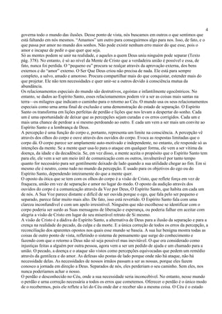 4
governa todo o mundo das ilusões. Desse ponto de vista, nós buscamos em outros o que sentimos que
está faltando em nós mesmos. “Amamos” um outro para conseguirmos algo para nos. Isso, de fato, e o
que passa por amor no mundo dos sonhos. Não pode existir nenhum erro maior do que esse, pois o
amor e incapaz de pedir o que quer que seja.
Só as mentes podem se unir na realidade, e aqueles a quem Deus uniu ninguém pode separar (Texto
pág. 378). No entanto, é só ao nível da Mente de Cristo que a verdadeira união é possível e essa, de
fato, nunca foi perdida. O “pequeno eu” procura se realçar através da aprovação externa, dos bens
externos e do “amor” externo. O Ser Que Deus criou não precisa de nada. Ele está para sempre
completo, a salvo, amado e amoroso. Procura compartilhar mais do que conquistar, estender mais do
que projetar. Ele não tem necessidades e quer unir-se a outros devido à consciência mutua da
abundância.
Os relacionamentos especiais do mundo são destrutivos, egoístas e infantilmente egocêntricos. No
entanto, se dados ao Espírito Santo, esses relacionamentos podem vir a ser as coisas mais santas na
terra—os milagres que indicam o caminho para o retorno ao Céu. O mundo usa os seus relacionamentos
especiais como urna arma final de exclusão e uma demonstração do estado de separação. O Espírito
Santo os transforma em lições perfeitas de perdão e lições que nos levam a despertar do sonho. Cada
um é uma oportunidade de deixar que as percepções sejam curadas e os erros corrigidos. Cada um e
mais uma chance de perdoar a si mesmo perdoando ao outro. E cada um vem a ser mais um convite ao
Espírito Santo e a lembrança de Deus.
A percepção é uma função do corpo e, portanto, representa um limite na consciência. A percepção vê
através dos olhos do corpo e ouve através dos ouvidos do corpo. Evoca as respostas limitadas que o
corpo dá. O corpo parece ser amplamente auto-motivado e independente, no entanto, ele responde só as
intenções da mente. Se a mente quer usa-lo para o ataque em qualquer forma, ele vem a ser vítima da
doença, da idade e da decadência. Se, em vez disso, a mente aceita o propósito que o Espírito Santo tem
para ele, ele vem a ser um meio útil de comunicação com os outros, invulnerável por tanto tempo
quanto for necessário para ser gentilmente deixado de lado quando a sua utilidade chegar ao fim. Em si
mesmo ele é neutro, como tudo no mundo da percepção. E usado para os objetivos do ego ou do
Espírito Santo, dependendo inteiramente do que a mente quer.
O oposto da ótica que se tem com os olhos do corpo é a visão de Cristo, que reflete força em vez de
fraqueza, união em vez de separação e amor no lugar do medo. O oposto da audição através dos
ouvidos do corpo é a comunicação através da Voz por Deus, O Espírito Santo, que habita em cada um
de nós. A Sua Voz parece distante e difícil de ser ouvida porque o ego, que fala pelo ser pequeno e
separado, parece falar muito mais alto. De fato, isso está revertido. O Espírito Santo fala com uma
clareza inconfundível e com um apelo irresistível. Ninguém que não escolhesse se identificar com o
corpo poderia ser surdo as Suas mensagens de liberação e esperança, ou poderia falhar em aceitar com
alegria a visão de Cristo em lugar do seu miserável retrato de Si mesmo.
A visão de Cristo é a dádiva do Espírito Santo, a alternativa de Deus para a ilusão da separação e para a
crença na realidade do pecado, da culpa e da morte. E a única correção de todos os erros da percepção, a
reconciliação dos aparentes opostos nos quais esse mundo se baseia. A sua luz benigna mostra todas as
coisas de outro ponto de vista, refletindo o sistema de pensamento que surge do conhecimento e
fazendo com que o retorno a Deus não só seja possível mas inevitável. O que era considerado como
injustiças feitas a alguém por outra pessoa, agora vem a ser um pedido de ajuda e um chamado para a
união. O pecado, a doença e o ataque são vistos como percepções equivocadas que pedem um remédio
através da gentileza e do amor. As defesas são postas de lado porque onde não há ataque, não há
necessidade delas. As necessidades de nossos irmãos passam a ser as nossas, porque eles fazem
conosco a jornada em direção a Deus. Separados de nós, eles perderiam o seu caminho. Sem eles, nos
nunca poderíamos achar o nosso.
O perdão e desconhecido no Céu, onde a sua necessidade seria inconcebível. No entanto, nesse mundo
o perdão e urna correção necessária a todos os erros que cometemos. Oferecer o perdão é o único modo
de o recebermos, pois ele reflete a lei do Céu onde dar e receber são a mesma coisa. O Céu é o estado
 