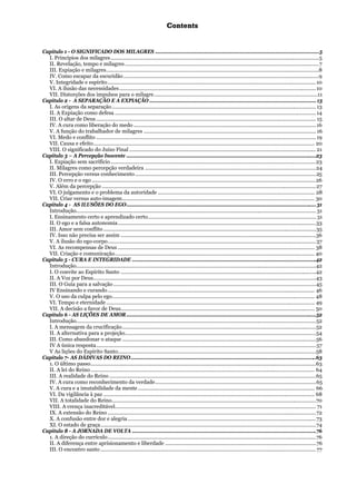 CCoonntteennttss
Capítulo 1 - O SIGNIFICADO DOS MILAGRES ..................................................................................................................5
I. Princípios dos milagres.................................................................................................................................................5
II. Revelação, tempo e milagres.......................................................................................................................................7
III. Expiação e milagres....................................................................................................................................................8
IV. Como escapar da escuridão........................................................................................................................................9
V. Integridade e espírito.................................................................................................................................................10
VI. A ilusão das necessidades.........................................................................................................................................10
VII. Distorções dos impulsos para o milagre..................................................................................................................11
Capítulo 2 - A SEPARAÇÃO E A EXPIAÇÃO ....................................................................................................................13
I. As origens da separação..............................................................................................................................................13
II. A Expiação como defesa ............................................................................................................................................14
III. O altar de Deus ......................................................................................................................................................... 15
IV. A cura como liberação do medo ...............................................................................................................................16
V. A função do trabalhador de milagres ........................................................................................................................16
VI. Medo e conflito .........................................................................................................................................................19
VII. Causa e efeito.......................................................................................................................................................... 20
VIII. O significado do Juízo Final ..................................................................................................................................21
Capítulo 3 – A Percepção Inocente ....................................................................................................................................23
I. Expiação sem sacrifício...............................................................................................................................................23
II. Milagres como percepção verdadeira .......................................................................................................................24
III. Percepção versus conhecimento..............................................................................................................................25
IV. O erro e o ego ............................................................................................................................................................26
V. Além da percepção .....................................................................................................................................................27
VI. O julgamento e o problema da autoridade ............................................................................................................. 28
VII. Criar versus auto-imagem...................................................................................................................................... 30
Capítulo 4 - AS ILUSÕES DO EGO....................................................................................................................................31
Introdução.......................................................................................................................................................................31
I. Ensinamento certo e aprendizado certo.....................................................................................................................31
II. O ego e a falsa autonomia..........................................................................................................................................33
III. Amor sem conflito....................................................................................................................................................35
IV. Isso não precisa ser assim ........................................................................................................................................36
V. A ilusão do ego-corpo.................................................................................................................................................37
VI. As recompensas de Deus ......................................................................................................................................... 38
VII. Criação e comunicação........................................................................................................................................... 40
Capítulo 5 - CURA E INTEGRIDADE ................................................................................................................................42
Introdução.......................................................................................................................................................................42
I. O convite ao Espírito Santo ........................................................................................................................................42
II. A Voz por Deus...........................................................................................................................................................43
III. O Guia para a salvação .............................................................................................................................................45
IV Ensinando e curando................................................................................................................................................ 46
V. O uso da culpa pelo ego............................................................................................................................................. 48
VI. Tempo e eternidade ................................................................................................................................................. 49
VII. A decisão a favor de Deus....................................................................................................................................... 50
Capítulo 6 - AS LIÇÕES DE AMOR....................................................................................................................................52
Introdução.......................................................................................................................................................................52
I. A mensagem da crucificação.......................................................................................................................................52
II. A alternativa para a projeção.....................................................................................................................................54
III. Como abandonar o ataque .......................................................................................................................................56
IV A única resposta.........................................................................................................................................................57
V As lições do Espírito Santo..........................................................................................................................................58
Capítulo 7- AS DÁDIVAS DO REINO.................................................................................................................................63
1. O último passo.............................................................................................................................................................63
II. A lei do Reino............................................................................................................................................................ 64
III. A realidade do Reino................................................................................................................................................65
IV. A cura como reconhecimento da verdade................................................................................................................65
V. A cura e a imutabilidade da mente........................................................................................................................... 66
VI. Da vigilância à paz ................................................................................................................................................... 68
VII. A totalidade do Reino..............................................................................................................................................70
VIII. A crença inacreditável............................................................................................................................................ 71
IX. A extensão do Reino .................................................................................................................................................72
X. A confusão entre dor e alegria ...................................................................................................................................73
XI. O estado de graça......................................................................................................................................................74
Capítulo 8 - A JORNADA DE VOLTA ................................................................................................................................76
1. A direção do currículo.................................................................................................................................................76
II. A diferença entre aprisionamento e liberdade .........................................................................................................76
III. O encontro santo ......................................................................................................................................................77
 