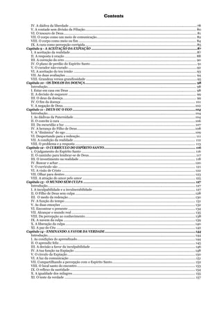 CCoonntteennttss
IV. A dádiva da liberdade ...............................................................................................................................................78
V. A vontade sem divisão da Filiação............................................................................................................................ 80
VI. O tesouro de Deus.....................................................................................................................................................81
VII. O corpo como um meio de comunicação............................................................................................................... 82
VIII. O corpo como meio ou fim ................................................................................................................................... 84
IX. A cura como percepção corrigida.............................................................................................................................85
Capítulo 9 - A ACEITAÇÃO DA EXPIAÇÃO ......................................................................................................................87
I. A aceitação da realidade..............................................................................................................................................87
II. A resposta à oração................................................................................................................................................... 88
III. A correção do erro ................................................................................................................................................... 90
IV. O plano de perdão do Espírito Santo.......................................................................................................................91
V. O curador não-curado................................................................................................................................................92
VI. A aceitação do teu irmão ..........................................................................................................................................93
VII. As duas avaliações.................................................................................................................................................. 94
VIII. Grandeza versus grandiosidade ............................................................................................................................95
Capítulo 10 - OS ÍDOLOS DA DOENÇA............................................................................................................................ 98
Introdução...................................................................................................................................................................... 98
I. Estar em casa em Deus .............................................................................................................................................. 98
II. A decisão de esquecer............................................................................................................................................... 99
III. O deus da doença..................................................................................................................................................... 99
IV. O fim da doença ...................................................................................................................................................... 101
V. A negação de Deus....................................................................................................................................................102
Capítulo 11 - DEUS OU O EGO .........................................................................................................................................104
Introdução.....................................................................................................................................................................104
I. As dádivas da Paternidade........................................................................................................................................104
II. O convite à cura .......................................................................................................................................................106
III. Da escuridão a luz ..................................................................................................................................................107
IV. A herança do Filho de Deus....................................................................................................................................108
V. A "dinâmica" do ego.................................................................................................................................................109
VI. Despertando para a redenção..................................................................................................................................111
VII. A condição da realidade ........................................................................................................................................ 112
VIII. O problema e a resposta ...................................................................................................................................... 113
Capítulo 12 - O CURRÍCULO DO ESPÍRITO SANTO...................................................................................................... 116
1. O julgamento do Espírito Santo ............................................................................................................................... 116
II. O caminho para lembrar-se de Deus........................................................................................................................117
III. O investimento na realidade.................................................................................................................................. 118
IV. Buscar e achar.........................................................................................................................................................120
V. O currículo são ......................................................................................................................................................... 121
VI. A visão de Cristo .....................................................................................................................................................122
VII. Olhar para dentro..................................................................................................................................................123
VIII. A atração do amor pelo amor ..............................................................................................................................125
Capítulo 13 - O MUNDO SEM CULPA ............................................................................................................................. 127
Introdução..................................................................................................................................................................... 127
I. A inculpabilidade e a invulnerabilidade................................................................................................................... 127
II. O Filho de Deus sem culpa ......................................................................................................................................128
III. O medo da redenção..............................................................................................................................................130
IV. A função do tempo.................................................................................................................................................. 131
V. As duas emoções ......................................................................................................................................................132
VI. Encontrar o presente ..............................................................................................................................................134
VII. Alcançar o mundo real .......................................................................................................................................... 135
VIII. Da percepção ao conhecimento...........................................................................................................................138
IX. A nuvem da culpa ...................................................................................................................................................139
X. A liberação da culpa.................................................................................................................................................140
XI. A paz do Céu ...........................................................................................................................................................142
Capítulo 14 - ENSINANDO A FAVOR DA VERDADE.....................................................................................................144
Introdução.....................................................................................................................................................................144
I. As condições do aprendizado....................................................................................................................................144
II. O aprendiz feliz ........................................................................................................................................................145
III. A decisão a favor da inculpabilidade .....................................................................................................................146
IV. A tua função na Expiação .......................................................................................................................................148
V. O círculo da Expiação...............................................................................................................................................150
VI. A luz da comunicação ..............................................................................................................................................151
VII. Compartilhando a percepção com o Espírito Santo.............................................................................................152
VIII. O local santo do encontro.................................................................................................................................... 153
IX. O reflexo da santidade............................................................................................................................................154
X. A igualdade dos milagres......................................................................................................................................... 155
XI. O teste da verdade .................................................................................................................................................. 157
 