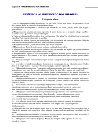 CCaappííttuulloo 11 -- OO SSIIGGNNIIFFIICCAADDOO DDOOSS MMIILLAAGGRREESS ________________________________________________
CCAAPPÍÍTTUULLOO 11 -- OO SSIIGGNNIIFFIICCAADDOO DDOOSS MMIILLAAGGRREESS
II.. PPrriinnccííppiiooss ddooss mmiillaaggrreess
1. Não há ordem de dificuldades em milagres. Um não é mais “difícil” nem “maior” do que o outro. Todos
são o mesmo. Todas as expressões de amor são máximas.
2. Milagres em si não importam. A única coisa que importa é a sua Fonte, Que está muito além de qual-
quer avaliação.
3. Milagres ocorrem naturalmente como expressões de amor. O amor que os inspira é o milagre real. Nes-
se sentido, tudo o que vem do amor, é um milagre.
4. Todos os milagres significam vida, e Deus é o Doador da vida. A Sua Voz vai dirigir-te de forma muito
específica. Tudo o que precisas saber te será dito.
5. Milagres são hábitos e devem ser involuntários. Não devem estar sob controle consciente. Milagres
conscientemente selecionados podem ser guiados de forma equivocada.
6. Milagres são naturais. Quando não ocorrem, algo errado aconteceu.
7. Milagres são um direito de todos; antes, porém, a purificação é necessária.
8. Milagres são curativos porque suprem uma falta; são apresentados por aqueles que temporariamente
tem mais para aqueles que temporariamente tem menos.
9. Milagres são uma espécie de troca. Como todas as expressões de amor, que são sempre miraculosas no
sentido verdadeiro, a troca reverte às leis físicas. Trazem mais amor tanto para o doador quanto para a-
quele que recebe.
10. O uso dos milagres como espetáculos para induzir a crença é uma compreensão equivocada do seu
propósito.
11. A oração é o veículo dos milagres. É um meio de comunicação do que foi criado com o Criador.
Através da oração o amor é recebido e através dos milagres o amor é expressado.
12. Milagres são pensamentos. Pensamentos podem representar o nível mais baixo ou corporal da ex-
periência, ou o nível mais alto ou espiritual da experiência. Um faz o físico e o outro cria o espiritual.
13. Milagres são tanto princípios como fins, e assim alteram a ordem temporal. São sempre afirmações de
renascimento, que parecem retroceder mas realmente avançam. Eles desfazem o passado no presente e
assim liberam o futuro.
14. Milagres dão testemunho da verdade. São convincentes porque surgem da convicção. Sem convic-
ção deterioram-se em mágica, que não faz uso da mente e é, portanto, destrutiva; ou melhor, é o uso não-
criativo da mente.
15. Cada dia deve ser devotado aos milagres. O propósito do tempo é fazer com que sejas
capaz de aprender como usá-lo construtivamente. É, portanto, um instrumento de ensino e um
meio para um fim. O tempo cessará quando não for mais útil para facilitar o aprendizado.
16. Milagres são instrumentos de ensino para demonstrar que dar é tão bem-aventurado quanto
receber. Eles simultaneamente aumentam a força do doador e suprem a força de quem recebe.
17. Milagres transcendem o corpo. São passagens súbitas para a invisibilidade, distante do
nível corporal. É por isso que curam.
18. Um milagre é um serviço. É o serviço máximo que podes prestar a um outro. E uma forma
de amar o teu próximo como a ti mesmo. Reconheces o teu próprio valor e o do teu próximo
simultaneamente.
19. Milagres fazem com que as mentes sejam uma só em Deus. Eles dependem de cooperação porque a
Filiação é a soma de tudo o que Deus criou. Milagres, portanto, refletem as leis da eternidade, não do
tempo.
20. Milagres despertam novamente a consciência de que o espírito, não o corpo, é o altar da verdade. É
esse o reconhecimento que conduz ao poder curativo do milagre.
21. Milagres são sinais naturais de perdão. Através dos milagres aceitas o perdão de Deus por
estendê-lo a outros.
5
 