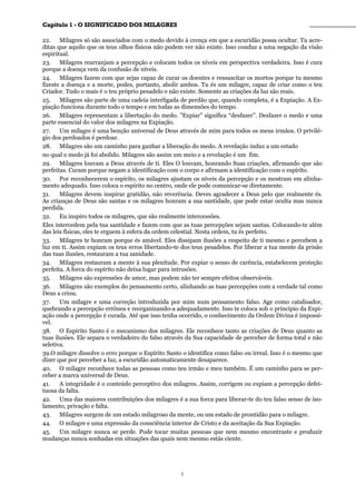 CCaappííttuulloo 11 -- OO SSIIGGNNIIFFIICCAADDOO DDOOSS MMIILLAAGGRREESS ________________________________________________
22. Milagres só são associados com o medo devido à crença em que a escuridão possa ocultar. Tu acre-
ditas que aquilo que os teus olhos físicos não podem ver não existe. Isso conduz a uma negação da visão
espiritual.
23. Milagres rearranjam a percepção e colocam todos os níveis em perspectiva verdadeira. Isso é cura
porque a doença vem da confusão de níveis.
24. Milagres fazem com que sejas capaz de curar os doentes e ressuscitar os mortos porque tu mesmo
fizeste a doença e a morte, podes, portanto, abolir ambos. Tu és um milagre, capaz de criar como o teu
Criador. Tudo o mais é o teu próprio pesadelo e não existe. Somente as criações da luz são reais.
25. Milagres são parte de uma cadeia interligada de perdão que, quando completa, é a Expiação. A Ex-
piação funciona durante todo o tempo e em todas as dimensões do tempo.
26. Milagres representam a libertação do medo. ”Expiar” significa “desfazer”. Desfazer o medo e uma
parte essencial do valor dos milagres na Expiação.
27. Um milagre é uma benção universal de Deus através de mim para todos os meus irmãos. O privilé-
gio dos perdoados é perdoar.
28. Milagres são um caminho para ganhar a liberação do medo. A revelação induz a um estado
no qual o medo já foi abolido. Milagres são assim um meio e a revelação é um fim.
29. Milagres louvam a Deus através de ti. Eles O louvam, honrando Suas criações, afirmando que são
perfeitas. Curam porque negam a identificação com o corpo e afirmam a identificação com o espírito.
30. Por reconhecerem o espírito, os milagres ajustam os níveis da percepção e os mostram em alinha-
mento adequado. Isso coloca o espírito no centro, onde ele pode comunicar-se diretamente.
31. Milagres devem inspirar gratidão, não reverência. Deves agradecer a Deus pelo que realmente és.
As crianças de Deus são santas e os milagres honram a sua santidade, que pode estar oculta mas nunca
perdida.
32. Eu inspiro todos os milagres, que são realmente intercessões.
Eles intercedem pela tua santidade e fazem com que as tuas percepções sejam santas. Colocando-te além
das leis físicas, eles te erguem à esfera da ordem celestial. Nesta ordem, tu és perfeito.
33. Milagres te honram porque és amável. Eles dissipam ilusões a respeito de ti mesmo e percebem a
luz em ti. Assim expiam os teus erros libertando-te dos teus pesadelos. Por liberar a tua mente da prisão
das tuas ilusões, restauram a tua sanidade.
34. Milagres restauram a mente à sua plenitude. Por expiar o senso de carência, estabelecem proteção
perfeita. A forca do espírito não deixa lugar para intrusões.
35. Milagres são expressões de amor, mas podem não ter sempre efeitos observáveis.
36. Milagres são exemplos do pensamento certo, alinhando as tuas percepções com a verdade tal como
Deus a criou.
37. Um milagre e uma correção introduzida por mim num pensamento falso. Age como catalisador,
quebrando a percepção errônea e reorganizando-a adequadamente. Isso te coloca sob o princípio da Expi-
ação onde a percepção é curada. Até que isso tenha ocorrido, o conhecimento da Ordem Divina é impossí-
vel.
38. O Espírito Santo é o mecanismo dos milagres. Ele reconhece tanto as criações de Deus quanto as
tuas ilusões. Ele separa o verdadeiro do falso através da Sua capacidade de perceber de forma total e não
seletiva.
39.O milagre dissolve o erro porque o Espírito Santo o identifica como falso ou irreal. Isso é o mesmo que
dizer que por perceber a luz, a escuridão automaticamente desaparece.
40. O milagre reconhece todas as pessoas como teu irmão e meu também. É um caminho para se per-
ceber a marca universal de Deus.
41. A integridade é o conteúdo perceptivo dos milagres. Assim, corrigem ou expiam a percepção defei-
tuosa da falta.
42. Uma das maiores contribuições dos milagres é a sua forca para liberar-te do teu falso senso de iso-
lamento, privação e falta.
43. Milagres surgem de um estado milagroso da mente, ou um estado de prontidão para o milagre.
44. O milagre e uma expressão da consciência interior de Cristo e da aceitação da Sua Expiação.
45. Um milagre nunca se perde. Pode tocar muitas pessoas que nem mesmo encontraste e produzir
mudanças nunca sonhadas em situações das quais nem mesmo estás ciente.
6
 