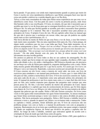 havia parado. O que passa a ser ainda mais impressionante quando se pensa que muito do
Curso é escrito em verso (pentâmetros iâmbicos) e que Helen conseguia fazer esse tipo de
coisa sem perder a métrica ou o sentido daquilo que a voz lhe dizia.
Talvez a coisa mais assustadora de todas para Helen nessa experiência era que essa voz se
identificava como Jesus. Um boa parte do curso é escrita na primeira pessoa, onde Jesus
fala bastante sobre a sua crucificação. O Curso, no entanto, diz que não é necessário que se
acredite que essa é a voz de Jesus para que se consigam benefícios com o que Um Curso em
Milagres diz. Eu acho que facilita quando se acredita, pois não é necessário fazer ginástica
mental enquanto se lê o material. Mas não é necessário acreditar nisso para praticar os
princípios do Curso. O próprio Curso diz isto. Há um capítulo sobre Jesus no manual que
diz que não é preciso que o aceitemos em nossas vidas, mas que ele poderia nos ajudar
muito mais se nós o permitíssemos. (E-:-).
Não havia dúvida na mente de Helen de que essa fosse a voz de Jesus, e esse fato tornava
tudo muito mais assustador. Não era uma experiência feliz para ela. Ela o fazia porque, de
algum modo, acreditava que era isso o que tinha que fazer. Num dado momento, ela se
queixou amargamente a Jesus: “Porque você me escolheu? Porque não escolheu uma boa
freira ou alguém assim? Eu sou a última pessoa no mundo que deveria estar fazendo isso.”
E ele respondeu: “Não sei porque você está dizendo isso, porque afinal de contas você está
fazendo.” Ela não pôde discutir com ele, pois, de fato, já estava mesmo fazendo e
obviamente era uma escolha perfeita.
Ela anotava as palavras do Curso todos os dias no seu caderno de estenografia. No dia
seguinte, sempre que havia tempo em suas agendas super ocupadas, ela ditava a Bill o que
tinha sido ditado a ela e ele então o datilografava. Bill brincava dizendo que ele precisava
ter um braço em volta de Helen para ampará-la, enquanto datilografava com o outro. Helen
tinha mesmo grande dificuldade para ler o que havia escrito. Foi assim que Um Curso em
Milagres veio a ser transcrito. Repetindo, o processo ocorreu por um período de sete anos.
O Curso consiste em três livros, como a maioria de vocês sabe: um texto, um livro de
exercícios para estudantes e um manual para professores. O texto, que é o mais difícil dos
três para ser lido, contém a teoria básica do Curso. O livro de exercícios consiste em lições,
uma para cada dia do ano, e é importante como uma aplicação prática dos princípios do
texto. O manual de professores é um livro muito mais curto e é o mais fácil dos três livros
para ser lido, pois contém respostas para algumas das perguntas mais comuns que uma
pessoa possa ter. De fato, é um bom sumário de muitos dos princípios do Curso. Quase
como um apêndice é o capítulo que trata do esclarecimento de termos, que foi feito alguns
anos depois de Um Curso em Milagres ter sido terminado. Essa foi uma tentativa de definir
algumas das palavras que são usadas. Helen e Bill não fizeram correções. Os livros como
vocês os têm agora estão essencialmente tais quais foram transmitidos. As únicas mudanças
que foram feitas ocorreram porque o texto veio inteiro e não estava dividido em partes ou
capítulos. Não havia pontuação nem parágrafos. Helen e Bill fizeram o trabalho inicial de
estruturar o texto e, quando eu apareci em, Helen e eu revisamos todo o manuscrito. Todos
os capítulos e títulos, portanto, foram definidos por nós. O livro de exercícios não era
problema porque veio com as lições e o manual de professores veio com as perguntas e
respostas. Basicamente era só no texto que o problema existia, mas quase sempre o material
foi ditado em seqüências lógicas, de forma que dividí-lo em partes e capítulos não foi
difícil. Ao longo de todo o trabalho, sentimos que estávamos agindo de acordo com a
orientação de Jesus de modo que tudo fosse como ele queria.
Logo que o Curso começou, havia muita coisa pessoal para Helen e Bill, para ajudá-los a
 