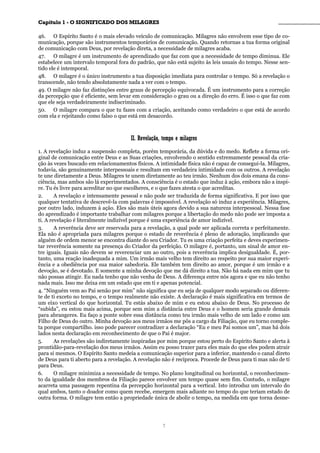 CCaappííttuulloo 11 -- OO SSIIGGNNIIFFIICCAADDOO DDOOSS MMIILLAAGGRREESS ________________________________________________
46. O Espírito Santo é o mais elevado veículo de comunicação. Milagres não envolvem esse tipo de co-
municação, porque são instrumentos temporários de comunicação. Quando retornas a tua forma original
de comunicação com Deus, por revelação direta, a necessidade de milagres acaba.
47. O milagre é um instrumento de aprendizado que faz com que a necessidade de tempo diminua. Ele
estabelece um intervalo temporal fora do padrão, que não está sujeito às leis usuais do tempo. Nesse sen-
tido ele é intemporal.
48. O milagre é o único instrumento a tua disposição imediata para controlar o tempo. Só a revelação o
transcende, não tendo absolutamente nada a ver com o tempo.
49. O milagre não faz distinções entre graus de percepção equivocada. É um instrumento para a correção
da percepção que é eficiente, sem levar em consideração o grau ou a direção do erro. É isso o que faz com
que ele seja verdadeiramente indiscriminado.
50. O milagre compara o que tu fazes com a criação, aceitando como verdadeiro o que está de acordo
com ela e rejeitando como falso o que está em desacordo.
IIII.. RReevveellaaççããoo,, tteemmppoo ee mmiillaaggrreess
1. A revelação induz a suspensão completa, porém temporária, da dúvida e do medo. Reflete a forma ori-
ginal de comunicação entre Deus e as Suas criações, envolvendo o sentido extremamente pessoal da cria-
ção às vezes buscado em relacionamentos físicos. A intimidade física não é capaz de consegui-la. Milagres,
todavia, são genuinamente interpessoais e resultam em verdadeira intimidade com os outros. A revelação
te une diretamente a Deus. Milagres te unem diretamente ao teu irmão. Nenhum dos dois emana da cons-
ciência, mas ambos são lá experimentados. A consciência é o estado que induz à ação, embora não a inspi-
re. Tu és livre para acreditar no que escolheres, e o que fazes atesta o que acreditas.
2. A revelação e intensamente pessoal e não pode ser traduzida de forma significativa. E por isso que
qualquer tentativa de descrevê-la com palavras é impossível. A revelação só induz a experiência. Milagres,
por outro lado, induzem à ação. Eles são mais úteis agora devido a sua natureza interpessoal. Nessa fase
do aprendizado é importante trabalhar com milagres porque a libertação do medo não pode ser imposta a
ti. A revelação é literalmente indizível porque é uma experiência de amor indizível.
3. A reverência deve ser reservada para a revelação, a qual pode ser aplicada correta e perfeitamente.
Ela não é apropriada para milagres porque o estado de reverência é pleno de adoração, implicando que
alguém de ordem menor se encontra diante do seu Criador. Tu es uma criação perfeita e deves experimen-
tar reverência somente na presença do Criador da perfeição. O milagre é, portanto, um sinal de amor en-
tre iguais. Iguais não devem se reverenciar um ao outro, pois a reverência implica desigualdade. É, por-
tanto, uma reação inadequada a mim. Um irmão mais velho tem direito ao respeito por sua maior experi-
ência e a obediência por sua maior sabedoria. Ele também tem direito ao amor, porque é um irmão e a
devoção, se é devotado. E somente a minha devoção que me dá direito a tua. Não há nada em mim que tu
não possas atingir. Eu nada tenho que não venha de Deus. A diferença entre nós agora e que eu não tenho
nada mais. Isso me deixa em um estado que em ti e apenas potencial.
4. “Ninguém vem ao Pai senão por mim” não significa que eu seja de qualquer modo separado ou diferen-
te de ti exceto no tempo, e o tempo realmente não existe. A declaração é mais significativa em termos de
um eixo vertical do que horizontal. Tu estás abaixo de mim e eu estou abaixo de Deus. No processo de
“subida”, eu estou mais acima, porque sem mim a distância entre Deus e o homem seria grande demais
para abrangeres. Eu faço a ponte sobre essa distância como teu irmão mais velho de um lado e como um
Filho de Deus do outro. Minha devoção aos meus irmãos me pôs a cargo da Filiação, que eu torno comple-
ta porque compartilho. isso pode parecer contradizer a declaração “Eu e meu Pai somos um”, mas há dois
lados nesta declaração em reconhecimento de que o Pai é major.
5. As revelações são indiretamente inspiradas por mim porque estou perto do Espírito Santo e alerta à
prontidão-para-revelação dos meus irmãos. Assim eu posso trazer para eles mais do que eles podem atrair
para si mesmos. O Espírito Santo medeia a comunicação superior para a inferior, mantendo o canal direto
de Deus para ti aberto para a revelação. A revelação não é recíproca. Procede de Deus para ti mas não de ti
para Deus.
6. O milagre minimiza a necessidade de tempo. No plano longitudinal ou horizontal, o reconhecimen-
to da igualdade dos membros da Filiação parece envolver um tempo quase sem fim. Contudo, o milagre
acarreta uma passagem repentina da percepção horizontal para a vertical. Isto introduz um intervalo do
qual ambos, tanto o doador como quem recebe, emergem mais adiante no tempo do que teriam estado de
outra forma. O milagre tem então a propriedade única de abolir o tempo, na medida em que torna desne-
7
 