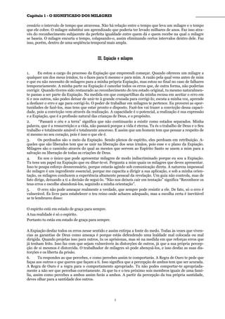 CCaappííttuulloo 11 -- OO SSIIGGNNIIFFIICCAADDOO DDOOSS MMIILLAAGGRREESS ________________________________________________
cessário o intervalo de tempo que atravessa. Não há relação entre o tempo que leva um milagre e o tempo
que ele cobre. O milagre substitui um aprendizado que poderia ter levado milhares de anos. Faz isso atra-
vés do reconhecimento subjacente da perfeita igualdade entre quem dá e quem recebe na qual o milagre
se baseia. O milagre encurta o tempo, colapsando-o, assim eliminando certos intervalos dentro dele. Faz
isso, porém, dentro de uma seqüência temporal mais ampla.
IIIIII.. EExxppiiaaççããoo ee mmiillaaggrreess
1. Eu estou a cargo do processo da Expiação que empreendi começar. Quando ofereces um milagre a
qualquer um dos meus irmãos, tu o fazes para ti mesmo e para mim. A razão pela qual vens antes de mim
e que eu não necessito de milagres para a minha própria Expiação, mas estou no final no caso de falhares
temporariamente. A minha parte na Expiação é cancelar todos os erros que, de outra forma, não poderias
corrigir. Quando tiveres sido restaurado ao reconhecimento do teu estado original, tu mesmo naturalmen-
te passas a ser parte da Expiação. Na medida em que compartilhas da minha recusa em aceitar o erro em
ti e nos outros, não podes deixar de unir-te à grande cruzada para corrigi-lo; escuta a minha voz, aprende
a desfazer o erro e age para corrigi-lo. O poder de trabalhar em milagres te pertence. Eu proverei as opor-
tunidades de fazê-los, mas tens que estar pronto e disposto. Fazê-los vai trazer a convicção dessa capaci-
dade, pois a convicção vem através da realização. A capacidade é o potencial, a realização é sua expressão
e a Expiação, que é a profissão natural das crianças de Deus, e o propósito.
2. “Passará o céu e a terra” significa que não continuarão a existir como estados separados. Minha
palavra, que é a ressurreição e a vida, não passará porque a vida é eterna. Tu és o trabalho de Deus e o Seu
trabalho e totalmente amável e totalmente amoroso. E assim que um homem tem que pensar a respeito de
si mesmo no seu coração, pois é isso o que ele é.
3. Os perdoados são o meio da Expiação. Sendo plenos de espírito, eles perdoam em retribuição. A-
queles que são liberados tem que se unir na liberação dos seus irmãos, pois esse e o plano da Expiação.
Milagres são o caminho através do qual as mentes que servem ao Espírito Santo se unem a mim para a
salvação ou liberação de todas as criações de Deus.
4. Eu sou o único que pode apresentar milagres de modo indiscriminado porque eu sou a Expiação.
Tu tens um papel na Expiação que eu ditar-te-ei. Pergunta a mim quais os milagres que deves apresentar.
Isso te poupa esforço desnecessário, porque estarás agindo sob comunicação direta. A natureza impessoal
do milagre é um ingrediente essencial, porque me capacita a dirigir a sua aplicação, e sob a minha orien-
tação, os milagres conduzem a experiência altamente pessoal da revelação. Um guia não controla, mas de
fato dirige, deixando a ti a decisão de segui-lo. “Não nos deixeis cair em tentação” significa “Reconhece os
teus erros e escolhe abandoná-los, seguindo a minha orientação”.
5. O erro não pode ameaçar realmente a verdade, que sempre pode resistir a ele. De fato, só o erro é
vulnerável. És livre para estabelecer o teu reino onde achares adequado, mas a escolha certa é inevitável
se te lembrares disso:
O espírito está em estado de graça para sempre.
A tua realidade é só o espírito.
Portanto tu estás em estado de graça para sempre.
A Expiação desfaz todos os erros nesse sentido e assim extirpa a fonte do medo. Todas às vezes que viven-
cias as garantias de Deus como ameaça é porque estás defendendo uma lealdade mal colocada ou mal
dirigida. Quando projetas isso para outros, tu os aprisionas, mas só na medida em que reforças erros que
já tenham feito. Isso faz com que sejam vulneráveis às distorções de outros, já que a sua própria percep-
ção de si mesmos é distorcida. O trabalhador de milagres só pode abençoá-los, e isso desfaz as suas dis-
torções e os liberta da prisão.
6. Tu respondes ao que percebes, e como percebes assim te comportarás. A Regra de Ouro te pede que
faças aos outros o que queres que façam a ti. Isso significa que a percepção de ambos tem que ser acurada.
A Regra de Ouro é a regra para o comportamento apropriado. Tu não podes comportar-te apropriada-
mente a não ser que percebas corretamente. Já que tu e o teu próximo sois membros iguais de uma famí-
lia, assim como percebes a ambos assim farás a ambos. A partir da percepção da tua própria santidade,
deves olhar para a santidade dos outros.
8
 