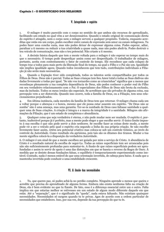 CCaappííttuulloo 11 -- OO SSIIGGNNIIFFIICCAADDOO DDOOSS MMIILLAAGGRREESS ________________________________________________
VV.. IInntteeggrriiddaaddee ee eessppíírriittoo
1. O milagre é muito parecido com o corpo no sentido de que ambos são recursos de aprendizado,
facilitando um estado no qual vêm a ser desnecessários. Quando o estado original de comunicação direta
do espírito é atingido, nem o corpo nem o milagre servem a qualquer propósito. Todavia, enquanto acre-
ditas que estás em um corpo, podes escolher entre canais de expressão sem amor ou canais milagrosos. Tu
podes fazer uma concha vazia, mas não podes deixar de expressar alguma coisa. Podes esperar, adiar,
paralisar a ti mesmo ou reduzir a tua criatividade a quase nada, mas não podes aboli-la. Podes destruir o
teu veículo de comunicação, mas não o teu potencial. Não criaste a ti mesmo.
2. A decisão básica daquele que tem a mente voltada para o milagre é não esperar no tempo mais do
que o necessário. O tempo pode desperdiçar assim como ser desperdiçado. O trabalhador de milagres,
portanto, aceita com contentamento o fator de controle do tempo. Ele reconhece que cada colapso de
tempo traz a todos para mais perto da liberação final do tempo, na qual o Filho e o Pai são um. Igualdade
não implica igualdade agora. Quando todos reconhecem que tem tudo, contribuições individuais a Filia-
ção já não serão mais necessárias.
3. Quando a Expiação tiver sido completada, todos os talentos serão compartilhados por todos os
Filhos de Deus. Deus não é parcial. Todas as Suas crianças tem Seu Amor total e todas as Suas dádivas são
dadas livremente a todas por igual. “Se não vos tornardes como as criancinhas” significa que a menos que
reconheças plenamente a tua completa dependência de Deus, não podes conhecer o poder real do Filho
em seu verdadeiro relacionamento com o Pai. O especialismo dos Filhos de Deus não brota da exclusão,
mas da inclusão. Todos os meus irmãos são especiais. Se acreditam que são privados de alguma coisa, sua
percepção vem a ser distorcida. Quando isso ocorre, toda a família de Deus, ou a Filiação, tem seus rela-
cionamentos prejudicados.
4. Em última instância, cada membro da família de Deus tem que retornar. O milagre chama cada um
a voltar porque o abençoa e o honra, mesmo que ele possa estar ausente em espírito. “De Deus não se
zomba” não é uma ameaça, mas uma garantia. Ter-se-ia zombado de Deus caso faltasse santidade a qual-
quer uma de Suas criações. A criação é íntegra e a marca da integridade é a santidade. Milagres são afir-
mações da Filiação, que é um estado de completeza e abundância.
5. Qualquer coisa que seja verdadeira é eterna, e não pode mudar nem ser mudada. O espírito é, por-
tanto, inalterável porque já é perfeito, mas a mente pode eleger a que escolhe servir. O único limite impos-
to à sua escolha é que não pode servir a dois senhores. Se escolhe fazer as coisas deste modo, a mente
pode vir a ser o veículo pelo qual o espírito cria segundo a linha da sua própria criação. Se não escolhe
livremente fazer assim, retém seu potencial criativo mas coloca-se sob um controle tirânico, ao invés do
controle da Autoridade. Como resultado ela aprisiona, pois tais são os ditames dos tiranos. Mudar a tua
mente significa colocá-la a disposição da verdadeira Autoridade.
6. O milagre é um sinal de que a mente escolheu ser guiada por mim a serviço de Cristo. A abundância de
Cristo é o resultado natural da escolha de segui-Lo. Todas as raízes superficiais tem ser arrancadas pois
não são suficientemente profundas para sustentar-te. A ilusão de que raízes superficiais podem ser apro-
fundadas e assim te servir de apoio é uma das distorções em que se baseia o reverso da Regra de Ouro. À
medida que se desiste dessas fundações falsas, o equilíbrio é temporariamente experimentado como ins-
tável. Contudo, nada é menos estável do que uma orientação invertida, de cabeça para baixo. E nada que a
mantenha invertida pode conduzir a uma estabilidade crescente.
VVII.. AA iilluussããoo ddaass nneecceessssiiddaaddeess
1. Tu, que queres paz, só podes achá-la no perdão completo. Ninguém aprende a menos que queira e
acredite que precisa do aprendizado de alguma forma. Embora não exista nenhuma falta na criação de
Deus, ela é bem evidente no que tu fizeste. De fato, essa é a diferença essencial entre um e outro. Falta
implica em que estarias melhor se estivesses em um estado de algum modo diferente daquele em que
estás. Até a “separação”, que é o significado da “queda”, nada estava faltando. Não existiam quaisquer
necessidades. Necessidades só surgem quando tu te privas. Ages de acordo com a ordem particular de
necessidades que estabeleces. Isso, por sua vez, depende da tua percepção do que tu és.
10
 