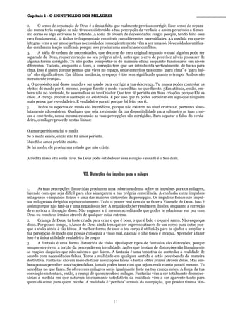 CCaappííttuulloo 11 -- OO SSIIGGNNIIFFIICCAADDOO DDOOSS MMIILLAAGGRREESS ________________________________________________
2. O senso de separação de Deus é a única falta que realmente precisas corrigir. Esse senso de separa-
ção nunca teria surgido se não tivesses distorcido a tua percepção da verdade e assim percebido a ti mes-
mo corno se algo estivesse te faltando. A idéia de ordem de necessidades surgiu porque, tendo feito esse
erro fundamental, já tinhas te fragmentado em níveis com diferentes necessidades. 4A medida em que te
integras vens a ser uno e as tuas necessidades conseqüentemente vêm a ser uma só. Necessidades unifica-
das conduzem à ação unificada porque isso produz uma ausência de conflitos.
3. A idéia de ordem de necessidades, que decorre do erro original segundo o qual alguém pode ser
separado de Deus, requer correção no seu próprio nível, antes que o erro de perceber níveis possa ser de
alguma forma corrigido. Tu não podes comportar-te de maneira eficaz enquanto funcionares em níveis
diferentes. Todavia, enquanto o fazes, a correção tem que ser introduzida verticalmente, de baixo para
cima. Isso é assim porque pensas que vives no espaço, onde conceitos tais como “para cima” e “para bai-
xo” são significativos. Em última instância, o espaço é tão sem significado quanto o tempo. Ambos são
meramente crenças.
4. O propósito real desse mundo e ser usado para corrigir a tua descrença. Tu nunca podes controlar os
efeitos do medo por ti mesmo, porque fizeste o medo e acreditas no que fizeste. 3Em atitude, então, em-
bora não no conteúdo, te assemelhas ao teu Criador Que tem fé perfeita em Suas criações porque Ele as
criou. A crença produz a aceitação da existência. E por isso que tu podes acreditar em algo que ninguém
mais pensa que e verdadeiro. E verdadeiro para ti porque foi feito por ti.
5. Todos os aspectos do medo são inverídicos, porque não existem no nível criativo e, portanto, abso-
lutamente não existem. Qualquer que seja a extensão da tua disponibilidade para submeter as tuas cren-
ças a esse teste, nessa mesma extensão as tuas percepções são corrigidas. Para separar o falso do verda-
deiro, o milagre procede nestas linhas:
O amor perfeito exclui o medo.
Se o medo existe, então não há amor perfeito.
Mas:Só o amor perfeito existe.
Se há medo, ele produz um estado que não existe.
Acredita nisso e tu serás livre. Só Deus pode estabelecer essa solução e essa fé é o Seu dom.
VVIIII.. DDiissttoorrççõõeess ddooss iimmppuullssooss ppaarraa oo mmiillaaggrree
1. As tuas percepções distorcidas produzem uma cobertura densa sobre os impulsos para os milagres,
fazendo com que seja difícil para eles alcançarem a tua própria consciência. A confusão entre impulsos
milagrosos e impulsos físicos e uma das maiores distorções da percepção. Os impulsos físicos são impul-
sos milagrosos dirigidos equivocadamente. Todo o prazer real vem de se fazer a Vontade de Deus. Isso é
assim porque não fazê-la é uma negação do Ser. A negação do Ser resulta em ilusões, enquanto a correção
do erro traz a liberação disso. Não enganes a ti mesmo acreditando que podes te relacionar em paz com
Deus ou com teus irmãos através de qualquer coisa externa.
2. Criança de Deus, tu foste criada para criar o que é bom, o que é belo e o que é santo. Não esqueças
disso. Por pouco tempo, o Amor de Deus ainda tem que ser expresso através de um corpo para outro por-
que a visão ainda é tão tênue. A melhor forma de usar o teu corpo é utilizá-lo para te ajudar a ampliar a
tua percepção de modo que possas conseguir a visão real, da qual o olho físico é incapaz. Aprender a fazer
isso é a única utilidade verdadeira do corpo.
3. A fantasia é uma forma distorcida de visão. Quaisquer tipos de fantasias são distorções, porque
sempre envolvem a torção da percepção em irrealidade. Ações que brotam de distorções são literalmente
as reações daqueles que não sabem o que fazem. A fantasia é uma tentativa de controlar a realidade de
acordo com necessidades falsas. Torce a realidade em qualquer sentido e estás percebendo de maneira
destrutiva. Fantasias são um meio de fazer associações falsas e tentar obter prazer através delas. Mas em-
bora possas perceber associações falsas, jamais podes fazer com que sejam reais exceto para ti mesmo. Tu
acreditas no que fazes. Se ofereceres milagres serás igualmente forte na tua crença neles. A força da tua
convicção sustentará, então, a crença de quem recebe o milagre. Fantasias vêm a ser totalmente desneces-
sárias a medida em que natureza inteiramente satisfatória da realidade vêm a ser aparente tanto para
quem dá como para quem recebe. A realidade é “perdida” através da usurpação, que produz tirania. En-
11
 