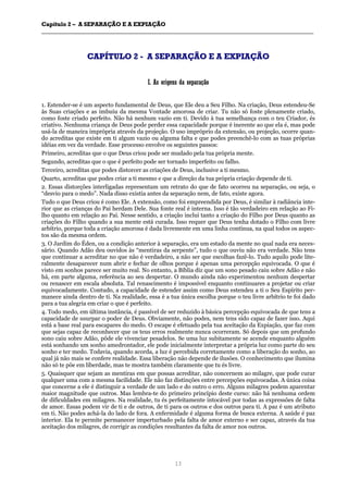CCaappííttuulloo 22 –– AA SSEEPPAARRAAÇÇÃÃOO EE AA EEXXPPIIAAÇÇÃÃOO
__________________________________________________________________________________________________________________________________________________________________________________________
13
CCAAPPÍÍTTUULLOO 22 -- AA SSEEPPAARRAAÇÇÃÃOO EE AA EEXXPPIIAAÇÇÃÃOO
II.. AAss oorriiggeennss ddaa sseeppaarraaççããoo
1. Estender-se é um aspecto fundamental de Deus, que Ele deu a Seu Filho. Na criação, Deus estendeu-Se
às Suas criações e as imbuiu da mesma Vontade amorosa de criar. Tu não só foste plenamente criado,
como foste criado perfeito. Não há nenhum vazio em ti. Devido à tua semelhança com o teu Criador, és
criativo. Nenhuma criança de Deus pode perder essa capacidade porque é inerente ao que ela é, mas pode
usá-la de maneira imprópria através da projeção. O uso impróprio da extensão, ou projeção, ocorre quan-
do acreditas que existe em ti algum vazio ou alguma falta e que podes preenchê-lo com as tuas próprias
idéias em vez da verdade. Esse processo envolve os seguintes passos:
Primeiro, acreditas que o que Deus criou pode ser mudado pela tua própria mente.
Segundo, acreditas que o que é perfeito pode ser tornado imperfeito ou falho.
Terceiro, acreditas que podes distorcer as criações de Deus, inclusive a ti mesmo.
Quarto, acreditas que podes criar a ti mesmo e que a direção da tua própria criação depende de ti.
2. Essas distorções interligadas representam um retrato do que de fato ocorreu na separação, ou seja, o
“desvio para o medo”. Nada disso existia antes da separação nem, de fato, existe agora.
Tudo o que Deus criou é como Ele. A extensão, como foi empreendida por Deus, é similar à radiância inte-
rior que as crianças do Pai herdam Dele. Sua fonte real é interna. Isso é tão verdadeiro em relação ao Fi-
lho quanto em relação ao Pai. Nesse sentido, a criação inclui tanto a criação do Filho por Deus quanto as
criações do Filho quando a sua mente está curada. Isso requer que Deus tenha dotado o Filho com livre
arbítrio, porque toda a criação amorosa é dada livremente em uma linha contínua, na qual todos os aspec-
tos são da mesma ordem.
3. O Jardim do Éden, ou a condição anterior à separação, era um estado da mente no qual nada era neces-
sário. Quando Adão deu ouvidos às “mentiras da serpente”, tudo o que ouviu não era verdade. Não tens
que continuar a acreditar no que não é verdadeiro, a não ser que escolhas fazê-lo. Tudo aquilo pode lite-
ralmente desaparecer num abrir e fechar de olhos porque é apenas uma percepção equivocada. O que é
visto em sonhos parece ser muito real. No entanto, a Bíblia diz que um sono pesado caiu sobre Adão e não
há, em parte alguma, referência ao seu despertar. O mundo ainda não experimentou nenhum despertar
ou renascer em escala absoluta. Tal renascimento é impossível enquanto continuares a projetar ou criar
equivocadamente. Contudo, a capacidade de estender assim como Deus estendeu a ti o Seu Espírito per-
manece ainda dentro de ti. Na realidade, essa é a tua única escolha porque o teu livre arbítrio te foi dado
para a tua alegria em criar o que é perfeito.
4. Todo medo, em última instância, é passível de ser reduzido à básica percepção equivocada de que tens a
capacidade de usurpar o poder de Deus. Obviamente, não podes, nem tens sido capaz de fazer isso. Aqui
está a base real para escapares do medo. O escape é efetuado pela tua aceitação da Expiação, que faz com
que sejas capaz de reconhecer que os teus erros realmente nunca ocorreram. Só depois que um profundo
sono caiu sobre Adão, pôde ele vivenciar pesadelos. Se uma luz subitamente se acende enquanto alguém
está sonhando um sonho amedrontador, ele pode inicialmente interpretar a própria luz como parte do seu
sonho e ter medo. Todavia, quando acorda, a luz é percebida corretamente como a liberação do sonho, ao
qual já não mais se confere realidade. Essa liberação não depende de ilusões. O conhecimento que ilumina
não só te põe em liberdade, mas te mostra também claramente que tu és livre.
5. Quaisquer que sejam as mentiras em que possas acreditar, não concernem ao milagre, que pode curar
qualquer uma com a mesma facilidade. Ele não faz distinções entre percepções equivocadas. A única coisa
que concerne a ele é distinguir a verdade de um lado e do outro o erro. Alguns milagres podem aparentar
maior magnitude que outros. Mas lembra-te do primeiro princípio deste curso: não há nenhuma ordem
de dificuldades em milagres. Na realidade, tu és perfeitamente intocável por todas as expressões de falta
de amor. Essas podem vir de ti e de outros, de ti para os outros e dos outros para ti. A paz é um atributo
em ti. Não podes achá-la do lado de fora. A enfermidade é alguma forma de busca externa. A saúde é paz
interior. Ela te permite permanecer imperturbado pela falta de amor externo e ser capaz, através da tua
aceitação dos milagres, de corrigir as condições resultantes da falta de amor nos outros.
 