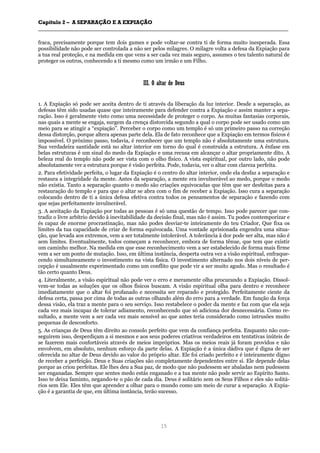 CCaappííttuulloo 22 –– AA SSEEPPAARRAAÇÇÃÃOO EE AA EEXXPPIIAAÇÇÃÃOO
__________________________________________________________________________________________________________________________________________________________________________________________
15
fraca, precisamente porque tem dois gumes e pode voltar-se contra ti de forma muito inesperada. Essa
possibilidade não pode ser controlada a não ser pelos milagres. O milagre volta a defesa da Expiação para
a tua real proteção, e na medida em que vens a ser cada vez mais seguro, assumes o teu talento natural de
proteger os outros, conhecendo a ti mesmo como um irmão e um Filho.
IIIIII.. OO aallttaarr ddee DDeeuuss
1. A Expiação só pode ser aceita dentro de ti através da liberação da luz interior. Desde a separação, as
defesas têm sido usadas quase que inteiramente para defender contra a Expiação e assim manter a sepa-
ração. Isso é geralmente visto como uma necessidade de proteger o corpo. As muitas fantasias corporais,
nas quais a mente se engaja, surgem da crença distorcida segundo a qual o corpo pode ser usado como um
meio para se atingir a “expiação”. Perceber o corpo como um templo é só um primeiro passo na correção
dessa distorção, porque altera apenas parte dela. Ela de fato reconhece que a Expiação em termos físicos é
impossível. O próximo passo, todavia, é reconhecer que um templo não é absolutamente uma estrutura.
Sua verdadeira santidade está no altar interior em torno do qual é construída a estrutura. A ênfase em
belas estruturas é um sinal do medo da Expiação e uma recusa em alcançar o altar propriamente dito. A
beleza real do templo não pode ser vista com o olho físico. A vista espiritual, por outro lado, não pode
absolutamente ver a estrutura porque é visão perfeita. Pode, todavia, ver o altar com clareza perfeita.
2. Para efetividade perfeita, o lugar da Expiação é o centro do altar interior, onde ela desfaz a separação e
restaura a integridade da mente. Antes da separação, a mente era invulnerável ao medo, porque o medo
não existia. Tanto a separação quanto o medo são criações equivocadas que têm que ser desfeitas para a
restauração do templo e para que o altar se abra com o fim de receber a Expiação. Isso cura a separação
colocando dentro de ti a única defesa efetiva contra todos os pensamentos de separação e fazendo com
que sejas perfeitamente invulnerável.
3. A aceitação da Expiação por todas as pessoas é só uma questão de tempo. Isso pode parecer que con-
tradiz o livre arbítrio devido à inevitabilidade da decisão final, mas não é assim. Tu podes contemporizar e
és capaz de enorme procrastinação, mas não podes desviar-te inteiramente do teu Criador, Que fixa os
limites da tua capacidade de criar de forma equivocada. Uma vontade aprisionada engendra uma situa-
ção, que levada aos extremos, vem a ser totalmente intolerável. A tolerância à dor pode ser alta, mas não é
sem limites. Eventualmente, todos começam a reconhecer, embora de forma tênue, que tem que existir
um caminho melhor. Na medida em que esse reconhecimento vem a ser estabelecido de forma mais firme
vem a ser um ponto de mutação. Isso, em última instância, desperta outra vez a visão espiritual, enfraque-
cendo simultaneamente o investimento na vista física. O investimento alternado nos dois níveis de per-
cepção é usualmente experimentado como um conflito que pode vir a ser muito agudo. Mas o resultado é
tão certo quanto Deus.
4. Literalmente, a visão espiritual não pode ver o erro e meramente olha procurando a Expiação. Dissol-
vem-se todas as soluções que os olhos físicos buscam. A visão espiritual olha para dentro e reconhece
imediatamente que o altar foi profanado e necessita ser reparado e protegido. Perfeitamente ciente da
defesa certa, passa por cima de todas as outras olhando além do erro para a verdade. Em função da força
dessa visão, ela traz a mente para o seu serviço. Isso restabelece o poder da mente e faz com que ela seja
cada vez mais incapaz de tolerar adiamento, reconhecendo que só adiciona dor desnecessária. Como re-
sultado, a mente vem a ser cada vez mais sensível ao que antes teria considerado como intrusões muito
pequenas de desconforto.
5. As crianças de Deus têm direito ao consolo perfeito que vem da confiança perfeita. Enquanto não con-
seguirem isso, desperdiçam a si mesmos e aos seus poderes criativos verdadeiros em tentativas inúteis de
se fazerem mais confortáveis através de meios impróprios. Mas os meios reais já foram providos e não
envolvem, em absoluto, nenhum esforço da parte delas. A Expiação é a única dádiva que é digna de ser
oferecida no altar de Deus devido ao valor do próprio altar. Ele foi criado perfeito e é inteiramente digno
de receber a perfeição. Deus e Suas criações são completamente dependentes entre si. Ele depende delas
porque as criou perfeitas. Ele lhes deu a Sua paz, de modo que não pudessem ser abaladas nem pudessem
ser enganadas. Sempre que sentes medo estás enganado e a tua mente não pode servir ao Espírito Santo.
Isso te deixa faminto, negando-te o pão de cada dia. Deus é solitário sem os Seus Filhos e eles são solitá-
rios sem Ele. Eles têm que aprender a olhar para o mundo como um meio de curar a separação. A Expia-
ção é a garantia de que, em última instância, terão sucesso.
 
