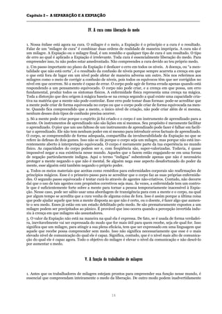 CCaappííttuulloo 22 –– AA SSEEPPAARRAAÇÇÃÃOO EE AA EEXXPPIIAAÇÇÃÃOO
__________________________________________________________________________________________________________________________________________________________________________________________
16
IIVV.. AA ccuurraa ccoommoo lliibbeerraaççããoo ddoo mmeeddoo
1. Nossa ênfase está agora na cura. O milagre é o meio, a Expiação é o princípio e a cura é o resultado.
Falar de um “milagre de cura” é combinar duas ordens de realidade de maneira imprópria. A cura não é
um milagre. A Expiação ou o milagre final, é um remédio e qualquer tipo de cura é um resultado. O tipo
de erro ao qual é aplicado a Expiação é irrelevante. Toda cura é essencialmente liberação do medo. Para
empreender isso, tu não podes estar amedrontado. Não compreendes a cura devido ao teu próprio medo.
2. Um passo importante no plano da Expiação é desfazer o erro em todos os níveis. A doença, ou “a men-
talidade que não está certa”, é o resultado da confusão de níveis porque sempre acarreta a crença em que
o que está fora de lugar em um nível pode afetar de maneira adversa um outro. Nós nos referimos aos
milagres como o meio de corrigir a confusão de níveis, pois todos os equívocos têm que ser corrigidos no
nível em que ocorrem. Só a mente é capaz de errar. O corpo pode agir de forma errada apenas quando está
respondendo a um pensamento equivocado. O corpo não pode criar, e a crença em que possa, um erro
fundamental, produz todos os sintomas físicos. A enfermidade física representa uma crença na mágica.
Toda a distorção que deu origem à mágica baseia-se na crença segundo a qual existe uma capacidade cria-
tiva na matéria que a mente não pode controlar. Esse erro pode tomar duas formas: pode-se acreditar que
a mente pode criar de forma equivocada no corpo ou que o corpo pode criar de forma equivocada na men-
te. Quando fica compreendido que a mente, o único nível de criação, não pode criar além de si mesma,
nenhum desses dois tipos de confusão precisa ocorrer.
3. Só a mente pode criar porque o espírito já foi criado e o corpo é um instrumento de aprendizado para a
mente. Os instrumentos de aprendizado não são lições em si mesmos. Seu propósito é meramente facilitar
o aprendizado. O pior que um uso faltoso de um instrumento de aprendizado pode fazer é falhar em facili-
tar o aprendizado. Ele não tem nenhum poder em si mesmo para introduzir erros factuais de aprendizado.
O corpo, se compreendido de forma adequada, compartilha da invulnerabilidade da Expiação no que se
refere às defesas de dois gumes. Isso não se dá porque o corpo seja um milagre, mas porque não está ine-
rentemente aberto à interpretação equivocada. O corpo é meramente parte da tua experiência no mundo
físico. As capacidades do corpo podem ser e, com freqüência são, super-valorizadas. Todavia, é quase
impossível negar a sua existência nesse mundo. Aqueles que o fazem estão engajando-se em uma forma
de negação particularmente indigna. Aqui o termo “indigna” subentende apenas que não é necessário
proteger a mente negando o que não é mental. Se alguém nega esse aspecto desafortunado do poder da
mente, esse alguém está também negando o próprio poder.
4. Todos os meios materiais que aceitas como remédios para enfermidades corporais são reafirmações de
princípios mágicos. Esse é o primeiro passo para se acreditar que o corpo faz as suas próprias enfermida-
des. O segundo passo equivocado é tentar curá-lo através de agentes não-criativos. Contudo, não decorre
daí que o uso de tais agentes com propósitos corretivos seja mau. Às vezes, a enfermidade tem um contro-
le que é suficientemente forte sobre a mente para tornar a pessoa temporariamente inacessível à Expia-
ção. Nesse caso, pode ser sábio usar uma abordagem de transigência para com a mente e o corpo, na qual
por algum tempo se acredita que a cura venha de alguma coisa de fora. Isso é assim porque a última coisa
que pode ajudar aquele que tem a mente disposta ao que não é certo, ou o doente, é fazer algo que aumen-
te o seu medo. Esses já estão em um estado debilitado pelo medo. Se são prematuramente expostos a um
milagre podem ser precipitados ao pânico. É provável que isso ocorra quando a percepção invertida indu-
ziu à crença em que milagres são assustadores.
5. O valor da Expiação não está na maneira na qual ela é expressa. De fato, se é usada de forma verdadei-
ra, inevitavelmente vai ser expressada do modo que for mais útil para quem recebe, seja ele qual for. Isso
significa que um milagre, para atingir a sua plena eficácia, tem que ser expressado em uma linguagem que
aquele que recebe possa compreender sem medo. Isso não significa necessariamente que esse é o mais
elevado nível de comunicação do qual ele é capaz. Significa, contudo, que é o nível mais alto de comunica-
ção do qual ele é capaz agora. Todo o objetivo do milagre é elevar o nível da comunicação e não descê-lo
por aumentar o medo.
VV.. AA ffuunnççããoo ddoo ttrraabbaallhhaaddoorr ddee mmiillaaggrreess
1. Antes que os trabalhadores de milagres estejam prontos para empreender sua função nesse mundo, é
essencial que compreendam inteiramente o medo da liberação. De outro modo podem inadvertidamente
 