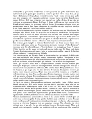 compreender o que estava acontecendo e como poderiam se ajudar mutuamente. Isso
incluía muita coisa apenas para ajudá-los a aceitar o que lhes estava sendo dado. Já que
Helen e Bill eram psicólogos, havia comentários sobre Freud e outras pessoas para ajudá-
los a fazer uma ponte entre o que eles conheciam e o que o Curso estava lhes dizendo. Jesus
instruiu Helen e Bill para retirarem esse material por razões óbvias, já que não era
pertinente ao ensinamento básico do Curso. O único problema que isso causou foi ter
deixado alguns buracos em termos do estilo da língua. Nesses casos, algumas vezes nós
acrescentamos uma ou duas frases, não devido ao conteúdo, mas para suavizar a transição
de um tópico para outro. Isso só ocorreu bem no início.
O estilo dos primeiros quatro capítulos sempre foi um problema para nós. São algumas das
passagens mais difíceis de ler. Eu acho que isso se deve ao material que foi suprimido,
tornando o fluir da leitura um pouco fracionado. Nós tentamos fazer o melhor possível para
facilitar o problema. Também vale a pena mencionar que, logo no início, Helen estava tão
assustada com o que estava acontecendo que apesar de ser capaz de escutar o significado do
que lhe estava sendo dito, o estilo e o fraseado eram prejudicados freqüentemente.
Bem no início, por exemplo, as palavras ‘Espírito Santo’ não foram usadas. Helen estava
com tanto medo desse termo que Jesus usou uma expressão chamada o ‘Olho Espiritual’.
Isso mais tarde foi substituído por o ‘Espírito Santo’ por instrução de Jesus. A palavra
‘Cristo’ também não foi usada no início pela mesma razão, mas foi ditada mais tarde.
Contudo, depois de um ou dois meses Helen se sentia mais tranqüila, e a partir do Capítulo
o Curso está agora virtualmente como foi dado.
Uma outra coisa que não foi posta foram as letras maiúsculas. A tendência de Helen para
usar letras maiúsculas para qualquer palavra remotamente ligada a Deus passou a ser a
praga da minha existência: que palavras seriam maiúsculas, que palavras não seriam. Certas
palavras, no entanto, Jesus insistiu para que o fossem a fim de ajudar na compreensão.
Helen, que revisava muito bem e compulsivamente quando revisava material para
publicações de pesquisa científica, era sempre tentada a mudar certas palavras para que se
adequassem às suas preferências estilísticas. Mas sempre lhe era dito que não fizesse isso, e
ela obedecia, o que exigia uma boa dose de força de vontade. Em algumas ocasiões, ela
mudou certas palavras, contudo, Helen tinha uma memória prodigiosa e se lembrava
perfeitamente do que tinha feito. Acabava descobrindo duzentas ou trezentas páginas mais
tarde que a razão pela qual determinada palavra tinha sido escolhida era porque seria citada
e servia como referência para algo posteriormente. Assim sendo, ela sempre voltava atrás e
mudava a palavra que tinha mudado antes.
Um Curso em Milagres foi terminado no outono de, e eu conheci Helen e Bill no inverno
daquele mesmo ano. Um amigo mútuo, que era padre e psicólogo, fazia parte de seu
treinamento sob a supervisão de Helen e Bill e sabia do Curso. Ele e eu nos tomamos
amigos naquele outono. Nessa época eu estava a caminho de Israel, e poucos dias antes de
minha partida ele insistiu para que eu conhecesse esses amigos seus. Nós passamos uma
noite juntos, e esse livro sobre espiritualidade, que Helen tinha escrito, foi mencionado
algumas vezes. Contudo, nada mais foi dito sobre o que era ou de onde tinha vindo.
Nós nos encontramos no apartamento de Bill e eu me lembro dele ter apontado para um
canto onde havia uma pilha de sete grandes fichários que continham o Curso. Naquele
ponto, eu não estava levando praticamente nada comigo para Israel e não achava que devia
começar a colecionar bagagem com um daqueles volumes. Não obstante, eu estava
intrigado com o que eles haviam dito, embora tivessem dito muito pouco. Mais tarde
naquela noite, acompanhei o padre à sua residência, onde ele me disse que tinha uma cópia
 