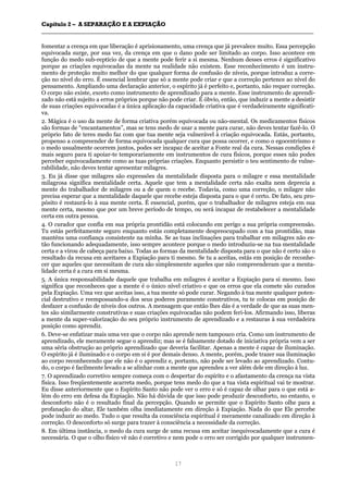 CCaappííttuulloo 22 –– AA SSEEPPAARRAAÇÇÃÃOO EE AA EEXXPPIIAAÇÇÃÃOO
__________________________________________________________________________________________________________________________________________________________________________________________
17
fomentar a crença em que liberação é aprisionamento, uma crença que já prevalece muito. Essa percepção
equivocada surge, por sua vez, da crença em que o dano pode ser limitado ao corpo. Isso acontece em
função do medo sub-reptício de que a mente pode ferir a si mesma. Nenhum desses erros é significativo
porque as criações equivocadas da mente na realidade não existem. Esse reconhecimento é um instru-
mento de proteção muito melhor do que qualquer forma de confusão de níveis, porque introduz a corre-
ção no nível do erro. É essencial lembrar que só a mente pode criar e que a correção pertence ao nível do
pensamento. Ampliando uma declaração anterior, o espírito já é perfeito e, portanto, não requer correção.
O corpo não existe, exceto como instrumento de aprendizado para a mente. Esse instrumento de aprendi-
zado não está sujeito a erros próprios porque não pode criar. É óbvio, então, que induzir a mente a desistir
de suas criações equivocadas é a única aplicação da capacidade criativa que é verdadeiramente significati-
va.
2. Mágica é o uso da mente de forma criativa porém equivocada ou não-mental. Os medicamentos físicos
são formas de “encantamentos”, mas se tens medo de usar a mente para curar, não deves tentar fazê-lo. O
próprio fato de teres medo faz com que tua mente seja vulnerável à criação equivocada. Estás, portanto,
propenso a compreender de forma equivocada qualquer cura que possa ocorrer, e como o egocentrismo e
o medo usualmente ocorrem juntos, podes ser incapaz de aceitar a Fonte real da cura. Nessas condições é
mais seguro para ti apoiar-te temporariamente em instrumentos de cura físicos, porque esses não podes
perceber equivocadamente como as tuas próprias criações. Enquanto persistir o teu sentimento de vulne-
rabilidade, não deves tentar apresentar milagres.
3. Eu já disse que milagres são expressões da mentalidade disposta para o milagre e essa mentalidade
milagrosa significa mentalidade certa. Aquele que tem a mentalidade certa não exalta nem deprecia a
mente do trabalhador de milagres ou a de quem o recebe. Todavia, como uma correção, o milagre não
precisa esperar que a mentalidade daquele que recebe esteja disposta para o que é certo. De fato, seu pro-
pósito é restaurá-lo à sua mente certa. É essencial, porém, que o trabalhador de milagres esteja em sua
mente certa, mesmo que por um breve período de tempo, ou será incapaz de restabelecer a mentalidade
certa em outra pessoa.
4. O curador que confia em sua própria prontidão está colocando em perigo a sua própria compreensão.
Tu estás perfeitamente seguro enquanto estás completamente despreocupado com a tua prontidão, mas
manténs uma confiança consistente na minha. Se as tuas inclinações para trabalhar em milagres não es-
tão funcionando adequadamente, isso sempre acontece porque o medo introduziu-se na tua mentalidade
certa e a virou de cabeça para baixo. Todas as formas da mentalidade disposta para o que não é certo são o
resultado da recusa em aceitares a Expiação para ti mesmo. Se tu a aceitas, estás em posição de reconhe-
cer que aqueles que necessitam de cura são simplesmente aqueles que não compreenderam que a menta-
lidade certa é a cura em si mesma.
5. A única responsabilidade daquele que trabalha em milagres é aceitar a Expiação para si mesmo. Isso
significa que reconheces que a mente é o único nível criativo e que os erros que ela comete são curados
pela Expiação. Uma vez que aceitas isso, a tua mente só pode curar. Negando à tua mente qualquer poten-
cial destrutivo e reempossando-a dos seus poderes puramente construtivos, tu te colocas em posição de
desfazer a confusão de níveis dos outros. A mensagem que então lhes dás é a verdade de que as suas men-
tes são similarmente construtivas e suas criações equivocadas não podem feri-los. Afirmando isso, liberas
a mente da super-valorização do seu próprio instrumento de aprendizado e a restauras à sua verdadeira
posição como aprendiz.
6. Deve-se enfatizar mais uma vez que o corpo não aprende nem tampouco cria. Como um instrumento de
aprendizado, ele meramente segue o aprendiz; mas se é falsamente dotado de iniciativa própria vem a ser
uma séria obstrução ao próprio aprendizado que deveria facilitar. Apenas a mente é capaz de iluminação.
O espírito já é iluminado e o corpo em si é por demais denso. A mente, porém, pode trazer sua iluminação
ao corpo reconhecendo que ele não é o aprendiz e, portanto, não pode ser levado ao aprendizado. Contu-
do, o corpo é facilmente levado a se alinhar com a mente que aprendeu a ver além dele em direção à luz.
7. O aprendizado corretivo sempre começa com o despertar do espírito e o afastamento da crença na vista
física. Isso freqüentemente acarreta medo, porque tens medo do que a tua vista espiritual vai te mostrar.
Eu disse anteriormente que o Espírito Santo não pode ver o erro e só é capaz de olhar para o que está a-
lém do erro em defesa da Expiação. Não há dúvida de que isso pode produzir desconforto, no entanto, o
desconforto não é o resultado final da percepção. Quando se permite que o Espírito Santo olhe para a
profanação do altar, Ele também olha imediatamente em direção à Expiação. Nada do que Ele percebe
pode induzir ao medo. Tudo o que resulta da consciência espiritual é meramente canalizado em direção à
correção. O desconforto só surge para trazer à consciência a necessidade da correção.
8. Em última instância, o medo da cura surge de uma recusa em aceitar inequivocadamente que a cura é
necessária. O que o olho físico vê não é corretivo e nem pode o erro ser corrigido por qualquer instrumen-
 
