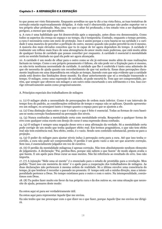 CCaappííttuulloo 22 –– AA SSEEPPAARRAAÇÇÃÃOO EE AA EEXXPPIIAAÇÇÃÃOO
__________________________________________________________________________________________________________________________________________________________________________________________
18
to que possa ser visto fisicamente. Enquanto acreditas no que te diz a tua vista física, as tuas tentativas de
correção estarão equivocadamente dirigidas. A visão real é obscurecida porque não podes suportar ver o
teu próprio altar profanado. Mas, uma vez que o altar foi profanado, o teu estado vem a ser duplamente
perigoso, a menos que seja percebido.
9. A cura é uma habilidade que foi desenvolvida após a separação, antes disso era desnecessária. Como
todos os aspectos da crença no espaço e no tempo, ela é temporária. Contudo, enquanto o tempo persiste,
a cura é necessária como um meio de proteção. Isso é assim porque a cura baseia-se na caridade e a cari-
dade é uma maneira de perceber a perfeição do outro, mesmo quando não podes percebê-la em ti mesmo.
A maioria dos mais elevados conceitos que tu és capaz de ter agora dependem do tempo. A caridade é
realmente um reflexo mais fraco de uma abrangência do amor muito mais poderosa, que está muito além
de qualquer forma de caridade que possas conceber por enquanto. A caridade é essencial à mentalidade
certa no sentido limitado no qual ela pode ser agora alcançada.
10. A caridade é um modo de olhar para o outro como se ele já estivesse muito além de suas realizações
factuais no tempo. Como o seu próprio pensamento é faltoso, ele não pode ver a Expiação para si mesmo,
ou não teria nenhuma necessidade de caridade. A caridade que lhe é conferida é tanto uma admissão de
que ele necessita de ajuda quanto um reconhecimento de que vai aceita-la. Essas duas percepções clara-
mente implicam em uma dependência em relação ao tempo, fazendo com que seja evidente que a caridade
ainda está dentro das limitações desse mundo. Eu disse anteriormente que só a revelação transcende o
tempo. O milagre, como uma expressão de caridade, só pode encurtá-lo. Tem que ser compreendido, po-
rém, que sempre que ofereces um milagre a um outro estás encurtando o seu sofrimento e o teu. Isso cor-
rige retroativamente assim como progressivamente.
A. Princípios especiais dos trabalhadores de milagres
11. (1) O milagre abole a necessidade de preocupações de ordem mais inferior. Como é um intervalo de
tempo fora do padrão, as considerações ordinárias de tempo e espaço não se aplicam. Quando apresenta-
res um milagre, eu arranjarei tanto o tempo quanto o espaço para que se ajustem a ele.
12. (2) Uma distinção clara entre o que é criado e o que é feito é essencial. Todas as formas de cura basei-
am-se nesta correção fundamental na percepção dos níveis.
13. (3) Nunca confundas a mentalidade certa com mentalidade errada. Responder a qualquer forma de
erro com qualquer coisa exceto um desejo de curar é uma expressão dessa confusão.
14. (4) O milagre é sempre uma negação desse erro e uma afirmação da verdade. Só a mentalidade certa
pode corrigir de um modo que tenha qualquer efeito real. Em termos pragmáticos, o que não tem efeito
real não tem existência real. Seu efeito, então, é o vazio. Sendo sem conteúdo substancial, presta-se para a
projeção.
15. (5) O poder do milagre para ajustar níveis induz à percepção certa para a cura. Até que isso tenha o-
corrido, a cura não pode ser compreendida. O perdão é um gesto vazio a não ser que acarrete correção.
Sem isso, é essencialmente julgador em vez de curativo.
16. (6) O perdão da mentalidade milagrosa é apenas correção. Não tem absolutamente nenhum elemento
de julgamento. A declaração “Pai, perdoa-lhes, porque não sabem o que fazem” de modo algum avalia o
que fazem. E um apelo para Deus curar as suas mentes. Não há referência ao resultado do erro. Isso não
importa.
17. (7) A injunção “Sêde uma só mente” é o enunciado para o estado de prontidão para a revelação. Meu
pedido “Fazei isso em memória de mim” é o apelo para a cooperação dos trabalhadores de milagres. As
duas declarações não pertencem à mesma ordem de realidade. Só a última envolve uma consciência do
tempo, já que lembrar é recordar o passado no presente. O tempo está sob a minha direção, mas a intem-
poralidade pertence a Deus. No tempo existimos para o outro e com o outro. Na intemporalidade, coexis-
timos com Deus.
18. (8) Tu podes fazer muito em favor da tua própria cura e da dos outros se, em uma situação que neces-
site de ajuda, pensares deste modo:
Eu estou aqui só para ser verdadeiramente útil.
Eu estou aqui para representar Aquele Que me enviou.
Eu não tenho que me preocupar com o que dizer ou o que fazer, porque Aquele Que me enviou me dirigi-
rá.
 