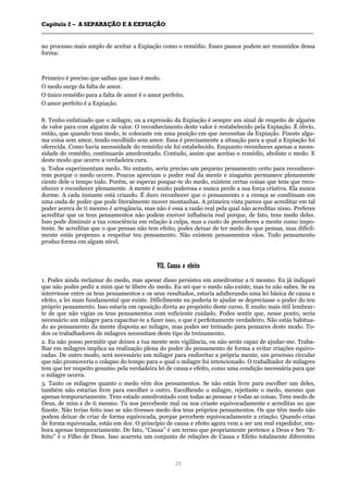 CCaappííttuulloo 22 –– AA SSEEPPAARRAAÇÇÃÃOO EE AA EEXXPPIIAAÇÇÃÃOO
__________________________________________________________________________________________________________________________________________________________________________________________
20
no processo mais amplo de aceitar a Expiação como o remédio. Esses passos podem ser resumidos dessa
forma:
Primeiro é preciso que saibas que isso é medo.
O medo surge da falta de amor.
O único remédio para a falta de amor é o amor perfeito.
O amor perfeito é a Expiação.
8. Tenho enfatizado que o milagre, ou a expressão da Expiação é sempre um sinal de respeito de alguém
de valor para com alguém de valor. O reconhecimento deste valor é restabelecido pela Expiação. É óbvio,
então, que quando tens medo, te colocaste em uma posição em que necessitas da Expiação. Fizeste algu-
ma coisa sem amor, tendo escolhido sem amor. Essa é precisamente a situação para a qual a Expiação foi
oferecida. Como havia necessidade do remédio ele foi estabelecido. Enquanto reconheces apenas a neces-
sidade do remédio, continuarás amedrontado. Contudo, assim que aceitas o remédio, aboliste o medo. E
deste modo que ocorre a verdadeira cura.
9. Todos experimentam medo. No entanto, seria preciso um pequeno pensamento certo para reconhece-
rem porque o medo ocorre. Poucos apreciam o poder real da mente e ninguém permanece plenamente
ciente dele o tempo todo. Porém, se esperas poupar-te do medo, existem certas coisas que tens que reco-
nhecer e reconhecer plenamente. A mente é muito poderosa e nunca perde a sua força criativa. Ela nunca
dorme. A cada instante está criando. É duro reconhecer que o pensamento e a crença se combinam em
uma onda de poder que pode literalmente mover montanhas. A primeira vista parece que acreditar em tal
poder acerca de ti mesmo é arrogância, mas não é essa a razão real pela qual não acreditas nisso. Preferes
acreditar que os teus pensamentos não podem exercer influência real porque, de fato, tens medo deles.
Isso pode diminuir a tua consciência em relação à culpa, mas a custo de perceberes a mente como impo-
tente. Se acreditas que o que pensas não tem efeito, podes deixar de ter medo do que pensas, mas dificil-
mente estás propenso a respeitar teu pensamento. Não existem pensamentos vãos. Todo pensamento
produz forma em algum nível.
VVIIII.. CCaauussaa ee eeffeeiittoo
1. Podes ainda reclamar do medo, mas apesar disso persistes em amedrontar a ti mesmo. Eu já indiquei
que não podes pedir a mim que te libere do medo. Eu sei que o medo não existe, mas tu não sabes. Se eu
interviesse entre os teus pensamentos e os seus resultados, estaria adulterando uma lei básica de causa e
efeito, a lei mais fundamental que existe. Dificilmente eu poderia te ajudar se depreciasse o poder do teu
próprio pensamento. Isso estaria em oposição direta ao propósito deste curso. E muito mais útil lembrar-
te de que não vigias os teus pensamentos com suficiente cuidado. Podes sentir que, nesse ponto, seria
necessário um milagre para capacitar-te a fazer isso, o que é perfeitamente verdadeiro. Não estás habitua-
do ao pensamento da mente disposta ao milagre, mas podes ser treinado para pensares deste modo. To-
dos os trabalhadores de milagres necessitam deste tipo de treinamento.
2. Eu não posso permitir que deixes a tua mente sem vigilância, ou não serás capaz de ajudar-me. Traba-
lhar em milagres implica na realização plena do poder do pensamento de forma a evitar criações equivo-
cadas. De outro modo, será necessário um milagre para endireitar a própria mente, um processo circular
que não promoveria o colapso do tempo para o qual o milagre foi intencionado. O trabalhador de milagres
tem que ter respeito genuíno pela verdadeira lei de causa e efeito, como uma condição necessária para que
o milagre ocorra.
3. Tanto os milagres quanto o medo vêm dos pensamentos. Se não estás livre para escolher um deles,
também não estarias livre para escolher o outro. Escolhendo o milagre, rejeitaste o medo, mesmo que
apenas temporariamente. Tens estado amedrontado com todas as pessoas e todas as coisas. Tens medo de
Deus, de mim e de ti mesmo. Tu nos percebeste mal ou nos criaste equivocadamente e acreditas no que
fizeste. Não terias feito isso se não tivesses medo dos teus próprios pensamentos. Os que têm medo não
podem deixar de criar de forma equivocada, porque percebem equivocadamente a criação. Quando crias
de forma equivocada, estás em dor. O princípio de causa e efeito agora vem a ser um real expedidor, em-
bora apenas temporariamente. De fato, “Causa” é um termo que propriamente pertence a Deus e Seu “E-
feito” é o Filho de Deus. Isso acarreta um conjunto de relações de Causa e Efeito totalmente diferentes
 