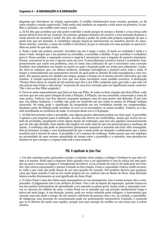CCaappííttuulloo 22 –– AA SSEEPPAARRAAÇÇÃÃOO EE AA EEXXPPIIAAÇÇÃÃOO
__________________________________________________________________________________________________________________________________________________________________________________________
21
daquelas que introduzes na criação equivocada. O conflito fundamental nesse mundo, portanto, se dá
entre criação e criação equivocada. Todo medo está implícito na segunda e todo amor na primeira. O con-
flito é, portanto, um conflito entre amor e medo.
4. Já foi dito que acreditas que não podes controlar o medo porque tu mesmo o fizeste e a tua crença nele
parece deixá-lo fora do teu controle. No entanto, qualquer tentativa de resolver o erro tentando dominar o
medo através da maestria é inútil. De fato, ela afirma o poder do medo pela própria suposição de que o
medo tem que ser domado. A verdadeira solução baseia-se inteiramente na maestria através do amor.
Nesse ínterim, contudo, o senso de conflito é inevitável, já que te colocaste em uma posição na qual acre-
ditas no poder do que não existe.
5. Nada e tudo não podem coexistir. Acreditar em um é negar o outro. O medo na realidade é nada e o
amor é tudo. Sempre que a luz penetra na escuridão, a escuridão é abolida. O que acreditas é verdadeiro
para ti. Nesse sentido, a separação ocorreu e negá-la é meramente usar a negação de maneira imprópria.
Porém, concentrar-te no erro é apenas mais um erro. O procedimento corretivo inicial é reconhecer tem-
porariamente que existe um problema, mas só como uma indicação de que é necessário uma correção
imediata. Isso estabelece um estado na mente no qual a Expiação pode ser aceita sem adiamento. Contu-
do, deve-se enfatizar que, em última instância, nenhuma transigência é possível entre tudo e nada. O
tempo é essencialmente um instrumento através do qual pode-se desistir de toda transigência a esse res-
peito. Ele apenas parece ser abolido por etapas, porque o tempo em si mesmo envolve intervalos que não
existem. A criação equivocada fez com que isso fosse necessário como medida corretiva. A declaração
“Porque Deus amou ao mundo de tal maneira que deu o seu Filho unigênito para que todo o que nele crê
não pereça mas tenha a vida eterna” só precisa de uma leve correção para ser significativa nesse contexto:
“Ele o deu ao Seu Filho unigênito”.
6. Deve-se notar especialmente que Deus só tem um Filho. Se todas as Suas criações são Seus Filhos, cada
um tem que ser uma parte integral de toda a Filiação. A Filiação, em sua unicidade, transcende a soma de
suas partes. Todavia, isso fica obscuro enquanto qualquer uma de suas partes está faltando. É por isso
que, em última instância, o conflito não pode ser resolvido até que todas as partes da Filiação tenham
retornado. Só então pode o significado da integridade em seu verdadeiro sentido ser compreendido.
Qualquer parte da Filiação pode acreditar no erro ou no incompleto, se assim escolher. Todavia, se o faz,
está acreditando na existência do nada. A correção desse erro é a Expiação.
7. Já falei brevemente sobre a prontidão, mas alguns pontos adicionais podem ser úteis aqui. A prontidão
é apenas o pré-requisito para a realização. As duas não devem ser confundidas. Assim que ocorre um es-
tado de prontidão, usualmente existe algum desejo de realização, mas isso não significa necessariamente
que ele não seja dividido. Esse estado não implica em nada mais do que um potencial para a mudança da
mente. A confiança não pode se desenvolver plenamente enquanto a maestria não tiver sido conseguida.
Nós já tentamos corrigir o erro fundamental de que o medo pode ser domado e enfatizamos que a única
maestria real é através do amor. A prontidão é só o começo da confiança. Podes pensar que isso implique
na necessidade de uma enorme quantidade de tempo entre a prontidão e a maestria, mas permita-me
lembrar-te que o tempo e o espaço estão sob o meu controle.
VVIIIIII.. OO ssiiggnniiffiiccaaddoo ddoo JJuuíízzoo FFiinnaall
1. Um dos caminhos pelo qual podes corrigir a confusão entre mágica e milagre é lembrar-te que não cri-
aste a ti mesmo. Estás apto a esquecer disso quando vens a ser egocêntrico e isso te coloca em uma posi-
ção na qual a crença na mágica é virtualmente inevitável. A tua vontade de criar te foi dada pelo teu Cria-
dor, Que estava expressando a mesma Vontade na Sua criação. Como a capacidade criativa reside na men-
te, tudo o que crias não pode deixar de ser uma questão de vontade. Daí também decorre que qualquer
coisa que faças sozinho é real no teu modo próprio de ver, embora não na Mente de Deus. Essa distinção
básica conduz diretamente ao real significado do Juízo Final.
2. O Juízo Final é uma das idéias mais ameaçadoras no teu pensamento. Isso é assim porque não a com-
preendes. O julgamento não é um atributo de Deus. Veio a ser só depois da separação, quando tornou-se
um dos muitos instrumentos de aprendizado a ser anexado ao plano geral. Assim como a separação ocor-
reu no decurso de milhões de anos, o Juízo Final vai se estender por um período similarmente longo e
talvez até mais longo. A sua duração, porém, pode ser muito reduzida pelos milagres, o instrumento que
encurta, mas não abole o tempo. Se um número suficiente de pessoas vêm a ter, na verdade, a mentalida-
de milagrosa, esse processo de encurtamento pode ser praticamente imensurável. Contudo, é essencial
que tu te libertes do medo com rapidez, porque tens que emergir do conflito se vais trazer paz à outras
mentes.
 