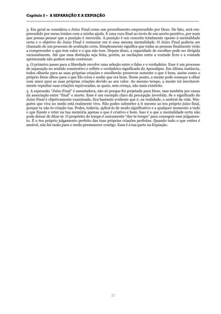 CCaappííttuulloo 22 –– AA SSEEPPAARRAAÇÇÃÃOO EE AA EEXXPPIIAAÇÇÃÃOO
__________________________________________________________________________________________________________________________________________________________________________________________
22
3. Em geral se considera o Juízo Final como um procedimento empreendido por Deus. De fato, será em-
preendido por meus irmãos com a minha ajuda. E uma cura final ao invés de um acerto punitivo, por mais
que possas pensar que a punição é merecida. A punição é um conceito totalmente oposto à mentalidade
certa e o objetivo do Juízo Final é restaurar em ti essa mesma mentalidade. O Juízo Final poderia ser
chamado de um processo de avaliação certa. Simplesmente significa que todas as pessoas finalmente virão
a compreender o que tem valor e o que não tem. Depois disso, a capacidade de escolher pode ser dirigida
racionalmente. Até que essa distinção seja feita, porém, as oscilações entre a vontade livre e a vontade
aprisionada não podem senão continuar.
4. O primeiro passo para a liberdade envolve uma seleção entre o falso e o verdadeiro. Esse é um processo
de separação no sentido construtivo e reflete o verdadeiro significado do Apocalipse. Em última instância,
todos olharão para as suas próprias criações e escolherão preservar somente o que é bom, assim como o
próprio Deus olhou para o que Ele criou e soube que era bom. Nesse ponto, a mente pode começar a olhar
com amor para as suas próprias criações devido ao seu valor. Ao mesmo tempo, a mente irá inevitavel-
mente repudiar suas criações equivocadas, as quais, sem crença, não mais existirão.
5. A expressão “Juízo Final” é assustadora, não só porque foi projetada para Deus, mas também por causa
da associação entre “final” e morte. Esse é um exemplo claro da percepção invertida. Se o significado do
Juízo Final é objetivamente examinado, fica bastante evidente que é, na realidade, o umbral da vida. Nin-
guém que viva no medo está realmente vivo. Não podes submeter a ti mesmo ao teu próprio juízo final,
porque tu não és criação tua. Podes, todavia, aplicá-lo de modo significativo e a qualquer momento a tudo
o que fizeste e reter na tua memória apenas o que é criativo e bom. Isso é o que a mentalidade certa não
pode deixar de ditar-te. O propósito do tempo é unicamente “dar-te tempo” para conseguir esse julgamen-
to. É o teu próprio julgamento perfeito das tuas próprias criações perfeitas. Quando tudo o que reténs é
amável, não há razão para o medo permanecer contigo. Essa é a tua parte na Expiação.
 