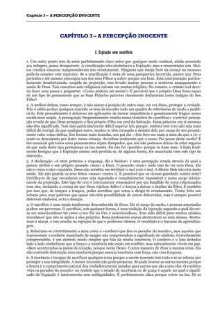 CCaappííttuulloo 33 –– AA PPEERRCCEEPPÇÇÃÃOO IINNOOCCEENNTTEE
_______________________________________________________________________________________________________________________________________________________________________________________________________________________________________________________________________________________
CCAAPPÍÍTTUULLOO 33 –– AA PPEERRCCEEPPÇÇÃÃOO IINNOOCCEENNTTEE
II.. EExxppiiaaççããoo sseemm ssaaccrriiffíícciioo
1. Um outro ponto tem de estar perfeitamente claro antes que qualquer medo residual, ainda associado
aos milagres, possa desaparecer. A crucificação não estabeleceu a Expiação, mas a ressurreição sim. Mui-
tos cristãos sinceros compreenderam isto erradamente. Ninguém que esteja livre da crença na escassez
poderia cometer este equívoco. Se a crucificação é vista de uma perspectiva invertida, parece que Deus
permitiu e até mesmo encorajou um dos seus Filhos a sofrer porque era bom. Esta interpretação particu-
larmente desafortunada, surgida da projecção, tem levado muitas pessoas a sentirem amargamente o
medo de Deus. Tais conceitos anti-religiosos entram em muitas religiões. No entanto, o cristão real deve-
ria fazer uma pausa e perguntar: «Como poderia ser assim?» É provável que o próprio Deus fosse capaz
de um tipo de pensamento que as Suas Próprias palavras claramente declararam como indigno do Seu
Filho?
2. A melhor defesa, como sempre, é não atacar a posição do outro mas, em vez disso, proteger a verdade.
Não é sábio aceitar qualquer conceito se tens de inverter todo um quadro de referências de modo a justifi-
cá-lo. Este procedimento é doloroso em aplicações de menor importância e genuinamente trágico numa
escala mais ampla. A perseguição frequentemente resulta numa tentativa de «justificar» a terrível percep-
ção errada de que Deus perseguiu o Seu próprio Filho em prol da Salvação. Estas palavras em si mesmas
não têm significado. Tem sido particularmente difícil superar isto porque, embora este erro não seja mais
difícil de corrigir do que qualquer outro, muitos se têm recusado a desistir dele por causa do seu proemi-
nente valor como defesa. Em formas mais brandas, um pai diz: «Isto fere-me mais a mim do que a ti» e
sente-se desculpado por bater numa criança. Acreditas realmente que o nosso Pai pense deste modo? É
tão essencial que todos estes pensamentos sejam dissipados, que nós não podemos deixar de estar seguros
de que nada deste tipo permaneça na tua mente. Eu não fui «punido» porque tu foste mau. A lição total-
mente benigna que a Expiação ensina está perdida se, de alguma forma, for manchada com este tipo de
distorção.
3. A declaração «A mim pertence a vingança, diz o Senhor» é uma percepção errada através da qual a
pessoa atribui o seu próprio passado «mau» a Deus. O passado «mau» nada tem de ver com Deus. Ele
não o criou e não o mantém. Deus não acredita em retribuir o mal com o mal. A Mente Dele não cria deste
modo. Ele não guarda os teus feitos «maus» contra ti. É provável que os tivesse guardado contra mim?
Certifica-te de que reconheces como esta suposição é completamente impossível e como surge inteira-
mente da projecção. Este tipo de erro é inteiramente responsável por um batalhão de erros relacionados
com isto, incluindo a crença de que Deus rejeitou Adão e o forçou a deixar o Jardim do Éden. É também
por isso que, de tempos a tempos, podes acreditar que estou a dirigir-te erradamente. Tenho feito um
esforço para usar palavras que quase não têm possibilidade de serem distorcidas, mas é sempre possível
distorcer símbolos, se tu o desejas.
4. O sacrifício é uma noção totalmente desconhecida de Deus. Ele só surge do medo, e pessoas assustadas
podem ser perversas. O sacrifício, sob qualquer forma, é uma violação da injunção segundo a qual deveri-
as ser misericordioso tal como o teu Pai no Céu é misericordioso. Tem sido difícil para muitos cristãos
reconhecer que isto se aplica a eles próprios. Bons professores nunca aterrorizam os seus alunos. Aterro-
rizar é atacar, e isso resulta na rejeição do que o professor oferece. O resultado é o fracasso da aprendiza-
gem.
5. Referiram-se correctamente a mim como o «cordeiro que tira os pecados do mundo», mas aqueles que
representam o cordeiro manchado de sangue não compreendem o significado do símbolo. Correctamente
compreendido, é um símbolo muito simples que fala da minha inocência. O cordeiro e o leão deitados
lado a lado simbolizam que a força e a inocência não estão em conflito, mas naturalmente vivem em paz.
«Bem aventurados os puros de coração, porque verão Deus» é outra maneira de dizer a mesma coisa. Ela
não confunde destruição com inocência porque associa inocência com força, não com fraqueza.
6. A inocência é incapaz de sacrificar qualquer coisa porque a mente inocente tem tudo e só se esforça por
proteger a sua integridade. A mente inocente não pode projectar. Só pode honrar as outras mentes porque
a honra é o cumprimento natural dos verdadeiramente amados para outros que são como eles. O cordeiro
«tira os pecados do mundo» no sentido que o estado de inocência ou de graça é aquele no qual o signifi-
cado da Expiação é inteiramente sem ambiguidades. É perfeitamente clara porque existe na luz. Só as
 
