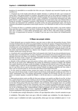 CCaappííttuulloo 33 –– AA PPEERRCCEEPPÇÇÃÃOO IINNOOCCEENNTTEE
_______________________________________________________________________________________________________________________________________________________________________________________________________________________________________________________________________________________
tentativas de amortalhá-la na escuridão têm feito com que a Expiação seja inacessível àqueles que não
escolhem ver.
7. A Expiação em si não irradia nada além da verdade. Portanto, é o epítome de tudo o que é incapaz de
causar dano e dela apenas bênçãos se irradiam. Não poderia fazer isso se não surgisse de qualquer coisa
que não fosse a perfeita inocência. A inocência é sabedoria porque não está ciente do mal e o mal não exis-
te. Todavia, está perfeitamente ciente de tudo o que é verdadeiro. A ressurreição demonstrou que nada
pode destruir a verdade. O bem pode resistir a qualquer forma de mal assim como a luz elimina todas as
formas de escuridão. A Expiação é, portanto a lição perfeita. É a demonstração final de que todas as ou-
tras lições que demonstrei são verdadeiras. Se podes aceitar esta única generalização agora, não haverá
nenhuma necessidade de aprenderes outras lições menores. Tu és libertado de todos os erros se acreditas
nisso.
8. A inocência de Deus é o verdadeiro estado da mente do Seu Filho. Nesse estado, a tua mente conhece
Deus, pois Deus não é simbólico, é um Facto. Conhecendo o Filho Dele tal como é, reconheces que a Expi-
ação, não o sacrifício, é a única dádiva apropriada para o altar de Deus, onde nada excepto a perfeição
deve estar. A compreensão do inocente é a verdade. É por isso que os seus altares são verdadeiramente
radiantes.
IIII.. MMiillaaggrreess ccoommoo ppeerrcceeppççããoo vveerrddaaddeeiirraa
1. Tenho declarado que os conceitos básicos a que este curso se refere não são questões de grau. Certos
conceitos fundamentais não podem ser compreendidos em termos de opostos. É impossível conceber luz e
escuridão ou tudo e nada como possibilidades conjuntas. São todos verdadeiros ou falsos. É essencial que
reconheças que o teu pensamento será errático até que um firme compromisso com um ou outro seja fei-
to. Contudo, um firme compromisso com a escuridão ou o nada é impossível. Ninguém jamais viveu que
não tenha experimentado alguma luz e alguma coisa. Ninguém é, portanto, capaz de negar totalmente a
verdade, mesmo que se pense que pode.
2. A inocência não é um atributo parcial. Não é real enquanto não é total. Os que são parcialmente inocen-
tes estão aptos a ser bastante tolos, às vezes. Enquanto a sua inocência não se torna um ponto de vista de
aplicação universal, não chega a ser sabedoria. A percepção inocente ou verdadeira significa que tu nunca
percebes de forma errada e sempre vês verdadeiramente. Em termos mais simples, significa que nunca
vês o que não existe e sempre vês o que existe.
3. Quando te falta confiança no que outra pessoa vai fazer, estás a atestar a tua crença segundo a qual ela
não está na sua mente certa. Dificilmente este quadro de referências se baseia no milagre. Ele também
tem o poder desastroso de negar o poder do milagre. O milagre percebe tudo tal como é. Se nada a não ser
a verdade existe, o modo de ver da mentalidade certa não pode ver nada a não ser a perfeição. Tenho dito
que só o que Deus cria ou o que tu crias com a mesma Vontade tem alguma existência real. Isto, então, é
tudo o que um inocente pode ver. Os inocentes não sofrem de percepção distorcida.
4. Tu tens medo da vontade de Deus, porque tens usado a tua mente, que Deus criou à semelhança da
Sua, para criar de forma errada. A mente só pode criar de forma errada quando acredita que não é livre. A
mente «aprisionada» não é livre porque está possuída, ou detida, por ela mesma. Ser um é ser uma só
mente ou vontade. Quando a vontade da Filiação e a do Pai são uma só, o acordo perfeito entre elas é o
Céu.
5. Nada pode prevalecer contra um filho de Deus que entrega o seu espírito nas Mãos do seu Pai. Ao fazer
isso, a mente desperta do seu sono e lembra-se do seu Criador. Qualquer sensação de separação desapare-
ce. O Filho de Deus é parte da Santíssima Trindade, mas a própria Trindade é una. Não há confusão den-
tro dos Seus Níveis porque Eles são uma só Mente e uma só Vontade. Este propósito único cria a perfeita
integração e estabelece a paz de Deus. Entretanto, esta visão só pode ser percebida pelos que são verda-
deiramente inocentes. Porque os seus corações são puros, os inocentes defendem a percepção verdadeira
em vez de se defenderem dela. Compreendendo a lição da Expiação, eles não têm o desejo de atacar e,
portanto, vêem verdadeiramente. É esse o significado da Bíblia quando diz «quando Ele se manifestar
seremos semelhantes a Ele, porque havemos de vê-Lo como Ele é».
6. O caminho para corrigir distorções é retirar a fé que depositas nelas e investir somente no que
é verdadeiro. Não podes fazer com que a falta de verdade seja verdadeira. Se estás disposto a
aceitar o que é verdadeiro em tudo o que percebes, deixa que isso seja verdadeiro para ti. A ver-
 
