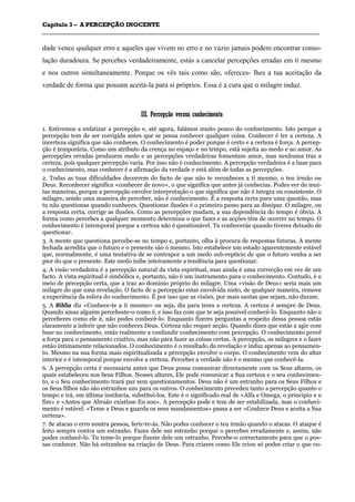 CCaappííttuulloo 33 –– AA PPEERRCCEEPPÇÇÃÃOO IINNOOCCEENNTTEE
_______________________________________________________________________________________________________________________________________________________________________________________________________________________________________________________________________________________
dade vence qualquer erro e aqueles que vivem no erro e no vazio jamais podem encontrar conso-
lação duradoura. Se percebes verdadeiramente, estás a cancelar percepções erradas em ti mesmo
e nos outros simultaneamente. Porque os vês tais como são, ofereces- lhes a tua aceitação da
verdade de forma que possam aceitá-la para si próprios. Essa é a cura que o milagre induz.
IIIIII.. PPeerrcceeppççããoo vveerrssuuss ccoonnhheecciimmeennttoo
1. Estivemos a enfatizar a percepção e, até agora, falámos muito pouco do conhecimento. Isto porque a
percepção tem de ser corrigida antes que se possa conhecer qualquer coisa. Conhecer é ter a certeza. A
incerteza significa que não conheces. O conhecimento é poder porque é certo e a certeza é força. A percep-
ção é temporária. Como um atributo da crença no espaço e no tempo, está sujeita ao medo e ao amor. As
percepções erradas produzem medo e as percepções verdadeiras fomentam amor, mas nenhuma traz a
certeza, pois qualquer percepção varia. Por isso não é conhecimento. A percepção verdadeira é a base para
o conhecimento, mas conhecer é a afirmação da verdade e está além de todas as percepções.
2. Todas as tuas dificuldades decorrem do facto de que não te reconheces a ti mesmo, o teu irmão ou
Deus. Reconhecer significa «conhecer de novo», o que significa que antes já conhecias. Podes ver de mui-
tas maneiras, porque a percepção envolve interpretação o que significa que não é íntegra ou consistente. O
milagre, sendo uma maneira de perceber, não é conhecimento. É a resposta certa para uma questão, mas
tu não questionas quando conheces. Questionar ilusões é o primeiro passo para as dissipar. O milagre, ou
a resposta certa, corrige as ilusões. Como as percepções mudam, a sua dependência do tempo é óbvia. A
forma como percebes a qualquer momento determina o que fazes e as acções têm de ocorrer no tempo. O
conhecimento é intemporal porque a certeza não é questionável. Tu conhecerás quando tiveres deixado de
questionar.
3. A mente que questiona percebe-se no tempo e, portanto, olha à procura de respostas futuras. A mente
fechada acredita que o futuro e o presente são o mesmo. Isto estabelece um estado aparentemente estável
que, normalmente, é uma tentativa de se contrapor a um medo sub-reptício de que o futuro venha a ser
pior do que o presente. Este medo inibe inteiramente a tendência para questionar.
4. A visão verdadeira é a percepção natural da vista espiritual, mas ainda é uma correcção em vez de um
facto. A vista espiritual é simbólica e, portanto, não é um instrumento para o conhecimento. Contudo, é o
meio de percepção certa, que a traz ao domínio próprio do milagre. Uma «visão de Deus» seria mais um
milagre do que uma revelação. O facto de a percepção estar envolvida nisto, de qualquer maneira, remove
a experiência da esfera do conhecimento. É por isso que as visões, por mais santas que sejam, não duram.
5. A Bíblia diz «Conhece-te a ti mesmo» ou seja, diz para teres a certeza. A certeza é sempre de Deus.
Quando amas alguém percebeste-o como é, e isso faz com que te seja possível conhecê-lo. Enquanto não o
perceberes como ele é, não podes conhecê-lo. Enquanto fizeres perguntas a respeito dessa pessoa estás
claramente a inferir que não conheces Deus. Certeza não requer acção. Quando dizes que estás a agir com
base no conhecimento, estás realmente a confundir conhecimento com percepção. O conhecimento provê
a força para o pensamento criativo, mas não para fazer as coisas certas. A percepção, os milagres e o fazer
estão intimamente relacionados. O conhecimento é o resultado da revelação e induz apenas ao pensamen-
to. Mesmo na sua forma mais espiritualizada a percepção envolve o corpo. O conhecimento vem do altar
interior e é intemporal porque envolve a certeza. Perceber a verdade não é o mesmo que conhecê-la.
6. A percepção certa é necessária antes que Deus possa comunicar directamente com os Seus altares, os
quais estabeleceu nos Seus Filhos. Nesses altares, Ele pode comunicar a Sua certeza e o seu conhecimen-
to, e o Seu conhecimento trará paz sem questionamentos. Deus não é um estranho para os Seus Filhos e
os Seus filhos não são estranhos uns para os outros. O conhecimento precedeu tanto a percepção quanto o
tempo e irá, em última instância, substituí-los. Este é o significado real de «Alfa e Omega, o princípio e o
fim» e «Antes que Abraão existisse Eu sou». A percepção pode e tem de ser estabilizada, mas o conheci-
mento é estável. «Teme a Deus e guarda os seus mandamentos» passa a ser «Conhece Deus e aceita a Sua
certeza».
7. Se atacas o erro noutra pessoa, ferir-te-ás. Não podes conhecer o teu irmão quando o atacas. O ataque é
feito sempre contra um estranho. Fazes dele um estranho porque o percebes erradamente e, assim, não
podes conhecê-lo. Tu teme-lo porque fizeste dele um estranho. Percebe-o correctamente para que o pos-
sas conhecer. Não há estranhos na criação de Deus. Para criares como Ele criou só podes criar o que co-
 