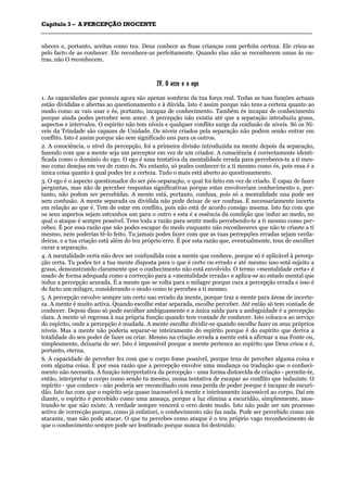 CCaappííttuulloo 33 –– AA PPEERRCCEEPPÇÇÃÃOO IINNOOCCEENNTTEE
_______________________________________________________________________________________________________________________________________________________________________________________________________________________________________________________________________________________
nheces e, portanto, aceitas como teu. Deus conhece as Suas crianças com perfeita certeza. Ele criou-as
pelo facto de as conhecer. Ele reconhece-as perfeitamente. Quando elas não se reconhecem umas às ou-
tras, não O reconhecem.
IIVV.. OO eerrrroo ee oo eeggoo
1. As capacidades que possuis agora são apenas sombras da tua força real. Todas as tuas funções actuais
estão divididas e abertas ao questionamento e à dúvida. Isto é assim porque não tens a certeza quanto ao
modo como as vais usar e és, portanto, incapaz de conhecimento. Também és incapaz de conhecimento
porque ainda podes perceber sem amor. A percepção não existia até que a separação introduziu graus,
aspectos e intervalos. O espírito não tem níveis e qualquer conflito surge da confusão de níveis. Só os Ní-
veis da Trindade são capazes de Unidade. Os níveis criados pela separação não podem senão entrar em
conflito. Isto é assim porque são sem significado uns para os outros.
2. A consciência, o nível da percepção, foi a primeira divisão introduzida na mente depois da separação,
fazendo com que a mente seja um perceptor em vez de um criador. A consciência é correctamente identi-
ficada como o domínio do ego. O ego é uma tentativa da mentalidade errada para perceberes-te a ti mes-
mo como desejas em vez de como és. No entanto, só podes conhecer-te a ti mesmo como és, pois essa é a
única coisa quanto à qual podes ter a certeza. Tudo o mais está aberto ao questionamento.
3. O ego é o aspecto questionador do ser pós-separação, o qual foi feito em vez de criado. É capaz de fazer
perguntas, mas não de perceber respostas significativas porque estas envolveriam conhecimento e, por-
tanto, não podem ser percebidas. A mente está, portanto, confusa, pois só a mentalidade una pode ser
sem confusão. A mente separada ou dividida não pode deixar de ser confusa. É necessariamente incerta
em relação ao que é. Tem de estar em conflito, pois não está de acordo consigo mesma. Isto faz com que
os seus aspectos sejam estranhos um para o outro e esta é a essência da condição que induz ao medo, no
qual o ataque é sempre possível. Tens toda a razão para sentir medo percebendo-te a ti mesmo como per-
cebes. É por essa razão que não podes escapar do medo enquanto não reconheceres que não te criaste a ti
mesmo, nem poderias tê-lo feito. Tu jamais podes fazer com que as tuas percepções erradas sejam verda-
deiras, e a tua criação está além do teu próprio erro. É por esta razão que, eventualmente, tens de escolher
curar a separação.
4. A mentalidade certa não deve ser confundida com a mente que conhece, porque só é aplicável à percep-
ção certa. Tu podes ter a tua mente disposta para o que é certo ou errado e até mesmo isso está sujeito a
graus, demonstrando claramente que o conhecimento não está envolvido. O termo «mentalidade certa» é
usado de forma adequada como a correcção para a «mentalidade errada» e aplica-se ao estado mental que
induz a percepção acurada. É a mente que se volta para o milagre porque cura a percepção errada e isso é
de facto um milagre, considerando o modo como te percebes a ti mesmo.
5. A percepção envolve sempre um certo uso errado da mente, porque traz a mente para áreas de incerte-
za. A mente é muito activa. Quando escolhe estar separada, escolhe perceber. Até então só tem vontade de
conhecer. Depois disso só pode escolher ambiguamente e a única saída para a ambiguidade é a percepção
clara. A mente só regressa à sua própria função quando tem vontade de conhecer. Isto coloca-a ao serviço
do espírito, onde a percepção é mudada. A mente escolhe dividir-se quando escolhe fazer os seus próprios
níveis. Mas a mente não poderia separar-se inteiramente do espírito porque é do espírito que deriva a
totalidade do seu poder de fazer ou criar. Mesmo na criação errada a mente está a afirmar a sua Fonte ou,
simplesmente, deixaria de ser. Isto é impossível porque a mente pertence ao espírito que Deus criou e é,
portanto, eterna.
6. A capacidade de perceber fez com que o corpo fosse possível, porque tens de perceber alguma coisa e
com alguma coisa. É por essa razão que a percepção envolve uma mudança ou tradução que o conheci-
mento não necessita. A função interpretativa da percepção - uma forma distorcida de criação - permite-te,
então, interpretar o corpo como sendo tu mesmo, numa tentativa de escapar ao conflito que induziste. O
espírito - que conhece - não poderia ser reconciliado com essa perda de poder porque é incapaz de escuri-
dão. Isto faz com que o espírito seja quase inacessível à mente e inteiramente inacessível ao corpo. Daí em
diante, o espírito é percebido como uma ameaça, porque a luz elimina a escuridão, simplesmente, mos-
trando-te que não existe. A verdade sempre vencerá o erro deste modo. Isto não pode ser um processo
activo de correcção porque, como já enfatizei, o conhecimento não faz nada. Pode ser percebido como um
atacante, mas não pode atacar. O que tu percebes como ataque é o teu próprio vago reconhecimento de
que o conhecimento sempre pode ser lembrado porque nunca foi destruído.
 