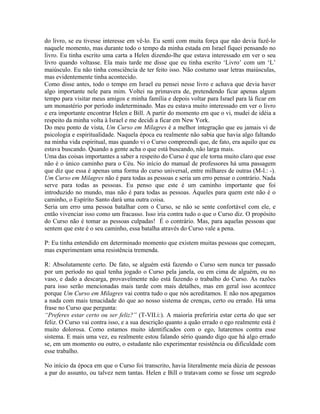 do livro, se eu tivesse interesse em vê-lo. Eu senti com muita força que não devia fazê-lo
naquele momento, mas durante todo o tempo da minha estada em Israel fiquei pensando no
livro. Eu tinha escrito uma carta a Helen dizendo-lhe que estava interessado em ver o seu
livro quando voltasse. Ela mais tarde me disse que eu tinha escrito ‘Livro’ com um ‘L’
maiúsculo. Eu não tinha consciência de ter feito isso. Não costumo usar letras maiúsculas,
mas evidentemente tinha acontecido.
Como disse antes, todo o tempo em Israel eu pensei nesse livro e achava que devia haver
algo importante nele para mim. Voltei na primavera de, pretendendo ficar apenas algum
tempo para visitar meus amigos e minha família e depois voltar para Israel para lá ficar em
um monastério por período indeterminado. Mas eu estava muito interessado em ver o livro
e era importante encontrar Helen e Bill. A partir do momento em que o vi, mudei de idéia a
respeito da minha volta à Israel e me decidi a ficar em New York.
Do meu ponto de vista, Um Curso em Milagres é a melhor integração que eu jamais vi de
psicologia e espiritualidade. Naquela época eu realmente não sabia que havia algo faltando
na minha vida espiritual, mas quando vi o Curso compreendi que, de fato, era aquilo que eu
estava buscando. Quando a gente acha o que está buscando, não larga mais.
Uma das coisas importantes a saber a respeito do Curso é que ele torna muito claro que esse
não é o único caminho para o Céu. No início do manual de professores há uma passagem
que diz que essa é apenas uma forma do curso universal, entre milhares de outras (M-l.: -).
Um Curso em Milagres não é para todas as pessoas e seria um erro pensar o contrário. Nada
serve para todas as pessoas. Eu penso que este é um caminho importante que foi
introduzido no mundo, mas não é para todas as pessoas. Àqueles para quem este não é o
caminho, o Espírito Santo dará uma outra coisa.
Seria um erro uma pessoa batalhar com o Curso, se não se sente confortável com ele, e
então vivenciar isso como um fracasso. Isso iria contra tudo o que o Curso diz. O propósito
do Curso não é tomar as pessoas culpadas! É o contrário. Mas, para aquelas pessoas que
sentem que este é o seu caminho, essa batalha através do Curso vale a pena.
P: Eu tinha entendido em determinado momento que existem muitas pessoas que começam,
mas experimentam uma resistência tremenda.
R: Absolutamente certo. De fato, se alguém está fazendo o Curso sem nunca ter passado
por um período no qual tenha jogado o Curso pela janela, ou em cima de alguém, ou no
vaso, e dado a descarga, provavelmente não está fazendo o trabalho do Curso. As razões
para isso serão mencionadas mais tarde com mais detalhes, mas em geral isso acontece
porque Um Curso em Milagres vai contra tudo o que nós acreditamos. E não nos apegamos
a nada com mais tenacidade do que ao nosso sistema de crenças, certo ou errado. Há uma
frase no Curso que pergunta:
“Preferes estar certo ou ser feliz?” (T-VII.i:). A maioria preferiria estar certa do que ser
feliz. O Curso vai contra isso, e a sua descrição quanto a quão errado o ego realmente está é
muito dolorosa. Como estamos muito identificados com o ego, lutaremos contra esse
sistema. E mais uma vez, eu realmente estou falando sério quando digo que há algo errado
se, em um momento ou outro, o estudante não experimentar resistência ou dificuldade com
esse trabalho.
No início da época em que o Curso foi transcrito, havia literalmente meia dúzia de pessoas
a par do assunto, ou talvez nem tantas. Helen e Bill o tratavam como se fosse um segredo
 