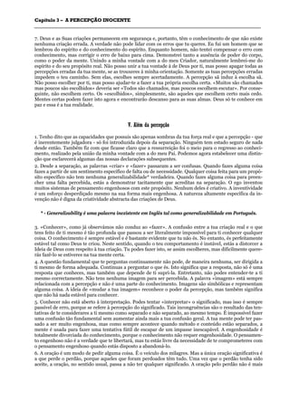 CCaappííttuulloo 33 –– AA PPEERRCCEEPPÇÇÃÃOO IINNOOCCEENNTTEE
_______________________________________________________________________________________________________________________________________________________________________________________________________________________________________________________________________________________
7. Deus e as Suas criações permanecem em segurança e, portanto, têm o conhecimento de que não existe
nenhuma criação errada. A verdade não pode lidar com os erros que tu queres. Eu fui um homem que se
lembrou do espírito e do conhecimento do espírito. Enquanto homem, não tentei compensar o erro com
conhecimento, mas corrigir o erro de baixo para cima. Demonstrei tanto a ausência de poder do corpo,
como o poder da mente. Unindo a minha vontade com a do meu Criador, naturalmente lembrei-me do
espírito e do seu propósito real. Não posso unir a tua vontade à de Deus por ti, mas posso apagar todas as
percepções erradas da tua mente, se as trouxeres à minha orientação. Somente as tuas percepções erradas
impedem o teu caminho. Sem elas, escolhes sempre acertadamente. A percepção sã induz à escolha sã.
Não posso escolher por ti, mas posso ajudar-te a fazer a tua própria escolha certa. «Muitos são chamados
mas poucos são escolhidos» deveria ser «Todos são chamados, mas poucos escolhem escutar». Por conse-
guinte, não escolhem certo. Os «escolhidos», simplesmente, são aqueles que escolhem certo mais cedo.
Mentes certas podem fazer isto agora e encontrarão descanso para as suas almas. Deus só te conhece em
paz e essa é a tua realidade.
VV.. AAlléémm ddaa ppeerrcceeppççããoo
1. Tenho dito que as capacidades que possuis são apenas sombras da tua força real e que a percepção - que
é inerentemente julgadora - só foi introduzida depois da separação. Ninguém tem estado seguro de nada
desde então. Também fiz com que ficasse claro que a ressurreição foi o meio para o regresso ao conheci-
mento, realizado pela união da minha vontade com a do meu Pai. Podemos agora estabelecer uma distin-
ção que esclarecerá algumas das nossas declarações subsequentes.
2. Desde a separação, as palavras «criar» e «fazer» passaram a ser confusas. Quando fazes alguma coisa
fazes a partir de um sentimento especifico de falta ou de necessidade. Qualquer coisa feita para um propó-
sito específico não tem nenhuma generalizabilidade* verdadeira. Quando fazes alguma coisa para preen-
cher uma falta percebida, estás a demonstrar tacitamente que acreditas na separação. O ego inventou
muitos sistemas de pensamento engenhosos com este propósito. Nenhum deles é criativo. A inventividade
é um esforço desperdiçado mesmo na sua forma mais engenhosa. A natureza altamente específica da in-
venção não é digna da criatividade abstracta das criações de Deus.
* - Generalizability é uma palavra inexistente em Inglês tal como generalizabilidade em Português.
3. «Conhecer», como já observámos não conduz ao «fazer». A confusão entre a tua criação real e o que
tens feito de ti mesmo é tão profunda que passou a ser literalmente impossível para ti conhecer qualquer
coisa. O conhecimento é sempre estável e é bastante evidente que tu não és. No entanto, és perfeitamente
estável tal como Deus te criou. Neste sentido, quando o teu comportamento é instável, estás a distorcer a
Ideia de Deus com respeito à tua criação. Tu podes fazer isto, se assim escolheres, mas dificilmente quere-
rás fazê-lo se estiveres na tua mente certa.
4. A questão fundamental que te perguntas continuamente não pode, de maneira nenhuma, ser dirigida a
ti mesmo de forma adequada. Continuas a perguntar o que és. Isto significa que a resposta, não só é uma
resposta que conheces, mas também que depende de ti supri-la. Entretanto, não podes entender-te a ti
mesmo correctamente. Não tens nenhuma imagem para ser percebida. A palavra «imagem» está sempre
relacionada com a percepção e não é uma parte do conhecimento. Imagens são simbólicas e representam
alguma coisa. A ideia de «mudar a tua imagem» reconhece o poder da percepção, mas também significa
que não há nada estável para conhecer.
5. Conhecer não está aberto à interpretação. Podes tentar «interpretar» o significado, mas isso é sempre
passível de erro, porque se refere à percepção do significado. Tais incongruências são o resultado das ten-
tativas de te considerares a ti mesmo como separado e não separado, ao mesmo tempo. É impossível fazer
uma confusão tão fundamental sem aumentar ainda mais a tua confusão geral. A tua mente pode ter pas-
sado a ser muito engenhosa, mas como sempre acontece quando método e conteúdo estão separados, a
mente é usada para fazer uma tentativa fútil de escapar de um impasse inescapável. A engenhosidade é
totalmente divorciada do conhecimento, porque o conhecimento não requer engenhosidade. O pensamen-
to engenhoso não é a verdade que te libertará, mas tu estás livre da necessidade de te comprometeres com
o pensamento engenhoso quando estás disposto a abandoná-lo.
6. A oração é um modo de pedir alguma coisa. É o veículo dos milagres. Mas a única oração significativa é
a que perde o perdão, porque aqueles que foram perdoados têm tudo. Uma vez que o perdão tenha sido
aceite, a oração, no sentido usual, passa a não ter qualquer significado. A oração pelo perdão não é mais
 