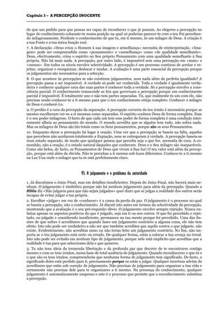 CCaappííttuulloo 33 –– AA PPEERRCCEEPPÇÇÃÃOO IINNOOCCEENNTTEE
_______________________________________________________________________________________________________________________________________________________________________________________________________________________________________________________________________________________
do que um pedido para que possas ser capaz de reconhecer o que já possuis. Ao elegeres a percepção no
lugar do conhecimento colocaste-te numa posição na qual só poderias parecer-te com o teu Pai perceben-
do milagrosamente. Perdeste o conhecimento de que tu, em ti mesmo, és um milagre de Deus. A criação é
a tua Fonte e a tua única função real.
7. A declaração «Deus criou o Homem à sua imagem e semelhança» necessita de reinterpretação. «Ima-
gem» pode ser compreendida como «pensamento» e «semelhança» como «de qualidade semelhante».
Deus, efectivamente, criou o espírito no Seu próprio Pensamento com uma qualidade semelhante à Sua
própria. Não há mais nada. A percepção, por outro lado, é impossível sem uma percepção em «mais» e
«menos». Em todos os níveis envolve selectividade. A percepção é um processo contínuo de aceitar e re-
jeitar, organizar e reorganizar, deslocar e mudar. A avaliação é uma parte essencial da percepção porque
os julgamentos são necessários para a selecção.
8. O que acontece às percepções se não existirem julgamentos, nem nada além da perfeita igualdade? A
percepção passa a ser impossível. A verdade só pode ser conhecida. Toda a verdade é igualmente verda-
deira e conhecer qualquer uma das suas partes é conhecer toda a verdade. Só a percepção envolve a cons-
ciência parcial. O conhecimento transcende as leis que governam a percepção porque um conhecimento
parcial é impossível. É totalmente uno e não tem partes separadas. Tu, que realmente és um com ele, não
precisas senão conhecer-te a ti mesmo para que o teu conhecimento esteja completo. Conhecer o milagre
de Deus é conhecê-Lo.
9. O perdão é a cura da percepção da separação. A percepção correcta do teu irmão é necessária porque as
mentes escolheram ver-se a si mesmas como separadas. O espírito conhece Deus de forma completa. Esse
é o seu poder milagroso. O facto de que cada um tem esse poder de forma completa é uma condição intei-
ramente alheia ao pensamento do mundo. O mundo acredita que se alguém tem tudo, não sobra nada.
Mas os milagres de Deus são tão totais como os Seus pensamentos, porque são os seus Pensamentos.
10. Enquanto durar a percepção há lugar à oração. Uma vez que a percepção se baseia na falta, aqueles
que percebem não aceitaram totalmente a Expiação, nem se entregaram à verdade. A percepção baseia-se
num estado separado, de modo que qualquer pessoa que perceba seja o que for, necessita de cura. A co-
munhão, não a oração, é o estado natural daqueles que conhecem. Deus e o Seu milagre são inseparáveis.
Como são belos, de facto, os Pensamentos de Deus que vivem à Sua luz! O teu valor está além da percep-
ção, porque está além da dúvida. Não te percebas a ti mesmo sob luzes diferentes. Conhece-te a ti mesmo
na Luz Una onde o milagre que tu és está perfeitamente claro.
VVII.. OO jjuullggaammeennttoo ee oo pprroobblleemmaa ddaa aauuttoorriiddaaddee
1. Já discutimos o Juízo Final, mas em detalhes insuficientes. Depois do Juízo Final, não haverá mais ne-
nhum. O julgamento é simbólico porque não há nenhum julgamento para além da percepção. Quando a
Bíblia diz «Não julgueis para que não sejais julgados» quer dizer que se julgas a realidade dos outros serás
incapaz de evitar julgar a tua própria.
2. Escolher «julgar» em vez de «conhecer» é a causa da perda da paz. O julgamento é o processo no qual
se baseia a percepção, não o conhecimento. Já discuti isto antes em termos da selectividade da percepção,
mostrando que a avaliação é o seu pré-requisito óbvio. O julgamento envolve sempre rejeição. Nunca en-
fatiza apenas os aspectos positivos do que é julgado, seja em ti ou nos outros. O que foi percebido e rejei-
tado, ou julgado e considerado insuficiente, permanece na tua mente porque foi percebido. Uma das ilu-
sões de que sofres é acreditares que quando fazes um julgamento contrário a alguma coisa, ele não tem
efeito. Isto não pode ser verdadeiro a não ser que também acredites que aquilo contra o que julgaste, não
existe. Evidentemente, não acreditas nisso ou não terias feito um julgamento contrário. No fim, não im-
porta se o teu julgamento está certo ou errado. De qualquer forma, estás a colocar a tua crença no irreal.
Isto não pode ser evitado em nenhum tipo de julgamento, porque nele está implícito que acreditas que a
realidade é tua para que selecciones dela o que quiseres.
3. Tu não tens ideia da tremenda libertação e da profunda paz que decorre de te encontrares contigo
mesmo e com os teus irmãos, numa base de total ausência de julgamento. Quando reconheceres o que és e
o que são os teus irmãos, compreenderás que nenhuma forma de julgamento tem significado. De facto, o
significado deles está perdido para ti, precisamente porque os estás a julgar. Qualquer incerteza advém de
acreditares que estás sob coerção de julgamento. Não precisas de julgamento para organizar a tua vida e
certamente não precisas dele para te organizares a ti mesmo. Na presença do conhecimento, qualquer
julgamento é automaticamente suspenso e este é o processo que permite que o reconhecimento substitua
a percepção.
 