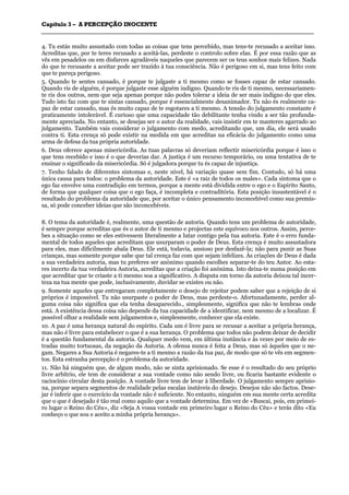 CCaappííttuulloo 33 –– AA PPEERRCCEEPPÇÇÃÃOO IINNOOCCEENNTTEE
_______________________________________________________________________________________________________________________________________________________________________________________________________________________________________________________________________________________
4. Tu estás muito assustado com todas as coisas que tens percebido, mas tens-te recusado a aceitar isso.
Acreditas que, por te teres recusado a aceitá-las, perdeste o controlo sobre elas. É por essa razão que as
vês em pesadelos ou em disfarces agradáveis naqueles que parecem ser os teus sonhos mais felizes. Nada
do que te recusaste a aceitar pode ser trazido à tua consciência. Não é perigoso em si, mas tens feito com
que te pareça perigoso.
5. Quando te sentes cansado, é porque te julgaste a ti mesmo como se fosses capaz de estar cansado.
Quando ris de alguém, é porque julgaste esse alguém indigno. Quando te ris de ti mesmo, necessariamen-
te ris dos outros, nem que seja apenas porque não podes tolerar a ideia de ser mais indigno do que eles.
Tudo isto faz com que te sintas cansado, porque é essencialmente desanimador. Tu não és realmente ca-
paz de estar cansado, mas és muito capaz de te esgotares a ti mesmo. A tensão do julgamento constante é
praticamente intolerável. É curioso que uma capacidade tão debilitante tenha vindo a ser tão profunda-
mente apreciada. No entanto, se desejas ser o autor da realidade, vais insistir em te manteres agarrado ao
julgamento. Também vais considerar o julgamento com medo, acreditando que, um dia, ele será usado
contra ti. Esta crença só pode existir na medida em que acreditas na eficácia do julgamento como uma
arma de defesa da tua própria autoridade.
6. Deus oferece apenas misericórdia. As tuas palavras só deveriam reflectir misericórdia porque é isso o
que tens recebido e isso é o que deverias dar. A justiça é um recurso temporário, ou uma tentativa de te
ensinar o significado da misericórdia. Só é julgadora porque tu és capaz de injustiça.
7. Tenho falado de diferentes sintomas e, neste nível, há variação quase sem fim. Contudo, só há uma
única causa para todos: o problema da autoridade. Este é «a raiz de todos os males». Cada sintoma que o
ego faz envolve uma contradição em termos, porque a mente está dividida entre o ego e o Espírito Santo,
de forma que qualquer coisa que o ego faça, é incompleta e contraditória. Esta posição insustentável é o
resultado do problema da autoridade que, por aceitar o único pensamento inconcebível como sua premis-
sa, só pode conceber ideias que são inconcebíveis.
8. O tema da autoridade é, realmente, uma questão de autoria. Quando tens um problema de autoridade,
é sempre porque acreditas que és o autor de ti mesmo e projectas este equívoco nos outros. Assim, perce-
bes a situação como se eles estivessem literalmente a lutar contigo pela tua autoria. Este é o erro funda-
mental de todos aqueles que acreditam que usurparam o poder de Deus. Esta crença é muito assustadora
para eles, mas dificilmente abala Deus. Ele está, todavia, ansioso por desfazê-la; não para punir as Suas
crianças, mas somente porque sabe que tal crença faz com que sejam infelizes. Às criações de Deus é dada
a sua verdadeira autoria, mas tu preferes ser anónimo quando escolhes separar-te do teu Autor. Ao esta-
res incerto da tua verdadeira Autoria, acreditas que a criação foi anónima. Isto deixa-te numa posição em
que acreditar que te criaste a ti mesmo soa a significativo. A disputa em torno da autoria deixou tal incer-
teza na tua mente que pode, inclusivamente, duvidar se existes ou não.
9. Somente aqueles que entregaram completamente o desejo de rejeitar podem saber que a rejeição de si
próprios é impossível. Tu não usurpaste o poder de Deus, mas perdeste-o. Afortunadamente, perder al-
guma coisa não significa que ela tenha desaparecido., simplesmente, significa que não te lembras onde
está. A existência dessa coisa não depende da tua capacidade de a identificar, nem mesmo de a localizar. É
possível olhar a realidade sem julgamentos e, simplesmente, conhecer que ela existe.
10. A paz é uma herança natural do espírito. Cada um é livre para se recusar a aceitar a própria herança,
mas não é livre para estabelecer o que é a sua herança. O problema que todos não podem deixar de decidir
é a questão fundamental da autoria. Qualquer medo vem, em última instância e às vezes por meio de es-
tradas muito tortuosas, da negação da Autoria. A ofensa nunca é feita a Deus, mas só àqueles que o ne-
gam. Negares a Sua Autoria é negares-te a ti mesmo a razão da tua paz, de modo que só te vês em segmen-
tos. Esta estranha percepção é o problema da autoridade.
11. Não há ninguém que, de algum modo, não se sinta aprisionado. Se esse é o resultado do seu próprio
livre arbítrio, ele tem de considerar a sua vontade como não sendo livre, ou ficaria bastante evidente o
raciocínio circular desta posição. A vontade livre tem de levar à liberdade. O julgamento sempre aprisio-
na, porque separa segmentos de realidade pelas escalas instáveis do desejo. Desejos não são factos. Dese-
jar é inferir que o exercício da vontade não é suficiente. No entanto, ninguém em sua mente certa acredita
que o que é desejado é tão real como aquilo que a vontade determina. Em vez de «Buscai, pois, em primei-
ro lugar o Reino do Céu», diz «Seja A vossa vontade em primeiro lugar o Reino do Céu» e terás dito «Eu
conheço o que sou e aceito a minha própria herança».
 