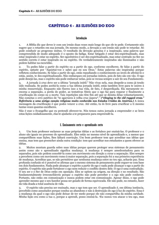 CCaappííttuulloo 44 –– AASS IILLUUSSÕÕEESS DDOO EEGGOO
_______________________________________________________________________________________________________________________________________________________________________________________________________________________________________________________________________________________
CCAAPPÍÍTTUULLOO 44 -- AASS IILLUUSSÕÕEESS DDOO EEGGOO
IInnttrroodduuççããoo
1. A Bíblia diz que deves ir com um irmão duas vezes mais longe do que ele te pede. Certamente não
sugere que o retardes em sua jornada. Do mesmo modo, a devoção a um irmão não pode te retardar. Só
pode conduzir ao progresso mútuo. O resultado da devoção genuína é a inspiração, uma palavra que
compreendida de modo adequado é o oposto da fadiga. Estar fatigado é estar des-espiritualizado, mas
estar inspirado é estar no espírito. Ser egocêntrico é ser des-espiritualizado, mas estar centrado no Ser no
sentido correto é estar inspirado ou no espírito. Os verdadeiramente inspirados são iluminados e não
podem habitar na escuridão.
2. Tu podes falar a partir do espírito ou a partir do ego, conforme escolheres. Se falas a partir do
espírito, optaste por “Aquietai-vos e sabei que eu sou Deus.” Estas palavras são inspiradas porque
refletem conhecimento. Se falas a partir do ego, estás repudiando o conhecimento ao invés de afirmá-lo e
estás, assim, te des-espiritualizando. Não embarques em jornadas inúteis, pois de fato são em vão. O ego
pode desejá-las, mas o espírito não pode embarcar nelas, pois se recusa sempre a sair do seu Fundamento.
3. A jornada à cruz deve ser a última “jornada inútil.” Não vivas nela, mas despede-a como já tendo
sido realizada. Se podes aceitá-la como a tua última jornada inútil, estás também livre para te unires à
minha ressurreição. Enquanto não fizeres isso a tua vida, de fato, é desperdiçada. Ela meramente re-
encena a separação, a perda do poder, as tentativas fúteis que o ego faz para reparar e finalmente a
crucificação do corpo ou a morte. Tais repetições não têm fim até que se desista delas voluntariamente.
Não cometas o erro patético de “te agarrares à velha cruz áspera*.” (*clinging to the old rugged cross.”
Referência a uma antiga canção religiosa muito conhecida nos Estados Unidos da América.) A única
mensagem da crucificação é que podes vencer a cruz. Até então, tu és livre para crucificar a ti mesmo
tantas vezes quantas escolheres.
Não é esse o Evangelho que eu pretendi oferecer-te. Nós temos outra jornada a empreender e se leres
estas lições cuidadosamente, elas te ajudarão a te preparares para empreendê-la.
II.. EEnnssiinnaammeennttoo cceerrttoo ee aapprreennddiizzaaddoo cceerrttoo
1. Um bom professor esclarece as suas próprias idéias e as fortalece por ensiná-las. O professor e o
aluno são iguais no processo do aprendizado. Eles estão no mesmo nível de aprendizado e, a menos que
compartilhem suas lições, lhes faltará convicção. Um bom professor tem que acreditar nas idéias que
ensina, mas tem que preencher ainda outra condição: tem que acreditar nos estudantes a quem oferece as
idéias.
2. Muitos montam guarda sobre suas idéias porque querem proteger seus sistemas de pensamento
assim como são e aprendizado significa mudança. A mudança é sempre amedrontadora para os
separados, pois não podem concebê-la como um movimento em direção a curar a separação. Eles sempre
a percebem como um movimento rumo à maior separação, pois a separação foi a sua primeira experiência
de mudança. Acreditas que, se não permitires que nenhuma mudança entre no teu ego, acharás paz. Essa
profunda confusão só é possível se afirmas que o mesmo sistema de pensamento pode erguer-se com base
em dois fundamentos. Nada pode alcançar o espírito a partir do ego e nada pode alcançar o ego a partir do
espírito. O espírito não pode fortalecer o ego nem reduzir o conflito dentro dele. O ego é uma contradição.
O seu ser e o Ser de Deus estão em oposição. Eles se opõem na origem, na direção e no resultado. São
fundamentalmente irreconciliáveis porque o espírito não pode perceber e o ego não pode conhecer.
Portanto, não estão em comunicação e nunca podem estar em comunicação. Apesar disso, o ego pode
aprender mesmo que o seu fazedor possa ser guiado de forma equivocada. Ele não pode, no entanto, fazer
da vida doada a total ausência de vida.
3. O espírito não precisa ser ensinado, mas o ego tem que ser. O aprendizado é, em última instância,
percebido como assustador porque conduz ao abandono e não à destruição do ego à luz do espírito. Essa é
a mudança da qual o ego não pode deixar de ter medo porque ele não compartilha da minha caridade.
Minha lição era como a tua e, porque a aprendi, posso ensiná-la. 5Eu nunca vou atacar o teu ego, mas
 