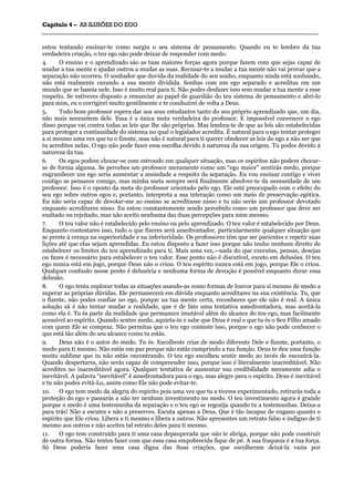 CCaappííttuulloo 44 –– AASS IILLUUSSÕÕEESS DDOO EEGGOO
_______________________________________________________________________________________________________________________________________________________________________________________________________________________________________________________________________________________
estou tentando ensinar-te como surgiu o seu sistema de pensamento. Quando eu te lembro da tua
verdadeira criação, o teu ego não pode deixar de responder com medo.
4. O ensino e o aprendizado são as tuas maiores forças agora porque fazem com que sejas capaz de
mudar a tua mente e ajudar outros a mudar as suas. Recusar-te a mudar a tua mente não vai provar que a
separação não ocorreu. O sonhador que duvida da realidade do seu sonho, enquanto ainda está sonhando,
não está realmente curando a sua mente dividida. Sonhas com um ego separado e acreditas em um
mundo que se baseia nele. Isso é muito real para ti. Não podes desfazer isso sem mudar a tua mente a esse
respeito. Se estiveres disposto a renunciar ao papel de guardião do teu sistema de pensamento e abri-lo
para mim, eu o corrigirei muito gentilmente e te conduzirei de volta a Deus.
5. Todo bom professor espera dar aos seus estudantes tanto do seu próprio aprendizado que, um dia,
não mais necessitem dele. Essa é a única meta verdadeira do professor. E impossível convencer o ego
disso porque vai contra todas as leis que lhe são próprias. Mas lembra-te de que as leis são estabelecidas
para proteger a continuidade do sistema no qual o legislador acredita. É natural para o ego tentar proteger
a si mesmo uma vez que tu o fizeste, mas não é natural para ti querer obedecer as leis do ego a não ser que
tu acredites nelas. O ego não pode fazer essa escolha devido à natureza da sua origem. Tu podes devido à
natureza da tua.
6. Os egos podem chocar-se com estrondo em qualquer situação, mas os espíritos não podem chocar-
se de forma alguma. Se percebes um professor meramente como um “ego maior” sentirás medo, porque
engrandecer um ego seria aumentar a ansiedade a respeito da separação. Eu vou ensinar contigo e viver
contigo se pensares comigo, mas minha meta sempre será finalmente absolver-te da necessidade de um
professor. Isso é o oposto da meta do professor orientado pelo ego. Ele está preocupado com o efeito do
seu ego sobre outros egos e, portanto, interpreta a sua interação como um meio de preservação egótica.
Eu não seria capaz de devotar-me ao ensino se acreditasse nisso e tu não serás um professor devotado
enquanto acreditares nisso. Eu estou constantemente sendo percebido como um professor que deve ser
exaltado ou rejeitado, mas não aceito nenhuma das duas percepções para mim mesmo.
7. O teu valor não é estabelecido pelo ensino ou pelo aprendizado. O teu valor é estabelecido por Deus.
Enquanto contestares isso, tudo o que fizeres será amedrontador, particularmente qualquer situação que
se preste à crença na superioridade e na inferioridade. Os professores têm que ser pacientes e repetir suas
lições até que elas sejam aprendidas. Eu estou disposto a fazer isso porque não tenho nenhum direito de
estabelecer os limites do teu aprendizado para ti. Mais uma vez,—nada do que executas, pensas, desejas
ou fazes é necessário para estabelecer o teu valor. Esse ponto não é discutível, exceto em delusões. O teu
ego nunca está em jogo, porque Deus não o criou. O teu espírito nunca está em jogo, porque Ele o criou.
Qualquer confusão nesse ponto é delusória e nenhuma forma de devoção é possível enquanto durar essa
delusão.
8. O ego tenta explorar todas as situações usando-as como formas de louvor para si mesmo de modo a
superar as próprias dúvidas. Ele permanecerá em dúvida enquanto acreditares na sua existência. Tu, que
o fizeste, não podes confiar no ego, porque na tua mente certa, reconheces que ele não é real. A única
solução sã é não tentar mudar a realidade, que é de fato uma tentativa amedrontadora, mas aceitá-la
como ela é. Tu és parte da realidade que permanece imutável além do alcance do teu ego, mas facilmente
acessível ao espírito. Quando sentes medo, aquieta-te e sabe que Deus é real e que tu és o Seu Filho amado
com quem Ele se compraz. Não permitas que o teu ego conteste isso, porque o ego não pode conhecer o
que está tão além do seu alcance como tu estás.
9. Deus não é o autor do medo. Tu és. Escolheste criar de modo diferente Dele e fizeste, portanto, o
medo para ti mesmo. Não estás em paz porque não estás cumprindo a tua função. Deus te deu uma função
muito sublime que tu não estás encontrando. O teu ego escolheu sentir medo ao invés de encontrá-la.
Quando despertares, não serás capaz de compreender isso, porque isso é literalmente inacreditável. Não
acredites no inacreditável agora. Qualquer tentativa de aumentar sua credibilidade meramente adia o
inevitável. A palavra “inevitável” é amedrontadora para o ego, mas alegre para o espírito. Deus é inevitável
e tu não podes evitá-Lo, assim como Ele não pode evitar-te.
10. O ego tem medo da alegria do espírito pois uma vez que tu a tiveres experimentado, retirarás toda a
proteção do ego e passarás a não ter nenhum investimento no medo. O teu investimento agora é grande
porque o medo é uma testemunha da separação e o teu ego se regozija quando tu a testemunhas. Deixa-a
para trás! Não a escutes e não a preserves. Escuta apenas a Deus, Que é tão incapaz de engano quanto o
espírito que Ele criou. Libera a ti mesmo e libera a outros. Não apresentes um retrato falso e indigno de ti
mesmo aos outros e não aceites tal retrato deles para ti mesmo.
11. O ego tem construído para ti uma casa depauperada que não te abriga, porque não pode construir
de outra forma. Não tentes fazer com que essa casa empobrecida fique de pé. A sua fraqueza é a tua força.
Só Deus poderia fazer uma casa digna das Suas criações, que escolheram deixá-la vazia por
 