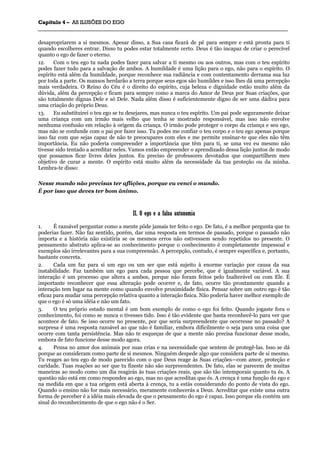 CCaappííttuulloo 44 –– AASS IILLUUSSÕÕEESS DDOO EEGGOO
_______________________________________________________________________________________________________________________________________________________________________________________________________________________________________________________________________________________
desapropriarem a si mesmos. Apesar disso, a Sua casa ficará de pé para sempre e está pronta para ti
quando escolheres entrar. Disso tu podes estar totalmente certo. Deus é tão incapaz de criar o perecível
quanto o ego de fazer o eterno.
12. Com o teu ego tu nada podes fazer para salvar a ti mesmo ou aos outros, mas com o teu espírito
podes fazer tudo para a salvação de ambos. A humildade é uma lição para o ego, não para o espírito. O
espírito está além da humildade, porque reconhece sua radiância e com contentamento derrama sua luz
por toda a parte. Os mansos herdarão a terra porque seus egos são humildes e isso lhes dá uma percepção
mais verdadeira. O Reino do Céu é o direito do espírito, cuja beleza e dignidade estão muito além da
dúvida, além da percepção e ficam para sempre como a marca do Amor de Deus por Suas criações, que
são totalmente dignas Dele e só Dele. Nada além disso é suficientemente digno de ser uma dádiva para
uma criação do próprio Deus.
13. Eu substituirei o teu ego se tu desejares, mas nunca o teu espírito. Um pai pode seguramente deixar
uma criança com um irmão mais velho que tenha se mostrado responsável, mas isso não envolve
nenhuma confusão em relação à origem da criança. O irmão pode proteger o corpo da criança e seu ego,
mas não se confunde com o pai por fazer isso. Tu podes me confiar o teu corpo e o teu ego apenas porque
isso faz com que sejas capaz de não te preocupares com eles e me permite ensinar-te que eles não têm
importância. Eu não poderia compreender a importância que têm para ti, se uma vez eu mesmo não
tivesse sido tentado a acreditar neles. Vamos então empreender o aprendizado dessa lição juntos de modo
que possamos ficar livres deles juntos. Eu preciso de professores devotados que compartilhem meu
objetivo de curar a mente. O espírito está muito além da necessidade da tua proteção ou da minha.
Lembra-te disso:
Nesse mundo não precisas ter aflições, porque eu venci o mundo.
É por isso que deves ter bom ânimo.
IIII.. OO eeggoo ee aa ffaallssaa aauuttoonnoommiiaa
1. É razoável perguntar como a mente pôde jamais ter feito o ego. De fato, é a melhor pergunta que tu
poderias fazer. Não faz sentido, porém, dar uma resposta em termos de passado, porque o passado não
importa e a história não existiria se os mesmos erros não estivessem sendo repetidos no presente. O
pensamento abstrato aplica-se ao conhecimento porque o conhecimento é completamente impessoal e
exemplos são irrelevantes para a sua compreensão. A percepção, contudo, é sempre específica e, portanto,
bastante concreta.
2. Cada um faz para si um ego ou um ser que está sujeito à enorme variação por causa da sua
instabilidade. Faz também um ego para cada pessoa que percebe, que é igualmente variável. A sua
interação é um processo que altera a ambos, porque não foram feitos pelo Inalterável ou com Ele. É
importante reconhecer que essa alteração pode ocorrer e, de fato, ocorre tão prontamente quando a
interação tem lugar na mente como quando envolve proximidade física. Pensar sobre um outro ego é tão
eficaz para mudar uma percepção relativa quanto a interação física. Não poderia haver melhor exemplo de
que o ego é só uma idéia e não um fato.
3. O teu próprio estado mental é um bom exemplo de como o ego foi feito. Quando jogaste fora o
conhecimento, foi como se nunca o tivesses tido. Isso é tão evidente que basta reconhecê-lo para ver que
acontece de fato. Se isso ocorre no presente, por que seria surpreendente que ocorresse no passado? A
surpresa é uma resposta razoável ao que não é familiar, embora dificilmente o seja para uma coisa que
ocorre com tanta persistência. Mas não te esqueças de que a mente não precisa funcionar desse modo,
embora de fato funcione desse modo agora.
4. Pensa no amor dos animais por suas crias e na necessidade que sentem de protegê-las. Isso se dá
porque as consideram como parte de si mesmos. Ninguém despede algo que considera parte de si mesmo.
Tu reages ao teu ego de modo parecido com o que Deus reage às Suas criações—com amor, proteção e
caridade. Tuas reações ao ser que tu fizeste não são surpreendentes. De fato, elas se parecem de muitas
maneiras ao modo como um dia reagirás às tuas criações reais, que são tão intemporais quanto tu és. A
questão não está em como respondes ao ego, mas no que acreditas que és. A crença é uma função do ego e
na medida em que a tua origem está aberta à crença, tu a estás considerando do ponto de vista do ego.
Quando o ensino não for mais necessário, meramente conhecerás a Deus. Acreditar que existe uma outra
forma de perceber é a idéia mais elevada de que o pensamento do ego é capaz. Isso porque ela contém um
sinal do reconhecimento de que o ego não é o Ser.
 