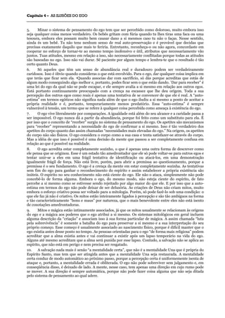 CCaappííttuulloo 44 –– AASS IILLUUSSÕÕEESS DDOO EEGGOO
_______________________________________________________________________________________________________________________________________________________________________________________________________________________________________________________________________________________
5. Minar o sistema de pensamento do ego tem que ser percebido como doloroso, muito embora isso
seja qualquer coisa menos verdadeiro. Os bebês gritam com fúria quando tu lhes tiras uma faca ou uma
tesoura, embora eles possam muito bem causar dano a si mesmos caso tu não o faças. Nesse sentido,
ainda és um bebê. Tu não tens nenhum senso de real auto-preservação e é provável que decidas que
precisas exatamente daquilo que mais te feriria. Entretanto, reconheça-o ou não agora, concordaste em
cooperar no esforço de tornar-te ao mesmo tempo inofensivo e útil, atributos que necessariamente vão
juntos. Tuas atitudes, mesmo em relação a isso, são necessariamente conflitadas porque todas as atitudes
são baseadas no ego. Isso não vai durar. Sê paciente por algum tempo e lembra-te que o resultado é tão
certo quanto Deus.
6. Só aqueles que têm um senso de abundância real e duradouro podem ser verdadeiramente
caridosos. Isso é óbvio quando consideras o que está envolvido. Para o ego, dar qualquer coisa implica em
que terás que ficar sem ela. 4Quando associas dar com sacrifício, só dás porque acreditas que estás de
algum modo conseguindo algo melhor e, portanto, podes ficar sem o que estás dando. “Dar para receber” é
uma lei do ego da qual não se pode escapar, e ele sempre avalia a si mesmo em relação aos outros egos.
Está portanto continuamente preocupado com a crença na escassez que lhe deu origem. Toda a sua
percepção dos outros egos como reais é apenas uma tentativa de se convencer de que ele é real. A “auto-
estima” em termos egóticos não significa nada além de que o ego iludiu a si mesmo a ponto de aceitar a
própria realidade e é, portanto, temporariamente menos predatório. Essa “auto-estima” é sempre
vulnerável à tensão, um termo que se refere à qualquer coisa percebida como ameaça à existência do ego.
7. O ego vive literalmente por comparações. A igualdade está além do seu alcance e a caridade passa a
ser impossível. O ego nunca dá a partir da abundância, porque foi feito como um substituto para ela. É
por isso que o conceito de “receber” surgiu no sistema de pensamento do ego. Os apetites são mecanismos
para “receber” representando a necessidade do ego de confirmar a si mesmo. Isso é tão verdadeiro dos
apetites do corpo quanto das assim chamadas “necessidades mais elevadas do ego.” Na origem, os apetites
do corpo não são físicos. O ego considera o corpo como a sua casa e tenta satisfazer-se através do corpo.
Mas a idéia de que isso é possível é uma decisão da mente que passou a ser completamente confusa em
relação ao que é possível na realidade.
8. O ego acredita estar completamente sozinho, o que é apenas uma outra forma de descrever como
ele pensa que se originou. Esse é um estado tão amedrontador que ele só pode voltar-se para outros egos e
tentar unir-se a eles em uma frágil tentativa de identificação ou atacá-los, em uma demonstração
igualmente frágil de força. Não está livre, porém, para abrir a premissa ao questionamento, porque a
premissa é o seu fundamento. O ego é a crença da mente em estar completamente sozinha. As tentativas
sem fim do ego para ganhar o reconhecimento do espírito e assim estabelecer a própria existência são
inúteis. O espírito no seu conhecimento não está ciente do ego. Ele não o ataca, simplesmente não pode
concebê-lo de forma alguma. Embora o ego, do mesmo modo, não esteja ciente do espírito, de fato
percebe a si mesmo como se estivesse sendo rejeitado por algo maior do que ele. E por isso que a auto-
estima em termos do ego não pode deixar de ser delusória. As criações de Deus não criam mitos, muito
embora o esforço criativo possa ser voltado para a mitologia. Porém, só pode fazê-lo sob uma condição: o
que ele faz já não é criativo. Os mitos estão inteiramente ligados à percepção e são tão ambíguos na forma
e tão caracteristicamente “bons e maus” por natureza, que o mais benevolente entre eles não está isento
de conotações amedrontadoras.
9. Mitos e mágica estão intimamente associados, já que os mitos usualmente se relacionam às origens
do ego e a mágica aos poderes que o ego atribui a si mesmo. Os sistemas mitológicos em geral incluem
alguma descrição da “criação” e associam isso à sua forma particular de mágica. A assim chamada “luta
pela sobrevivência” é somente a batalha do ego para preservar a si mesmo e a sua interpretação do seu
próprio começo. Esse começo é usualmente associado ao nascimento físico, porque é difícil manter que o
ego existia antes desse ponto no tempo. As pessoas orientadas para o ego “de forma mais religiosa” podem
acreditar que a alma existia antes e vai continuar a existir após um lapso temporário na vida do ego.
Alguns até mesmo acreditam que a alma será punida por esse lapso. Contudo, a salvação não se aplica ao
espírito, que não está em perigo e nem precisa ser resgatado.
10. A salvação nada mais é senão “a mentalidade certa”, que não é a mentalidade Una que é própria do
Espírito Santo, mas tem que ser atingida antes que a mentalidade Una seja restaurada. A mentalidade
certa conduz de modo automático ao próximo passo, porque a percepção certa é uniformemente isenta de
ataque e, portanto, a mentalidade errada é obliterada. O ego não pode sobreviver sem julgamento e, em
conseqüência disso, é deixado de lado. A mente, nesse caso, tem apenas uma direção em cujo rumo pode
se mover. A sua direção é sempre automática, porque não pode fazer coisa alguma que não seja ditada
pelo sistema de pensamento ao qual adere.
 