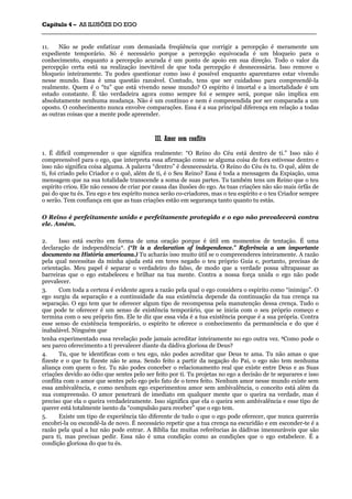 CCaappííttuulloo 44 –– AASS IILLUUSSÕÕEESS DDOO EEGGOO
_______________________________________________________________________________________________________________________________________________________________________________________________________________________________________________________________________________________
11. Não se pode enfatizar com demasiada freqüência que corrigir a percepção é meramente um
expediente temporário. Só é necessário porque a percepção equivocada é um bloqueio para o
conhecimento, enquanto a percepção acurada é um ponto de apoio em sua direção. Todo o valor da
percepção certa está na realização inevitável de que toda percepção é desnecessária. Isso remove o
bloqueio inteiramente. Tu podes questionar como isso é possível enquanto aparentares estar vivendo
nesse mundo. Essa é uma questão razoável. Contudo, tens que ser cuidadoso para compreendê-la
realmente. Quem é o “tu” que está vivendo nesse mundo? O espírito é imortal e a imortalidade é um
estado constante. É tão verdadeira agora como sempre foi e sempre será, porque não implica em
absolutamente nenhuma mudança. Não é um contínuo e nem é compreendida por ser comparada a um
oposto. O conhecimento nunca envolve comparações. Essa é a sua principal diferença em relação a todas
as outras coisas que a mente pode apreender.
IIIIII.. AAmmoorr sseemm ccoonnfflliittoo
1. É difícil compreender o que significa realmente: “O Reino do Céu está dentro de ti.” Isso não é
compreensível para o ego, que interpreta essa afirmação como se alguma coisa de fora estivesse dentro e
isso não significa coisa alguma. A palavra “dentro” é desnecessária. O Reino do Céu és tu. O quê, além de
ti, foi criado pelo Criador e o quê, além de ti, é o Seu Reino? Essa é toda a mensagem da Expiação, uma
mensagem que na sua totalidade transcende a soma de suas partes. Tu também tens um Reino que o teu
espírito criou. Ele não cessou de criar por causa das ilusões do ego. As tuas criações não são mais órfãs de
pai do que tu és. Teu ego e teu espírito nunca serão co-criadores, mas o teu espírito e o teu Criador sempre
o serão. Tem confiança em que as tuas criações estão em segurança tanto quanto tu estás.
O Reino é perfeitamente unido e perfeitamente protegido e o ego não prevalecerá contra
ele. Amém.
2. Isso está escrito em forma de uma oração porque é útil em momentos de tentação. É uma
declaração de independência*. (“It is a declaration of independence.” Referência a um importante
documento na História americana.) Tu acharás isso muito útil se o compreenderes inteiramente. A razão
pela qual necessitas da minha ajuda está em teres negado o teu próprio Guia e, portanto, precisas de
orientação. Meu papel é separar o verdadeiro do falso, de modo que a verdade possa ultrapassar as
barreiras que o ego estabeleceu e brilhar na tua mente. Contra a nossa força unida o ego não pode
prevalecer.
3. Com toda a certeza é evidente agora a razão pela qual o ego considera o espírito como “inimigo”. O
ego surgiu da separação e a continuidade da sua existência depende da continuação da tua crença na
separação. O ego tem que te oferecer algum tipo de recompensa pela manutenção dessa crença. Tudo o
que pode te oferecer é um senso de existência temporário, que se inicia com o seu próprio começo e
termina com o seu próprio fim. Ele te diz que essa vida é a tua existência porque é a sua própria. Contra
esse senso de existência temporário, o espírito te oferece o conhecimento da permanência e do que é
inabalável. Ninguém que
tenha experimentado essa revelação pode jamais acreditar inteiramente no ego outra vez. 8Como pode o
seu parco oferecimento a ti prevalecer diante da dádiva gloriosa de Deus?
4. Tu, que te identificas com o teu ego, não podes acreditar que Deus te ama. Tu não amas o que
fizeste e o que tu fizeste não te ama. Sendo feito a partir da negação do Pai, o ego não tem nenhuma
aliança com quem o fez. Tu não podes conceber o relacionamento real que existe entre Deus e as Suas
criações devido ao ódio que sentes pelo ser feito por ti. Tu projetas no ego a decisão de te separares e isso
conflita com o amor que sentes pelo ego pelo fato de o teres feito. Nenhum amor nesse mundo existe sem
essa ambivalência, e como nenhum ego experimentou amor sem ambivalência, o conceito está além da
sua compreensão. O amor penetrará de imediato em qualquer mente que o queira na verdade, mas é
preciso que ela o queira verdadeiramente. Isso significa que ela o queira sem ambivalência e esse tipo de
querer está totalmente isento da “compulsão para receber” que o ego tem.
5. Existe um tipo de experiência tão diferente de tudo o que o ego pode oferecer, que nunca quererás
encobri-la ou escondê-la de novo. É necessário repetir que a tua crença na escuridão e em esconder-te é a
razão pela qual a luz não pode entrar. A Bíblia faz muitas referências às dádivas imensuráveis que são
para ti, mas precisas pedir. Essa não é uma condição como as condições que o ego estabelece. É a
condição gloriosa do que tu és.
 
