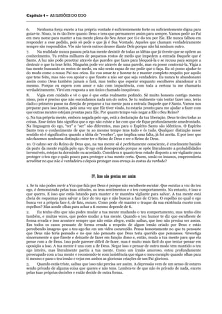 CCaappííttuulloo 44 –– AASS IILLUUSSÕÕEESS DDOO EEGGOO
_______________________________________________________________________________________________________________________________________________________________________________________________________________________________________________________________________________________
6. Nenhuma força exceto a tua própria vontade é suficientemente forte ou suficientemente digna para
guiar-te. Nisso, tu és tão livre quanto Deus e tens que permanecer assim para sempre. Vamos pedir ao Pai
em meu nome para manter a tua mente plena do Seu Amor por ti e do teu por Ele. Ele nunca falhou em
responder a esse pedido, pois só pede o que já é Sua Vontade. Aqueles que chamam verdadeiramente
sempre são respondidos. Vós não tereis outros deuses diante Dele porque não há nenhum outro.
7. Na realidade nunca passou pela tua mente desistir de todas as idéias que já tiveste que se opõem ao
conhecimento. Tu reténs milhares de pequenos restos de medo que impedem a entrada Daquele que é
Santo. A luz não pode penetrar através das paredes que fazes para bloqueá-la e se recusa para sempre a
destruir o que tu tens feito. Ninguém pode ver através de uma parede, mas eu posso contorná-la. Vigia a
tua mente buscando os restos de medo, ou não serás capaz de me pedir que o faça. Eu só posso ajudar-te
do modo como o nosso Pai nos criou. Eu vou amar-te e honrar-te e manter completo respeito por aquilo
que tens feito, mas não vou apoiar o que fizeste a não ser que seja verdadeiro. Eu nunca te abandonarei
assim como Deus também jamais o fará, mas tenho que esperar enquanto escolheres abandonar a ti
mesmo. Porque eu espero com amor e não com impaciência, com toda a certeza tu me chamarás
verdadeiramente. Virei em resposta a um único chamado inequívoco.
8. Vigia com cuidado e vê o que é que estás realmente pedindo. Sê muito honesto contigo mesmo
nisso, pois é preciso que não escondamos nada um do outro. Se tu realmente vais tentar fazer isso, terás
dado o primeiro passo na direção de preparar a tua mente para a entrada Daquele que é Santo. Vamos nos
preparar para isso juntos, pois uma vez que Ele tiver vindo, tu estarás pronto para me ajudar a fazer com
que outras mentes estejam prontas para Ele. Por quanto tempo vais negar a Ele o Seu Reino?
9. Na tua própria mente, embora negada pelo ego, está a declaração da tua liberação. Deus te deu todas as
coisas. Esse único fato significa que o ego não existe e faz com que ele fique profundamente amedrontado.
Na linguagem do ego, “ter” e “ser” são diferentes, mas para o Espírito Santo são idênticos. O Espírito
Santo tem o conhecimento de que tu ao mesmo tempo tens tudo e és tudo. Qualquer distinção nesse
sentido só é significativa quando a idéia de “receber”, que implica uma falta, já foi aceita. E por isso que
não fazemos nenhuma distinção entre ter o Reino de Deus e ser o Reino de Deus.
10. O calmo ser do Reino de Deus que, na tua mente sã é perfeitamente consciente, é cruelmente banido
da parte da mente regida pelo ego. O ego está desesperado porque se opõe literalmente a probabilidades
invencíveis, estejas tu dormindo ou acordado. Considera o quanto tens estado disposto a ser vigilante para
proteger o teu ego e quão pouco para proteger a tua mente certa. Quem, senão os insanos, empreenderia
acreditar no que não é verdadeiro e depois proteger essa crença às custas da verdade?
IIVV.. IIssssoo nnããoo pprreecciissaa sseerr aassssiimm
1. Se tu não podes ouvir a Voz que fala por Deus é porque não escolheste escutar. Que escutas a voz do teu
ego, é demonstrado pelas tuas atitudes, os teus sentimentos e o teu comportamento. No entanto, é isso o
que queres. E isso que estás lutando para manter e te manténs vigilante para salvar. A tua mente está
cheia de esquemas para salvar a face do teu ego e não buscas a face de Cristo. O espelho no qual o ego
busca ver a própria face é, de fato, escuro. Como pode ele manter o truque da sua existência exceto com
espelhos? Mas aonde olhas para achar a ti mesmo depende de ti.
2. Eu tenho dito que não podes mudar a tua mente mudando o teu comportamento, mas tenho dito
também, e muitas vezes, que podes mudar a tua mente. Quando o teu humor te diz que escolheste de
forma errada e isso acontece sempre que não estás alegre, então saibas, que isso não precisa ser assim.
Em todos os casos pensaste de forma errada a respeito de algum irmão criado por Deus e estás
percebendo imagens que o teu ego faz em um vidro escurecido. Pensa honestamente no que tu pensaste
que Deus não teria pensado e no que não pensaste que Deus teria querido que pensasses. 5lnvestiga
sinceramente o que fizeste e deixaste de fazer em função disso e, então, muda a tua mente para que ela
pense com a de Deus. Isso pode parecer difícil de fazer, mas é muito mais fácil do que tentar pensar em
oposição a isso. A tua mente é una com a de Deus. Negar isso e pensar de outro modo tem mantido o teu
ego inteiro, mas literalmente partiu a tua mente. Como um irmão amoroso, estou profundamente
preocupado com a tua mente e recomendo-te com insistência que sigas o meu exemplo quando olhas para
ti mesmo e para o teu irmão e vejas em ambos as gloriosas criações de um Pai glorioso.
3. Quando estás triste, saibas que isso não precisa ser assim. A depressão vem de um senso de estares
sendo privado de alguma coisa que queres e não tens. Lembra-te de que não és privado de nada, exceto
pelas tuas próprias decisões e então decide de outra forma.
 