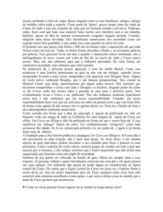 escuro, profundo e cheio de culpa. Quase ninguém entre os seus familiares, amigos, colegas
de trabalho sabia nada a respeito. Como parte do ‘plano’, pouco tempo antes da vinda do
Curso, foi dado a eles um conjunto de salas que era bastante isolado e privativo. Puderam,
então, fazer com que todo esse material fosse escrito sem interferir com o seu trabalho
habitual, apesar do fato de estarem extremamente ocupados naquele período. Contudo,
ninguém sabia dessa atividade. Eles literalmente mantiveram isso escondido como um
segredo muito bem guardado, e esse ainda era o caso quando eu entrei em cena.
O primeiro ano que passei com Helen e Bill nós revisamos todo o manuscrito até que tudo
ficasse como deveria ser. Todos os títulos foram checados e Helen e eu revisamos palavra
por palavra. Esse processo levou um ano e quando o manuscrito estava terminado, nós o
datilografamos de novo. Assim, por volta do fim de, ou início de, todo o Curso estava
pronto. Mas, nós não sabíamos para que o tínhamos aprontado. De certa forma, ele
continuava escondido, mas sabíamos que estava pronto.
Na primavera de, a próxima pessoa apareceu, e essa foi Judith Skutch. Como isso
aconteceu é uma história interessante na qual eu não vou me alongar, contudo coisas
inesperadas levaram a mais coisas inesperadas e ela apareceu com Douglas Dean. Alguns
de vocês talvez conheçam Douglas, que é um famoso parapsicólogo. Eles vieram ao
Medical Center uma tarde, aparentemente por algum outro motivo. Nós sentimos que
devíamos compartilhar o Curso com Judy e Douglas e o fizemos. Naquele ponto foi como
se ele tivesse saído das nossas mãos e passado às suas para o próximo passo. Isso
eventualmente levou o Curso a ser publicado. Nós não tínhamos nenhuma experiência
nessa área e não sentíamos que era nossa responsabilidade. Contudo, era nossa
responsabilidade fazer com que ele estivesse nas mãos da pessoa certa e que isso fosse feito
da forma certa, apesar de não sermos nós os agentes dessa vez. Essa era a função da Judy e
ela a desempenhou realmente muito bem.
Vocês notarão nos livros que a data do copyright é, apesar da publicação ter sido em
Naquele verão um amigo de Judy na Califórnia fez uma tiragem de cópias do Curso em
offset. Um Curso em Milagres não foi publicado na forma em que o temos hoje até E isso
significou um ‘milagre’ depois do outro. Foi verdadeiramente ‘milagroso” como tudo
aconteceu tão rápido. Os livros saíram pela primeira vez em junho de e agora () já foram
feitas mais de edições.
A Fundação para a Paz Interior publicou e propagou Um Curso em Milagres. O Curso não é
um movimento ou uma religião; não é mais uma igreja. Ao invés disso, é um sistema
através do qual indivíduos podem encontrar o seu caminho para Deus e praticar os seus
princípios. Como a maioria de vocês sabem, existem grupos de estudos em todo o país que
nascem por si mesmos, e nós sempre sentimos que é muito importante que não exista uma
organização que funcione como um órgão de autoridade.
Nenhum de nós queria ser colocado na função de guru. Helen era sempre clara a esse
respeito. As pessoas vinham e quase literalmente sentavam aos seus pés e ela quase pisava
nas suas cabeças. Ela realmente não queria de modo algum ser transformada na figura
central do Curso. Ela sentia que a figura central do Curso era Jesus ou o Espírito Santo e
assim devia ser. Isso era muito importante para ela. Fazer qualquer outra coisa teria sido
construir uma estrutura semelhante a uma igreja, o que seria a última coisa no mundo que o
autor do Curso gostaria que acontecesse.
P: Como as várias pessoas foram capazes de se manter ao longo desses anos?
 