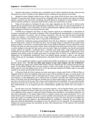 CCaappííttuulloo 44 –– AASS IILLUUSSÕÕEESS DDOO EEGGOO
_______________________________________________________________________________________________________________________________________________________________________________________________________________________________________________________________________________________
4. Quando estás ansioso, reconhece que a ansiedade vem do caráter caprichoso do ego e sabe que isso
não precisa ser assim. Tu podes ser tão vigilante contra os ditames do ego quanto a favor deles.
5. Quando te sentes culpado, lembra-te que, de fato, o ego violou as leis de Deus, mas tu não. Deixa os
“pecados” do ego para mim. É para isso que serve a Expiação. Mas até que mudes a tua mente em relação
àqueles a quem teu ego tem ferido, a Expiação não pode liberar-te. Enquanto te sentes culpado o teu ego
está no comando, porque só o ego pode experimentar a culpa. Isso não precisa ser assim.
6. Vigia em tua mente as tentações do ego e não sejas enganado por ele. Ele não te oferece nada.
Quando tiveres desistido dessa des-espiritualização voluntária, verás como a tua mente pode focalizar e se
erguer além da fadiga e curar. Entretanto, tu não és suficientemente vigilante contra as exigências do ego
para desengajar a ti mesmo. Isso não precisa ser assim.
7. O hábito de te engajares com Deus e as Suas criações é fácil de ser estabelecido, se ativamente te
recusares a permitir que a tua mente se disperse. Não é um problema de concentração; é a crença em que
ninguém, incluindo a ti mesmo, vale um esforço consistente. Fica do meu lado de forma consistente
contra esse engano e não permitas que essa crença desgastada te faça regredir. Os desanimados são
inúteis para si mesmos e para mim, mas só o ego pode ser desanimado.
8. Consideraste realmente quantas oportunidades tens tido de te alegrares e quantas tens recusado?
Não há limite para o poder de um Filho de Deus, mas ele pode limitar a expressão do seu poder tanto
quanto escolher. A tua mente e a minha podem unir-se para brilhar afastando o teu ego, liberando a força
de Deus em todas as coisas que pensas e fazes. Não te acomodes com nada menos do que isso e recusa-te
a aceitar qualquer coisa que não seja assim como tua meta. Vigia com cuidado a tua mente procurando
crenças capazes de impedir a realização disso e caminha para longe delas. Julga pelos teus próprios
sentimentos se tens feito isso bem, pois esse é o único uso acertado do julgamento. O julgamento, como
qualquer outra defesa, pode ser usado para atacar ou proteger, ferir ou curar. O ego deve ser trazido a
julgamento e lá considerado insuficiente. Sem a tua própria aliança, proteção e amor, o ego não pode
existir. Deixa que ele seja julgado verdadeiramente e não podes deixar de retirar dele a aliança, a proteção
e o amor.
9. Tu és um espelho da verdade, no qual o próprio Deus brilha em perfeita luz. Ao vidro escuro do ego
precisas apenas dizer: “Eu não vou olhar aqui, porque sei que essas imagens não são verdadeiras.”
Então, permite que Aquele que é Santo brilhe sobre ti em paz, sabendo que isso e apenas isso tem que ser
assim. 4A Sua Mente brilhou sobre ti na tua criação e trouxe a tua mente ao que é. A Sua Mente ainda
brilha sobre ti e tem que brilhar através de ti. O teu ego não pode impedi-la de brilhar sobre ti, mas pode
impedir-te de deixar que Ele brilhe através de ti.
l0. A Primeira Vinda de Cristo é apenas um outro nome para a criação, pois Cristo é o Filho de Deus. A
Segunda Vinda de Cristo não significa nada mais do que o fim do domínio do ego e a cura da mente. Fui
criado como tu na primeira e tenho te chamado para te unires a mim na segunda. A Segunda Vinda está a
meu encargo e o meu julgamento, que é usado só para a proteção, não pode estar errado porque jamais
ataca. O teu pode estar tão distorcido que acreditas que eu estava equivocado ao escolher-te. Asseguro-te
que esse é um equívoco do teu ego. Não o tomes equivocadamente por humildade. O teu ego está tentando
convencer-te de que ele é real e de que eu não o sou, porque se eu sou real, não sou mais real do que tu.
Esse conhecimento, e eu te asseguro que isso é conhecimento, significa que Cristo veio à tua mente e a
curou.
11. Eu não ataco o teu ego. Trabalho com a tua mente superior, o lar do Espírito Santo, quer tu estejas
dormindo ou acordado do mesmo modo que o teu ego faz com a tua mente inferior, que é a sua casa. Sou
a tua vigilância nisso, porque tu estás por demais confuso para reconhecer a tua própria esperança. Eu
não estou equivocado. A tua mente elegerá unir-se à minha e juntos nós somos invencíveis. Tu e o teu
irmão ainda re-unir-se-ão em meu nome e a vossa sanidade será restaurada. Eu ressuscitei os mortos por
saber que a vida é um atributo eterno de todas as coisas que o Deus vivo criou. Por que tu acreditas que
seja mais difícil para mim inspirar o des-espiritualizado ou estabilizar o instável? Eu não acredito que
haja uma ordem de dificuldades em milagres; tu sim. Eu chamei e tu vais responder. Eu compreendo que
milagres são naturais porque são expressões de amor. Meu chamado por ti é tão natural e tão inevitável
quanto a tua resposta.
VV.. AA iilluussããoo ddoo eeggoo--ccoorrppoo
1. Todas as coisas cooperam para o bem. Não existem exceções, exceto no julgamento do ego. O ego
exerce vigilância máxima em relação ao que ele permite que faça parte da consciência e não é esse o modo
 