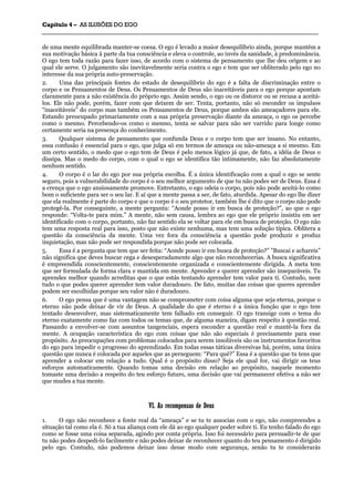 CCaappííttuulloo 44 –– AASS IILLUUSSÕÕEESS DDOO EEGGOO
_______________________________________________________________________________________________________________________________________________________________________________________________________________________________________________________________________________________
de uma mente equilibrada manter-se coesa. O ego é levado a maior desequilíbrio ainda, porque mantém a
sua motivação básica à parte da tua consciência e eleva o controle, ao invés da sanidade, à predominância.
O ego tem toda razão para fazer isso, de acordo com o sistema de pensamento que lhe deu origem e ao
qual ele serve. O julgamento são inevitavelmente seria contra o ego e tem que ser obliterado pelo ego no
interesse da sua própria auto-preservação.
2. Uma das principais fontes do estado de desequilíbrio do ego é a falta de discriminação entre o
corpo e os Pensamentos de Deus. Os Pensamentos de Deus são inaceitáveis para o ego porque apontam
claramente para a não existência do próprio ego. Assim sendo, o ego ou os distorce ou se recusa a aceitá-
los. Ele não pode, porém, fazer com que deixem de ser. Tenta, portanto, não só esconder os impulsos
“inaceitáveis” do corpo mas também os Pensamentos de Deus, porque ambos são ameaçadores para ele.
Estando preocupado primariamente com a sua própria preservação diante da ameaça, o ego os percebe
como o mesmo. Percebendo-os como o mesmo, tenta se salvar para não ser varrido para longe como
certamente seria na presença do conhecimento.
3. Qualquer sistema de pensamento que confunda Deus e o corpo tem que ser insano. No entanto,
essa confusão é essencial para o ego, que julga só em termos de ameaça ou não-ameaça a si mesmo. Em
um certo sentido, o medo que o ego tem de Deus é pelo menos lógico já que, de fato, a idéia de Deus o
dissipa. Mas o medo do corpo, com o qual o ego se identifica tão intimamente, não faz absolutamente
nenhum sentido.
4. O corpo é o lar do ego por sua própria escolha. É a única identificação com a qual o ego se sente
seguro, pois a vulnerabilidade do corpo é o seu melhor argumento de que tu não podes ser de Deus. Essa é
a crença que o ego ansiosamente promove. Entretanto, o ego odeia o corpo, pois não pode aceitá-lo como
bom o suficiente para ser o seu lar. E aí que a mente passa a ser, de fato, aturdida. Apesar do ego lhe dizer
que ela realmente é parte do corpo e que o corpo é o seu protetor, também lhe é dito que o corpo não pode
protegê-la. Por conseguinte, a mente pergunta: “Aonde posso ir em busca de proteção?”, ao que o ego
responde: “Volta-te para mim.” A mente, não sem causa, lembra ao ego que ele próprio insistiu em ser
identificado com o corpo, portanto, não faz sentido ela se voltar para ele em busca de proteção. O ego não
tem uma resposta real para isso, posto que não existe nenhuma, mas tem uma solução típica. Oblitera a
questão da consciência da mente. Uma vez fora da consciência a questão pode produzir e produz
inquietação, mas não pode ser respondida porque não pode ser colocada.
5. Essa é a pergunta que tem que ser feita: “Aonde posso ir em busca de proteção?” ”Buscai e achareis”
não significa que deves buscar cega e desesperadamente algo que não reconhecerias. A busca significativa
é empreendida conscientemente, conscientemente organizada e conscientemente dirigida. A meta tem
que ser formulada de forma clara e mantida em mente. Aprender e querer aprender são inseparáveis. Tu
aprendes melhor quando acreditas que o que estás tentando aprender tem valor para ti. Contudo, nem
tudo o que podes querer aprender tem valor duradouro. De fato, muitas das coisas que queres aprender
podem ser escolhidas porque seu valor não é duradouro.
6. O ego pensa que é uma vantagem não se comprometer com coisa alguma que seja eterna, porque o
eterno não pode deixar de vir de Deus. A qualidade do que é eterno é a única função que o ego tem
tentado desenvolver, mas sistematicamente tem falhado em conseguir. O ego transige com o tema do
eterno exatamente como faz com todos os temas que, de alguma maneira, digam respeito à questão real.
Passando a envolver-se com assuntos tangenciais, espera esconder a questão real e mantê-la fora da
mente. A ocupação característica do ego com coisas que não são especiais é precisamente para esse
propósito. As preocupações com problemas colocados para serem insolúveis são os instrumentos favoritos
do ego para impedir o progresso do aprendizado. Em todas essas táticas diversivas há, porém, uma única
questão que nunca é colocada por aqueles que as perseguem: “Para quê?” Essa é a questão que tu tens que
aprender a colocar em relação a tudo. Qual é o propósito disso? Seja ele qual for, vai dirigir os teus
esforços automaticamente. Quando tomas uma decisão em relação ao propósito, naquele momento
tomaste uma decisão a respeito do teu esforço futuro, uma decisão que vai permanecer efetiva a não ser
que mudes a tua mente.
VVII.. AAss rreeccoommppeennssaass ddee DDeeuuss
1. O ego não reconhece a fonte real da “ameaça” e se tu te associas com o ego, não compreendes a
situação tal como ela é. Só a tua aliança com ele dá ao ego qualquer poder sobre ti. Eu tenho falado do ego
como se fosse uma coisa separada, agindo por conta própria. Isso foi necessário para persuadir-te de que
tu não podes despedi-lo facilmente e não podes deixar de reconhecer quanto do teu pensamento é dirigido
pelo ego. Contudo, não podemos deixar isso desse modo com segurança, senão tu te considerarás
 
