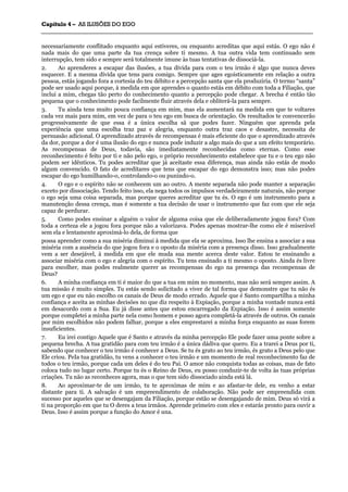 CCaappííttuulloo 44 –– AASS IILLUUSSÕÕEESS DDOO EEGGOO
_______________________________________________________________________________________________________________________________________________________________________________________________________________________________________________________________________________________
necessariamente conflitado enquanto aqui estiveres, ou enquanto acreditas que aqui estás. O ego não é
nada mais do que uma parte da tua crença sobre ti mesmo. A tua outra vida tem continuado sem
interrupção, tem sido e sempre será totalmente imune às tuas tentativas de dissociá-la.
2. Ao aprenderes a escapar das ilusões, a tua dívida para com o teu irmão é algo que nunca deves
esquecer. E a mesma dívida que tens para comigo. Sempre que ages egoisticamente em relação a outra
pessoa, estás jogando fora a cortesia do teu débito e a percepção santa que ela produziria. O termo “santa”
pode ser usado aqui porque, à medida em que aprendes o quanto estás em débito com toda a Filiação, que
inclui a mim, chegas tão perto do conhecimento quanto a percepção pode chegar. A brecha é então tão
pequena que o conhecimento pode facilmente fluir através dela e obliterá-la para sempre.
3. Tu ainda tens muito pouca confiança em mim, mas ela aumentará na medida em que te voltares
cada vez mais para mim, em vez de para o teu ego em busca de orientação. Os resultados te convencerão
progressivamente de que essa é a única escolha sã que podes fazer. Ninguém que aprenda pela
experiência que uma escolha traz paz e alegria, enquanto outra traz caos e desastre, necessita de
persuasão adicional. O aprendizado através de recompensas é mais eficiente do que o aprendizado através
da dor, porque a dor é uma ilusão do ego e nunca pode induzir a algo mais do que a um efeito temporário.
As recompensas de Deus, todavia, são imediatamente reconhecidas como eternas. Como esse
reconhecimento é feito por ti e não pelo ego, o próprio reconhecimento estabelece que tu e o teu ego não
podem ser idênticos. Tu podes acreditar que já aceitaste essa diferença, mas ainda não estás de modo
algum convencido. O fato de acreditares que tens que escapar do ego demonstra isso; mas não podes
escapar do ego humilhando-o, controlando-o ou punindo-o.
4. O ego e o espírito não se conhecem um ao outro. A mente separada não pode manter a separação
exceto por dissociação. Tendo feito isso, ela nega todos os impulsos verdadeiramente naturais, não porque
o ego seja uma coisa separada, mas porque queres acreditar que tu és. O ego é um instrumento para a
manutenção dessa crença, mas é somente a tua decisão de usar o instrumento que faz com que ele seja
capaz de perdurar.
5. Como podes ensinar a alguém o valor de alguma coisa que ele deliberadamente jogou fora? Com
toda a certeza ele a jogou fora porque não a valorizava. Podes apenas mostrar-lhe como ele é miserável
sem ela e lentamente aproximá-lo dela, de forma que
possa aprender como a sua miséria diminui à medida que ela se aproxima. Isso lhe ensina a associar a sua
miséria com a ausência do que jogou fora e o oposto da miséria com a presença disso. Isso gradualmente
vem a ser desejável, à medida em que ele muda sua mente acerca deste valor. Estou te ensinando a
associar miséria com o ego e alegria com o espírito. Tu tens ensinado a ti mesmo o oposto. Ainda és livre
para escolher, mas podes realmente querer as recompensas do ego na presença das recompensas de
Deus?
6. A minha confiança em ti é maior do que a tua em mim no momento, mas não será sempre assim. A
tua missão é muito simples. Tu estás sendo solicitado a viver de tal forma que demonstre que tu não és
um ego e que eu não escolho os canais de Deus de modo errado. Aquele que é Santo compartilha a minha
confiança e aceita as minhas decisões no que diz respeito à Expiação, porque a minha vontade nunca está
em desacordo com a Sua. Eu já disse antes que estou encarregado da Expiação. Isso é assim somente
porque completei a minha parte nela como homem e posso agora completá-la através de outros. Os canais
por mim escolhidos não podem falhar, porque a eles emprestarei a minha força enquanto as suas forem
insuficientes.
7. Eu irei contigo Aquele que é Santo e através da minha percepção Ele pode fazer uma ponte sobre a
pequena brecha. A tua gratidão para com teu irmão é a única dádiva que quero. Eu a trarei a Deus por ti,
sabendo que conhecer o teu irmão é conhecer a Deus. Se tu és grato ao teu irmão, és grato a Deus pelo que
Ele criou. PeIa tua gratidão, tu vens a conhecer o teu irmão e um momento de real reconhecimento faz de
todos o teu irmão, porque cada um deles é do teu Pai. O amor não conquista todas as coisas, mas de fato
coloca tudo no lugar certo. Porque tu és o Reino de Deus, eu posso conduzir-te de volta às tuas próprias
criações. Tu não as reconheces agora, mas o que tem sido dissociado ainda está lá.
8. Ao aproximar-te de um irmão, tu te aproximas de mim e ao afastar-te dele, eu venho a estar
distante para ti. A salvação é um empreendimento de colaboração. Não pode ser empreendida com
sucesso por aqueles que se desengajam da Filiação, porque estão se desengajando de mim. Deus só virá a
ti na proporção em que tu O deres a teus irmãos. Aprende primeiro com eles e estarás pronto para ouvir a
Deus. Isso é assim porque a função do Amor é una.
 