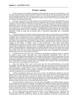 CCaappííttuulloo 44 –– AASS IILLUUSSÕÕEESS DDOO EEGGOO
_______________________________________________________________________________________________________________________________________________________________________________________________________________________________________________________________________________________
VVIIII.. CCrriiaaççããoo ee ccoommuunniiccaaççããoo
1. É claro que apesar do conteúdo de qualquer ilusão particular do ego não ter importância, a sua
correção é mais útil em um contexto específico. Embora a mente seja por natureza abstrata, as ilusões do
ego são bastante específicas. Parte da mente, porém, vem a ser concreta quando ela se divide. A parte
concreta acredita no ego, porque o ego depende do concreto. O ego é a parte da mente que acredita que a
tua existência é definida pela separação.
2. Tudo que o ego percebe é um todo separado, sem os relacionamentos que estão implicados no que
é. O ego é assim contrário à comunicação, exceto na medida em que a usa para estabelecer o estado de
separação ao invés de aboli-lo. O sistema de comunicação do ego está baseado no seu próprio sistema de
pensamento, assim como tudo o mais que ele dita. Sua comunicação é controlada pela necessidade que
tem de proteger-se e ele interromperá a comunicação quando experimentar ameaça. Essa interrupção é
uma reação a uma ou mais pessoas específicas. A especificidade do pensamento do ego resulta então
numa generalização falsa, que não é realmente nada abstrata. Meramente responde de certas formas
específicas a todas as coisas que ele percebe como se estivessem relacionadas com a experiência
ameaçadora.
3. O espírito, de forma contrastante, reage do mesmo modo a tudo o que ele conhece como verdadeiro
e não responde absolutamente a nada mais. Ele também não faz nenhuma tentativa de estabelecer o que é
verdadeiro. Tem o conhecimento de que o verdadeiro é tudo o que Deus criou. Está em comunicação
completa e direta com todos os aspectos da criação, porque está em comunicação completa e direta com o
seu Criador. Essa comunicação é a Vontade de Deus. Criação e comunicação são sinônimos. Deus criou
cada mente comunicando a Sua Mente a ela, estabelecendo-a assim para sempre como um canal para a
recepção da Sua Mente e Vontade. Como só seres pertencentes a uma ordem igual podem
verdadeiramente comunicar-se, as Suas criações naturalmente se comunicam com Ele e como Ele. Essa
comunicação é perfeitamente abstrata, já que a sua qualidade é aplicada de forma universal e não está
sujeita a nenhum julgamento, nenhuma exceção e nenhuma alteração. Deus te criou através disso e para
isso. A mente pode distorcer a própria função, mas não pode dotar a si mesma com funções que não lhe
foram dadas. É por isso que a mente não pode perder de forma total a capacidade de comunicar-se,
embora possa recusar-se a usá-la em favor do que é.
4. A existência, assim como tudo o que é, se baseia na comunicacão.A existência, porém, é específica
em relação a como, o que e com quem vale a pena empreender comunicação. Tudo o que é, é
completamente destituído dessas distinções. É um estado no qual a mente está em comunicação com tudo
o que é real. Na medida em que permites que esse estado seja reduzido, tu estás limitando o teu senso da
tua própria realidade, que vem a ser total só pelo reconhecimento de toda a realidade no contexto glorioso
do seu relacionamento real para contigo. Essa é a tua realidade. Não a profanes e não recues diante dela.
Ela é o teu lar real, o teu templo real e o teu Ser real.
5. Deus, Que abrange tudo o que é, criou seres que têm tudo individualmente, mas querem
compartilhar o que têm para aumentar a própria alegria. Nada que é real pode ser aumentado exceto pelo
compartilhar. Essa é a razão pela qual Deus te criou. A Abstração Divina alegra-Se em compartilhar. 5E
isso o que significa a criação. ”Como”, “o quê” e “com quem” são aspectos irrelevantes, porque a criação
real tudo dá, pois só pode criar como ela própria. Lembra-te que no Reino não há diferença entre ter e ser
como há na existência. No ser a mente dá tudo sempre.
6. A Bíblia repetidamente declara que deves louvar a Deus. Isso dificilmente significa que deverias
dizer-Lhe o quão maravilhoso Ele é. Ele não tem ego que possa aceitar tal louvor, nem percepção para
julgá-lo. Mas, a menos que faças a tua parte na criação, a Sua alegria não é completa porque a tua é
incompleta. E isso Ele sabe. Ele sabe disso no Seu próprio Ser e na experiência dele da experiência do Seu
Filho. A saída constante do Seu Amor é bloqueada quando Seus canais estão fechados e Ele é solitário
quando as mentes que criou não se comunicam plenamente com Ele.
7. Deus tem mantido o teu Reino para ti, mas não pode compartilhar a Sua alegria contigo, enquanto
tu não conheceres isso com toda a tua mente. A revelação não é suficiente, porque é apenas comunicação
de Deus. Deus não necessita que a revelação seja restituída a Ele, o que seria claramente impossível, mas
Ele quer que ela seja trazida a outros. Isso não pode ser feito com a revelação em si; seu conteúdo não
pode ser expressado, porque é intensamente pessoal para a mente que a recebe. Pode, contudo, ser
restituída por essa mente a outras, através das atitudes que o conhecimento resultante da revelação traz.
8. Deus é louvado sempre que qualquer mente aprende a ser totalmente útil. Isso é impossível sem
que ela seja totalmente inofensiva, porque as duas crenças obrigatoriamente coexistem. Os
verdadeiramente úteis são invulneráveis, porque não estão protegendo os seus egos e assim nada pode
 