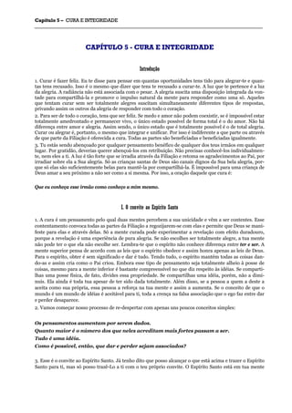 CCaappííttuulloo 55 –– CCUURRAA EE IINNTTEEGGRRIIDDAADDEE
_______________________________________________________________________________________________________________________________________________________________________________________________________________________________________________________________________________________
CCAAPPÍÍTTUULLOO 55 -- CCUURRAA EE IINNTTEEGGRRIIDDAADDEE
IInnttrroodduuççããoo
1. Curar é fazer feliz. Eu te disse para pensar em quantas oportunidades tens tido para alegrar-te e quan-
tas tens recusado. Isso é o mesmo que dizer que tens te recusado a curar-te. A luz que te pertence é a luz
da alegria. A radiância não está associada com o pesar. A alegria suscita uma disposição integrada da von-
tade para compartilhá-la e promove o impulso natural da mente para responder como uma só. Aqueles
que tentam curar sem ser totalmente alegres suscitam simultaneamente diferentes tipos de respostas,
privando assim os outros da alegria de responder com todo o coração.
2. Para ser de todo o coração, tens que ser feliz. Se medo e amor não podem coexistir, se é impossível estar
totalmente amedrontado e permanecer vivo, o único estado possível de forma total é o do amor. Não há
diferença entre amor e alegria. Assim sendo, o único estado que é totalmente possível é o de total alegria.
Curar ou alegrar é, portanto, o mesmo que integrar e unificar. Por isso é indiferente a que parte ou através
de que parte da Filiação é oferecida a cura. Todas as partes são beneficiadas e beneficiadas igualmente.
3. Tu estás sendo abençoado por qualquer pensamento benéfico de qualquer dos teus irmãos em qualquer
lugar. Por gratidão, deverias querer abençoá-los em retribuição. Não precisas conhecê-los individualmen-
te, nem eles a ti. A luz é tão forte que se irradia através da Filiação e retoma os agradecimentos ao Pai, por
irradiar sobre ela a Sua alegria. Só as crianças santas de Deus são canais dignos da Sua bela alegria, por-
que só elas são suficientemente belas para mantê-la por compartilhá-la. É impossível para uma criança de
Deus amar a seu próximo a não ser como a si mesma. Por isso, a oração daquele que cura é:
Que eu conheça esse irmão como conheço a mim mesmo.
II.. OO ccoonnvviittee aaoo EEssppíírriittoo SSaannttoo
1. A cura é um pensamento pelo qual duas mentes percebem a sua unicidade e vêm a ser contentes. Esse
contentamento convoca todas as partes da Filiação a regozijarem-se com elas e permite que Deus se mani-
feste para elas e através delas. Só a mente curada pode experimentar a revelação com efeito duradouro,
porque a revelação é uma experiência de pura alegria. Se não escolhes ser totalmente alegre, a tua mente
não pode ter o que ela não escolhe ser. Lembra-te que o espírito não conhece diferença entre ter e ser. A
mente superior pensa de acordo com as leis que o espírito obedece e assim honra apenas as leis de Deus.
Para o espírito, obter é sem significado e dar é tudo. Tendo tudo, o espírito mantém todas as coisas dan-
do-as e assim cria como o Pai criou. Embora esse tipo de pensamento seja totalmente alheio à posse de
coisas, mesmo para a mente inferior é bastante compreensível no que diz respeito às idéias. Se comparti-
lhas uma posse física, de fato, divides essa propriedade. Se compartilhas uma idéia, porém, não a dimi-
nuis. Ela ainda é toda tua apesar de ter sido dada totalmente. Além disso, se a pessoa a quem a deste a
aceita como sua própria, essa pessoa a reforça na tua mente e assim a aumenta. Se o conceito de que o
mundo é um mundo de idéias é aceitável para ti, toda a crença na falsa associação que o ego faz entre dar
e perder desaparece.
2. Vamos começar nosso processo de re-despertar com apenas uns poucos conceitos simples:
Os pensamentos aumentam por serem dados.
Quanto maior é o número dos que neles acreditam mais fortes passam a ser.
Tudo é uma idéia.
Como é possível, então, que dar e perder sejam associados?
3. Esse é o convite ao Espírito Santo. Já tenho dito que posso alcançar o que está acima e trazer o Espírito
Santo para ti, mas só posso trazê-Lo a ti com o teu próprio convite. O Espírito Santo está em tua mente
 
