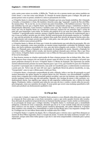 CCaappííttuulloo 55 –– CCUURRAA EE IINNTTEEGGRRIIDDAADDEE
_______________________________________________________________________________________________________________________________________________________________________________________________________________________________________________________________________________________
certa, assim como estava na minha. A Bíblia diz, "Tende em vós a mesma mente que estava também em
Cristo Jesus", e usa isso como uma bênção. É a benção da mente disposta para o milagre. Ela pede que
possas pensar como eu pensei, unindo-te a mim no pensamento de Cristo.
4. O Espírito Santo é a única parte da Santíssima Trindade que tem uma função simbólica. Ele é chamado
o Curador, o Consolador e o Guia. Ele também é descrito como algo "separado", à parte do Pai e do Filho.
Eu mesmo disse: "Se eu me for, eu vos enviarei um outro Consolador, e Ele habitará convosco." Sua fun-
ção simbólica faz com que o Espírito Santo seja difícil de compreender porque o simbolismo é aberto à
interpretações diferentes. Como homem e também como uma das criações de Deus, o meu pensamento
certo, que veio do Espírito Santo ou a Inspiração Universal, ensinou-me em primeiro lugar e acima de
tudo que essa Inspiração é para todos. Eu mesmo não poderia tê-La em mim sem saber disso. A palavra
"conhecer" é apropriada nesse contexto, porque o Espírito Santo está tão próximo do conhecimento que o
traz à tona ou melhor, permite que ele venha. Eu falei anteriormente da percepção superior ou "verdadei-
ra" que está tão próxima da verdade que o próprio Deus pode fluir através da pequena brecha entre eles.
O conhecimento está sempre pronto para fluir a toda parte, mas não pode se opor. Assim sendo podes
obstruílo, embora nunca possas perdê-lo.
5. O Espírito Santo é a Mente de Cristo que é ciente do conhecimento que está além da percepção. Ele veio
a ser com a separação, como uma proteção, ao mesmo tempo inspirando o princípio da Expiação. Antes
disso, não havia nenhuma necessidade de cura, pois não havia ninguém sem consolo. A Voz do Espírito
Santo é o Chamado para a Expiação ou a restauração da integridade da mente. Quando a Expiação for
completa e toda a Filiação estiver curada, não haverá nenhum chamado para retornar. Mas o que Deus
cria é eterno. O Espírito Santo vai permanecer com os Filhos de Deus para abençoar suas criações e man-
tê-los na luz da alegria.
6. Deus honrou mesmo as criações equivocadas de Suas crianças porque elas as tinham feito. Mas, tam-
bém abençoou Suas crianças com um modo de pensar capaz de elevar as suas percepções a tal ponto que
quase poderiam alcançá-Lo de novo. O Espírito Santo é a Mente da Expiação. Ele representa um estado
mental suficientemente próximo da mente disposta para o que é Uno, que transferi-lo para ela é finalmen-
te possível. A percepção não é conhecimento, mas pode ser transferida para o conhecimento ou atravessar
a ponte para ele. Talvez seja até mais útil usar aqui o significado literal da palavra transferida, ou seja,
"transportada", uma vez que o último passo é dado por Deus.
7. O Espírito Santo, a Inspiração compartilhada de toda a Filiação, induz a um tipo de percepção no qual
muitos elementos são iguais àqueles no próprio Reino do Céu: Primeiro, sua universalidade é perfeita-
mente clara e ninguém que a tenha alcançado poderia acreditar, nem por um instante, que compartilhá-la
envolve qualquer outra coisa que não seja ganhar. Segundo, ela é incapaz de atacar e está, portanto, ver-
dadeiramente aberta. Isso significa que, apesar de não engendrar conhecimento, não o obstrui de modo
algum. Finalmente, indica o caminho para além da cura que ela traz e conduz a mente além da sua pró-
pria integração, rumo aos caminhos da criação. É nesse ponto que ocorre uma mudança quantitativa sufi-
ciente para produzir um deslocamento qualitativo real.
IIII.. AA VVoozz ppoorr DDeeuuss
1. A cura não é criação, é reparação. O Espírito Santo promove a cura olhando além dela para o que eram
as crianças de Deus antes que a cura fosse necessária, e para o que serão quando tiverem sido curadas.
Essa alteração da seqüência temporal deveria ser bastante familiar porque é muito similar ao deslocamen-
to na percepção do tempo que o milagre introduz. O Espírito Santo é a motivação para a mentalidade
milagrosa; a decisão de curar a separação, deixando que ela se vá. A tua vontade ainda está em ti porque
Deus colocou-a em tua mente e embora possas mantê-la adormecida, não podes obliterá-la. O próprio
Deus mantém a tua vontade viva, transmitindo-a a partir da Sua Mente para a tua enquanto o tempo exis-
tir. O milagre em si é um reflexo dessa união de vontade entre Pai e Filho.
2. O Espírito Santo é o espírito da alegria. Ele é o Chamado para o retorno com o qual Deus abençoou as
mentes de Seus Filhos separados. Essa é a vocação da mente. 4A mente não tinha nenhuma vocação* até a
separação, porque antes disso tinha apenas o que ela é e não teria compreendido o chamado para o pensa
mento certo.
 