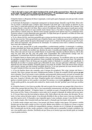 CCaappííttuulloo 55 –– CCUURRAA EE IINNTTEEGGRRIIDDAADDEE
_______________________________________________________________________________________________________________________________________________________________________________________________________________________________________________________________________________________
* "He is the Call to return with which God blessed the minds of His separated Sons. This is the vocation
of the mind. The mind had no calling until the separation..." É interessante notar o emprego das pala-
vras "Call" e "calling" que é impossível reproduzir em português.
O Espírito Santo é a Resposta de Deus à separação, o meio pelo qual a Expiação cura até que toda a mente
volte outra vez a criar.
3. O princípio da Expiação e a separação começaram ao mesmo tempo. Quando o ego foi feito, Deus colo-
cou na mente o chamado para a alegria. Esse chamado é tão forte que o ego sempre se dissolve ao seu
som. Essa é a razão pela qual tens que escolher ouvir uma dentre as duas vozes dentro de ti mesmo. Uma
tu mesmo fizeste e essa não é de Deus. Mas a outra te foi dada por Deus, Que apenas te pede para escutá-
la. O Espírito Santo está em ti num sentido muito literal. Sua é a Voz Que te chama de volta para onde
antes estavas e estarás outra vez. Mesmo nesse mundo é possível ouvir apenas essa Voz e nenhuma outra.
É preciso esforço e muita disposição para aprender. É a lição final que eu aprendi e os Filhos de Deus são
tão iguais como aprendizes quanto como filhos.
4. Tu és o Reino do Céu, mas tens permitido que a crença nas trevas entre na tua mente e, portanto, preci-
sas de uma nova luz. Tens que permitir que o Espírito Santo, que é radiância, possa banir a idéia da escu-
ridão. Sua é a glória diante da qual a dissociação cai por terra e o Reino do Céu penetra no que lhe é pró-
prio. Antes da separação, não precisavas de orientação. Tu conhecias como virás a conhecer novamente,
mas como não conheces agora.
5. Deus não guia, porque Ele só pode compartilhar o conhecimento perfeito. A orientação é avaliativa,
porque pressupõe que exista um caminho certo e também um caminho errado, um caminho a ser escolhi-
do e outro a ser evitado. Ao escolher um, desistes do outro. A escolha pelo Espírito Santo é a escolha por
Deus. Deus não está em ti em um sentido literal, tu és parte Dele. Quando escolheste deixá-Lo, Ele te deu
uma Voz para falar por Ele, pois não podia mais compartilhar Seu conhecimento contigo sem im-
pedimento. A comunicação direta foi quebrada porque tinhas feito uma outra voz.
6. O Espírito Santo te chama tanto para lembrar como para esquecer. Tu escolheste estar em um estado
de oposição no qual opostos são possíveis. Como resultado, há escolhas que tens que fazer. No estado de
santidade a vontade é livre, de forma que seu poder criativo é ilimitado e a escolha é sem significado. A
liberdade de escolher é ó mesmo poder que a liberdade de criar, mas sua aplicação é diferente. A escolha
depende de uma mente dividida. O Espírito Santo é um modo de escolher. Deus não deixou Suas crianças
sem consolo, mesmo que elas tenham escolhido deixá-Lo. A voz que puseram em suas mentes não foi a
Voz pela Vontade de Deus em nome da qual fala o Espírito Santo.
7. A Voz do Espírito Santo não comanda, pois é incapaz de arrogância. Não exige, porque não busca o
controle. Não vence, porque não ataca. Simplesmente lembra. É capaz de compelir devido apenas ao que
ela te relembra. Traz à tua mente o outro caminho, permanecendo quieta mesmo em meio ao tumulto que
possas fazer. A Voz por Deus é sempre quieta porque fala de paz. A paz é mais forte do que a guerra por-
que cura. A guerra é divisão, não soma. Ninguém ganha com a discórdia. Que aproveitará a um homem
ganhar o mundo inteiro se vier a perder a sua alma? Se escutas a voz errada, perdeste de vista a tua alma.
Tu não podes perdê-la, mas podes não conhecê-la. Assim sendo, ela está "perdida" para ti até que escolhas
certo.
8. O Espírito Santo é o teu Guia na escolha. Ele está na parte da tua mente que sempre fala a favor da es-
colha certa, porque fala por Deus. Ele é a tua comunicação remanescente com Deus, que podes interrom-
per, mas não podes destruir. O Espírito Santo é o caminho no qual a Vontade de Deus é feita assim na
terra como no Céu. Tanto o Céu quanto a terra estão em ti, porque o chamado de ambos está na tua men-
te. A Voz por Deus vem dos teus próprios altares a Ele. Estes altares não são coisas, são devoções. No en-
tanto, tu tens outras devoções agora. A tua devoção dividida te deu as duas vozes e tens que escolher em
que altar queres servir. O chamado a que respondes agora é uma avaliação, porque é uma decisão. A deci-
são é muito simples. Ela é tomada tendo por base qual é o chamado que tem maior valor para ti.
9. A minha mente sempre será como a tua porque nós fomos criados como iguais. Foi apenas a minha
decisão que me deu todo o poder no Céu e na terra. Minha única dádiva a ti é ajudar-te a tomar a mesma
decisão. Essa decisão é a escolha de compartilhá-la, porque a decisão em si é a decisão de compartilhar.
Ela é tomada pelo ato de dar, sendo, portanto, a única escolha que se assemelha à criação verdadeira. Eu
sou o teu modelo para a decisão. Decidindo-me por Deus eu te mostrei que essa decisão pode ser tomada
e que tu podes torná-la.
 