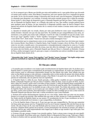 CCaappííttuulloo 55 –– CCUURRAA EE IINNTTEEGGRRIIDDAADDEE
_______________________________________________________________________________________________________________________________________________________________________________________________________________________________________________________________________________________
10. Eu te assegurei que a Mente que decidiu por mim está também em ti, e que podes deixar que ela mude
a ti assim como mudou a mim. Essa Mente é inequívoca, pois ouve apenas uma Voz e responde de apenas
um modo. Tu és a luz do mundo comigo. O descanso não vem do sono, mas do despertar. O Espírito Santo
é o chamado para despertar e ser contente. O mundo está muito cansado porque ele é a idéia da exaustão.
Nossa tarefa é a obra alegre de despertá-lo para o Chamado Daquele que fala por Deus. Todos responde-
rão ao Chamado do Espírito Santo, ou a Filiação não pode ser una. Que melhor vocação poderia haver
para qualquer parte do Reino, do que restaurá-lo à integração perfeita capaz de fazê-lo íntegro? Ouve
apenas isso através do Espírito Santo dentro de ti e ensina os teus irmãos a escutar assim como eu estou
te ensinando.
11. Quando és tentado pela voz errada, chama por mim para lembrar-te como curar compartilhando a
minha decisão e fazendo com que ela seja mais forte. Na medida em que compartilhamos essa meta, au-
mentamos o seu poder para atrair toda a Filiação e trazê-la de volta à unicidade em que foi criada. Lem-
bra-te que "jugo" significa "união" e "fardo" significa "mensagem*." Vamos reformular "Meu jugo é suave
e meu fardo é leve", deste modo: "Vamos nos unir pois a minha mensagem é Luz."
12. Eu determinei que te comportasses como eu me comportei, mas para fazer isso nós temos que respon-
der à mesma Mente. Essa Mente é o Espírito Santo, Cuja Vontade é sempre a favor de Deus. Ele te ensina
como ter em mim o modelo para o teu pensamento e conseqüentemente comportar-te como eu. O poder
de nossa motivação conjunta está além da crença, mas não além da realização. O que nós podemos reali-
zar juntos não tem limites, pois o Chamado Daquele que fala por Deus é o chamado ao ilimitado. Criança
de Deus, minha mensagem é para ti, para que a ouças e a transmitas aos outros à medida em que respon-
des ao Espírito Santo dentro de ti.
* Remember that "yoke" means "join together," and "burden" means "message." Em inglês antigo essas
palavras continham os respectivos significados que não existem em português.
IIIIII.. OO GGuuiiaa ppaarraa aa ssaallvvaaççããoo
1. O caminho para reconhecer o teu irmão é pelo reconhecimento do Espírito Santo nele. Eu já disse que o
Espírito Santo é a ponte para a transferência da percepção ao conhecimento, de modo que podemos usar
esses termos como se estivessem relacionados porque em Sua Mente eles estão. Essa relação tem que
estar na Sua Mente porque se não estivesse, a separação entre os dois modos de pensar não estaria aberta
à cura. Ele é parte da Santíssima Trindade porque a Sua Mente é em parte tua e em parte de Deus. Isso
precisa ser esclarecido, não em palavras mas em experiência.
2. O Espírito Santo é a idéia da cura. Sendo pensada, a idéia ganha à medida em que é compartilhada.
Sendo o Chamado Daquele que fala por Deus é também a idéia de Deus. Como és parte de Deus, és tam-
bém a idéia de ti mesmo, assim como a de todas as Suas criações. A idéia do Espírito Santo compartilha as
características de outras idéias porque segue as leis do Universo do qual faz parte. Ela é fortalecida ao ser
dada a outros. 'Aumenta em ti na medida em que a dás ao teu irmão. Teu irmão não precisa estar ciente
do Espírito Santo nele mesmo ou em ti para que esse milagre ocorra. Ele pode ter dissociado o Chamado
por Deus, assim como tu fizeste. Essa dissociação é curada nos dois à medida que tu vens a estar ciente do
Chamado Daquele que fala por Deus nele, e assim reconheces o que é esse Chamado.
3. Existem dois modos diametralmente opostos de ver o teu irmão. Ambos têm que estar em tua mente,
porque tu és aquele que percebe. Eles também têm que estar na dele, porque tu o estás percebendo. Vê o
teu irmão através do Espírito Santo na sua mente e O reconhecerás na tua. O que reconheces no teu ir-
mão, estás reconhecendo em ti mesmo e o que compartilhas, tu fortaleces.
4. A Voz do Espírito Santo é fraca em ti. É por isso que tens que compartilhá-La. Ela tem que aumentar
em força antes que possas ouvi-La. É impossível ouvi-La em ti mesmo enquanto Ela está tão fraca em tua
mente. Ela não é fraca em Si, mas está limitada pela tua recusa em ouvi-La. Se cometeres o equívoco de
procurar o Espírito Santo apenas em ti mesmo, os teus pensamentos vão assustar-te porque, por adotar o
ponto de vista do ego, estás empreendendo uma viagem que é alheia ao ego usando o ego como guia. Isso
está fadado a produzir medo.
5. O atraso é do ego, porque o tempo é um conceito egótico. Tanto o atraso como o tempo são sem signifi-
cado na eternidade. Eu já disse antes que o Espírito Santo é a Resposta de Deus ao ego. Tudo que o Espíri-
to Santo te lembra está em oposição direta às noções do ego, porque percepções verdadeiras e falsas são
 