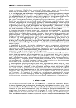 CCaappííttuulloo 55 –– CCUURRAA EE IINNTTEEGGRRIIDDAADDEE
_______________________________________________________________________________________________________________________________________________________________________________________________________________________________________________________________________________________
opostas em si mesmas. O Espírito Santo tem a tarefa de desfazer o que o ego tem feito. Ele o desfaz no
mesmo nível em que o ego opera, ou a mente não seria capaz de compreender a mudança.
6. Eu tenho enfatizado repetidamente que um nível da mente não é compreensível para outro. Assim é
com o ego e o Espírito Santo, com o tempo e a eternidade. A eternidade é uma idéia de Deus, logo o Espí-
rito Santo a compreende perfeitamente. O tempo é uma crença do ego, então a mente inferior, que é o
domínio do ego, aceita-a sem questionamento. O único aspecto do tempo que é eterno é o agora.
7. O Espírito Santo é o Mediador entre as interpretações do ego e o conhecimento do espírito. Sua capaci-
dade de lidar com símbolos faz com que Ele seja capaz de trabalhar com as crenças do ego em sua própria
linguagem. Sua capacidade de olhar para o que está além dos símbolos na eternidade, torna-O capaz de
compreender as leis de Deus pelas quais Ele fala. O Espírito Santo pode, portanto, desempenhar a função
de re-interpretar o que o ego faz, não pela destruição, mas pela compreensão. A compreensão é luz, e luz
conduz ao conhecimento. O Espírito Santo está na luz porque Ele está em ti que és luz, mas tu mesmo não
tens conhecimento disso. Portanto, é tarefa do Espírito Santo re-interpretar-te a favor de Deus.
8. Não podes compreender a ti mesmo sozinho. Isso é assim porque não tens significado à parte do teu
lugar de direito na Filiação e o lugar de direito da Filiação é em Deus. Essa é a tua vida, a tua eternidade e
o teu Ser. É isso que o Espírito Santo te lembra. É isso o que o Espírito Santo vê. Essa visão assusta o ego
porque é tão calma. A paz é o maior inimigo do ego porque, de acordo com a sua interpretação da realida-
de, a guerra é a garantia da sua própria sobrevivência. O ego vem a ser forte na discórdia. Se acreditas que
há discórdia, vais reagir de forma perversa, pois a idéia de perigo entrou em tua mente. A idéia em si
mesma é um apelo ao ego. O Espírito Santo é tão vigilante quanto o ego ao chamado do perigo, opondo-Se
ao perigo com a Sua força, assim como o ego o recebe com boas-vindas. O Espírito Santo neutraliza essas
boas-vindas dando boas-vindas à paz. A eternidade e a paz estão tão intimamente relacionadas quanto o
tempo e a guerra.
9. O significado da percepção é derivado dos relacionamentos. Aqueles que aceitas são os fundamentos
das tuas crenças. A separação é apenas um outro termo para a mente dividida. O ego é o símbolo da sepa-
ração, assim como o Espírito Santo é o símbolo da paz. O que percebes nos outros, estás fortalecendo em
ti mesmo. Podes permitir que a tua mente perceba de modo equivocado, mas o Espírito Santo permite que
a tua mente re-interprete as tuas próprias percepções equivocadas.
10. O Espírito Santo é o professor perfeito. Ele usa apenas o que a tua mente já compreende para te ensi-
nar que não a compreendes. O Espírito Santo pode lidar com um aluno relutante sem ir contra a mente do
aluno, porque parte dela ainda é a favor de Deus. Apesar das tentativas do ego de ocultar essa parte, ela
ainda é muito mais forte do que o ego, embora o ego não a reconheça. O Espírito Santo a reconhece per-
feitamente porque é a Sua própria morada, o lugar na mente onde Ele está em casa. Tu também estás em
casa nesse lugar, pois é um lugar de paz e a paz é de Deus. Tu, que és parte de Deus, não estás em casa a
não ser na Sua paz. Se a paz é eterna, só estás em casa na eternidade.
11. O ego fez o mundo como o percebe, mas o Espírito Santo, que re-interpreta os feitos do ego, vê o mun-
do como um instrumento de ensino para trazer-te para casa. O Espírito Santo tem que perceber o tempo e
re-interpretá-lo no que é intemporal. Ele tem que trabalhar através dos opostos, pois tem que trabalhar
com a mente que está em oposição e por ela. Corrige e aprende e sê aberto ao aprendizado. Tu não fizeste
a verdade, mas a verdade ainda pode libertar-te. Olha como o Espírito Santo olha e compreende como Ele
compreende. A Sua compreensão olha de volta para Deus em memória de mim. Ele está em comunhão
com Deus sempre e Ele é parte de ti. Ele é teu guia para a salvação, porque guarda a memória de coisas
passadas e por vir e as traz ao presente. Ele mantém esse contentamento de modo gentil em tua mente,
pedindo apenas que tu o aumentes em Seu Nome, compartilhando-o, para aumentar a Sua alegria em ti.
IIVV EEnnssiinnaannddoo ee ccuurraannddoo
1. O que o medo escondeu ainda é parte de ti. Unir-te à Expiação é o caminho para sair do medo. O Espíri-
to Santo te ajudará a re-interpretar tudo o que percebes como amedrontados e te ensinará que só o que é
amoroso é verdadeiro. A verdade está além da tua capacidade de destruir, mas inteiramente dentro da tua
capacidade de aceitar. Ela te pertence porque, como uma extensão de Deus, tu a criaste com Ele. É tua
porque é parte de ti, exatamente como és parte de Deus porque Ele te criou. Nada que seja bom pode ser
perdido porque vem do Espírito Santo, a Voz pela criação. Nada que não seja bom nunca foi criado e, por-
tanto, não pode ser protegido. A Expiação é a garantia da segurança do Reino e a união da Filiação é a sua
 