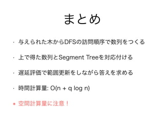 まとめ
• 与えられた木からDFSの訪問順序で数列をつくる
• 上で得た数列とSegment Treeを対応付ける
• 遅延評価で範囲更新をしながら答えを求める
• 時間計算量: O(n + q log n)
๏ 空間計算量に注意！
 