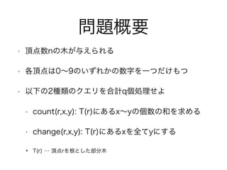 問題概要
• 頂点数nの木が与えられる
• 各頂点は0∼9のいずれかの数字を一つだけもつ
• 以下の2種類のクエリを合計q個処理せよ
• count(r,x,y): T(r)にあるx∼yの個数の和を求める
• change(r,x,y): T(r)にあるxを全てyにする
✴ T(r) … 頂点rを根とした部分木
 