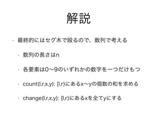 解説
• 最終的にはセグ木で殴るので、数列で考える
• 数列の長さはn
• 各要素は0∼9のいずれかの数字を一つだけもつ
• count(l,r,x,y): [l,r)にあるx∼yの個数の和を求める
• change(l,r,x,y): [l,r)にあるxを全てyにする
 