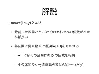 解説
• count(l,r,x,y)クエリ
• 分割した区間ごとに0∼9のそれぞれの個数がわか
れば良い
• 各区間に要素数10の配列A[10]をもたせる
• A[i]にはその区間にあるiの個数を格納
• その区間のx∼yの個数の和はA[x]+…+A[y]
 